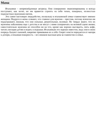 Мама	
Итальянки	 –	 непревзойденные	 актрисы.	 Они	 совершенно	 эмансипированны	 и	 всегда
поступают,	 как	 хотят,	 но	 им	 нравится	 строить	 из	 себя	 тихих,	 покорных,	 полностью
подвластных	мужчинам	овечек.
Это	самое	настоящее	лицедейство,	поскольку	в	итальянской	семье	главенствует	именно
женщина.	Подруги	и	жены	сознают,	что	главное	для	мужчин	–	престиж,	потому	всячески	им
подыгрывают,	 внушая,	 что	 они	 сильные,	 решительные,	 волевые.	 Но	 твердо	 знают,	 что	 их
мужчины	избалованы	еще	с	детства	и	не	могут	с	ними	соперничать	на	великой	сцене	жизни;
самостоятельно	 мужчина	 не	 способен	 ни	 на	 что,	 кроме	 как	 хорошо	 выглядеть,	 пить	 кофе,
читать	нотации	детям	и	играть	в	игрушки.	Итальянкам	это	хорошо	известно,	ведь	они	в	свою
очередь	балуют	сыновей,	накрепко	привязывая	их	к	себе.	Секрет	власти	передается	от	матери
к	дочери,	а	показная	покорность	–	не	слишком	высокая	цена	за	главенство	в	семье.
 