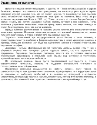 Уклонение	от	налогов	
Налогов	в	Италии	великое	множество,	и	уровень	их	–	один	из	самых	высоких	в	Европе.
Возможно,	 кому-то	 это	 покажется	 несправедливым,	 но	 поскольку	 речь	 идет	 о	 стране,
население	 которой	 славится	 тем,	 что	 не	 платит	 налогов,	 то	 правительство	 при	 подсчете
своих	 потребностей	 вынуждено	 принимать	 этот	 факт	 во	 внимание.	 Из-за	 этого	 не	 раз
возникали	 недоразумения.	 Когда	 в	 1918	 году	 Триест	 перешел	 из	 состава	 Австро-Венгрии	 в
состав	 Италии,	 его	 жители	 аккуратно	 платили	 налоги,	 которые	 с	 них	 взимались.	 Тогда
налоговое	 управление	 немедленно	 подняло	 сумму	 вдвое,	 полагая,	 что	 люди	 никогда	 не
платят	более	половины	того,	что	могут	заплатить.
Правда,	наемным	рабочим	никак	не	избежать	уплаты	налогов,	ибо	они	вычитаются	при
начислении	 зарплаты.	 Недавняя	 статистика	 показала,	 что	 наемный	 контингент	 составляет
70%	всей	рабочей	силы	в	стране	и	платит	85%	подоходных	налогов.
Управлять	 экономикой	 при	 государственном	 долге	 Италии	 –	 дело	 нелегкое,	 и
правительство	зачастую	прибегает	к	финансовым	амнистиям	с	целью	увеличения	доходов;	к
примеру,	 благодаря	 амнистии	 1994	 года	 все	 нарушители	 законов	 в	 области	 строительства
отделались	штрафом.
Амнистии	 –	 весьма	 эффективный	 способ	 увеличить	 доходы,	 однако	 есть	 у	 них	 и
оборотная	 сторона:	 они	 поощряют	 других	 нарушать	 законы,	 так	 что	 круговорот	 не
прерывается.	 Спекуляция	 земельными	 участками	 ведется	 при	 отсутствии	 разрешения
планирующих	 организаций;	 в	 результате	 были	 отданы	 под	 застройку	 и	 уничтожены
красивейшие	места	итальянского	побережья.
По	 некоторым	 данным,	 около	 трети	 экономической	 деятельности	 в	 Италии
осуществляется	 нелегально,	 поэтому	 не	 поддается	 официальной	 статистике	 и,
соответственно,	налогообложению.
Подпольная	 экономика	 складывается	 из	 «работы	 налево»,	 иначе	 говоря,	 по
совместительству,	на	всех	уровнях	(то	есть	не	только	водопроводчик,	но	и	хирург	при	случае
не	 откажется	 от	 побочного	 заработка),	 и	 из	 доходов	 от	 преступной	 деятельности
(наркобизнес,	контрабанда	табачных	изделий,	проституция,	взятки).	Вот	почему	итальянцы	в
целом	народ	обеспеченный,	хотя	страна	постоянно	находится	на	грани	банкротства.
 