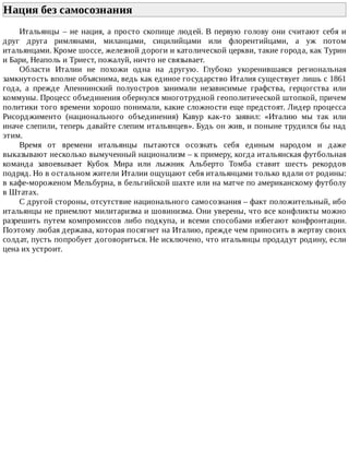 Нация	без	самосознания	
Итальянцы	–	не	нация,	а	просто	скопище	людей.	В	первую	голову	они	считают	себя	и
друг	 друга	 римлянами,	 миланцами,	 сицилийцами	 или	 флорентийцами,	 а	 уж	 потом
итальянцами.	Кроме	шоссе,	железной	дороги	и	католической	церкви,	такие	города,	как	Турин
и	Бари,	Неаполь	и	Триест,	пожалуй,	ничто	не	связывает.
Области	 Италии	 не	 похожи	 одна	 на	 другую.	 Глубоко	 укоренившаяся	 региональная
замкнутость	вполне	объяснима,	ведь	как	единое	государство	Италия	существует	лишь	с	1861
года,	 а	 прежде	 Апеннинский	 полуостров	 занимали	 независимые	 графства,	 герцогства	 или
коммуны.	Процесс	объединения	обернулся	многотрудной	геополитической	штопкой,	причем
политики	того	времени	хорошо	понимали,	какие	сложности	еще	предстоят.	Лидер	процесса
Рисорджименто	 (национального	 объединения)	 Кавур	 как-то	 заявил:	 «Италию	 мы	 так	 или
иначе	слепили,	теперь	давайте	слепим	итальянцев».	Будь	он	жив,	и	поныне	трудился	бы	над
этим.
Время	 от	 времени	 итальянцы	 пытаются	 осознать	 себя	 единым	 народом	 и	 даже
выказывают	несколько	вымученный	национализм	–	к	примеру,	когда	итальянская	футбольная
команда	 завоевывает	 Кубок	 Мира	 или	 лыжник	 Альберто	 Томба	 ставит	 шесть	 рекордов
подряд.	Но	в	остальном	жители	Италии	ощущают	себя	итальянцами	только	вдали	от	родины:
в	кафе-мороженом	Мельбурна,	в	бельгийской	шахте	или	на	матче	по	американскому	футболу
в	Штатах.
С	другой	стороны,	отсутствие	национального	самосознания	–	факт	положительный,	ибо
итальянцы	не	приемлют	милитаризма	и	шовинизма.	Они	уверены,	что	все	конфликты	можно
разрешить	путем	компромиссов	либо	подкупа,	и	всеми	способами	избегают	конфронтации.
Поэтому	любая	держава,	которая	посягнет	на	Италию,	прежде	чем	приносить	в	жертву	своих
солдат,	пусть	попробует	договориться.	Не	исключено,	что	итальянцы	продадут	родину,	если
цена	их	устроит.
 
