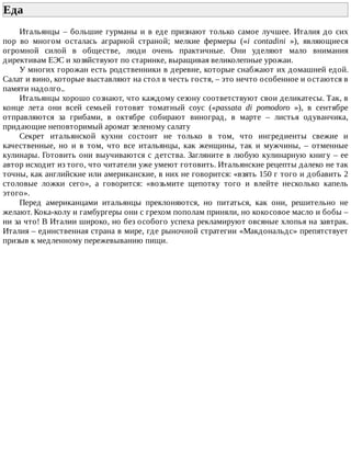 Еда	
Итальянцы	–	большие	гурманы	и	в	еде	признают	только	самое	лучшее.	Италия	до	сих
пор	 во	 многом	 осталась	 аграрной	 страной;	 мелкие	 фермеры	 («i	 contadini	 »),	 являющиеся
огромной	 силой	 в	 обществе,	 люди	 очень	 практичные.	 Они	 уделяют	 мало	 внимания
директивам	ЕЭС	и	хозяйствуют	по	старинке,	выращивая	великолепные	урожаи.
У	многих	горожан	есть	родственники	в	деревне,	которые	снабжают	их	домашней	едой.
Салат	и	вино,	которые	выставляют	на	стол	в	честь	гостя,	–	это	нечто	особенное	и	остаются	в
памяти	надолго..
Итальянцы	хорошо	сознают,	что	каждому	сезону	соответствуют	свои	деликатесы.	Так,	в
конце	 лета	 они	 всей	 семьей	 готовят	 томатный	 соус	 («passata	 di	 pomodoro	 »),	 в	 сентябре
отправляются	 за	 грибами,	 в	 октябре	 собирают	 виноград,	 в	 марте	 –	 листья	 одуванчика,
придающие	неповторимый	аромат	зеленому	салату
Секрет	 итальянской	 кухни	 состоит	 не	 только	 в	 том,	 что	 ингредиенты	 свежие	 и
качественные,	 но	 и	 в	 том,	 что	 все	 итальянцы,	 как	 женщины,	 так	 и	 мужчины,	 –	 отменные
кулинары.	Готовить	они	выучиваются	с	детства.	Загляните	в	любую	кулинарную	книгу	–	ее
автор	исходит	из	того,	что	читатели	уже	умеют	готовить.	Итальянские	рецепты	далеко	не	так
точны,	как	английские	или	американские,	в	них	не	говорится:	«взять	150	г	того	и	добавить	2
столовые	 ложки	 сего»,	 а	 говорится:	 «возьмите	 щепотку	 того	 и	 влейте	 несколько	 капель
этого».
Перед	 американцами	 итальянцы	 преклоняются,	 но	 питаться,	 как	 они,	 решительно	 не
желают.	Кока-колу	и	гамбургеры	они	с	грехом	пополам	приняли,	но	кокосовое	масло	и	бобы	–
ни	за	что!	В	Италии	широко,	но	без	особого	успеха	рекламируют	овсяные	хлопья	на	завтрак.
Италия	–	единственная	страна	в	мире,	где	рыночной	стратегии	«Макдональдс»	препятствует
призыв	к	медленному	пережевыванию	пищи.
 