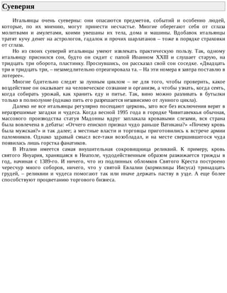Суеверия	
Итальянцы	 очень	 суеверны:	 они	 опасаются	 предметов,	 событий	 и	 особенно	 людей,
которые,	 по	 их	 мнению,	 могут	 принести	 несчастье.	 Многие	 оберегают	 себя	 от	 сглаза
молитвами	 и	 амулетами,	 коими	 увешаны	 их	 тела,	 дома	 и	 машины.	 Вдобавок	 итальянцы
тратят	кучу	денег	на	астрологов,	гадалок	и	прочих	шарлатанов	–	тоже	в	порядке	страховки
от	сглаза.
Но	 из	 своих	 суеверий	 итальянцы	 умеют	 извлекать	 практическую	 пользу.	 Так,	 одному
итальянцу	 приснился	 сон,	 будто	 он	 сидит	 с	 папой	 Иоанном	 XXIII	 и	 слушает	 старую,	 на
тридцать	 три	 оборота,	 пластинку.	 Проснувшись,	 он	 рассказал	 свой	 сон	 соседке.	 «Двадцать
три	и	тридцать	три,	–	незамедлительно	отреагировала	та.	–	На	эти	номера	я	завтра	поставлю	в
лотерее».
Многие	 бдительно	 следят	 за	 лунным	 циклом	 –	 не	 для	 того,	 чтобы	 проверить,	 какое
воздействие	он	оказывает	на	человеческое	сознание	и	организм,	а	чтобы	узнать,	когда	сеять,
когда	 собирать	 урожай,	 как	 хранить	 еду	 и	 питье.	 Так,	 вино	 можно	 разливать	 в	 бутылки
только	в	полнолуние	(однако	пить	его	разрешается	независимо	от	лунного	цикла).
Далеко	не	все	итальянцы	регулярно	посещают	церковь,	зато	все	без	исключения	верят	в
неразрешимые	 загадки	 и	 чудеса.	 Когда	 весной	 1995	 года	 в	 городке	 Чивитавеккья	 обычная,
массового	 производства	 статуя	 Мадонны	 вдруг	 заплакала	 кровавыми	 слезами,	 вся	 страна
была	вовлечена	в	дебаты:	«Отчего	епископ	признал	чудо	раньше	Ватикана?»	«Почему	кровь
была	мужская?»	и	так	далее;	а	местные	власти	и	торговцы	приготовились	к	встрече	армии
паломников.	 Однако	 здравый	 смысл	 все-таки	 возобладал,	 и	 на	 месте	 свершившегося	 чуда
появилась	лишь	горстка	фанатиков.
В	 Италии	 имеется	 самая	 внушительная	 сокровищница	 реликвий.	 К	 примеру,	 кровь
святого	 Януария,	 хранящаяся	 в	 Неаполе,	 чудодейственным	 образом	 разжижается	 трижды	 в
год,	 начиная	 с	 1389-го.	 И	 ничего,	 что	 из	 подлинных	 обломков	 Святого	 Креста	 построено
чересчур	 много	 соборов,	 ничего,	 что	 у	 святой	 Евлалии	 (кормилицы	 Иисуса)	 тринадцать
грудей,	 –	 реликвии	 и	 чудеса	 помогают	 так	 или	 иначе	 держать	 паству	 в	 узде.	 А	 еще	 более
способствуют	процветанию	торгового	бизнеса.
 