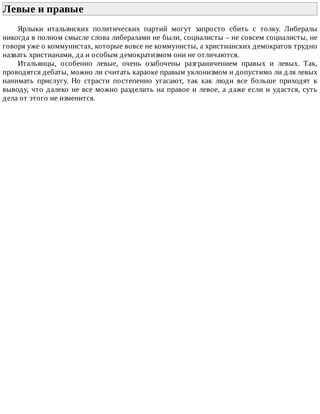 Левые	и	правые	
Ярлыки	 итальянских	 политических	 партий	 могут	 запросто	 сбить	 с	 толку.	 Либералы
никогда	в	полном	смысле	слова	либералами	не	были,	социалисты	–	не	совсем	социалисты,	не
говоря	уже	о	коммунистах,	которые	вовсе	не	коммунисты,	а	христианских	демократов	трудно
назвать	христианами,	да	и	особым	демократизмом	они	не	отличаются.
Итальянцы,	 особенно	 левые,	 очень	 озабочены	 разграничением	 правых	 и	 левых.	 Так,
проводятся	дебаты,	можно	ли	считать	караоке	правым	уклонизмом	и	допустимо	ли	для	левых
нанимать	 прислугу.	 Но	 страсти	 постепенно	 угасают,	 так	 как	 люди	 все	 больше	 приходят	 к
выводу,	что	далеко	не	все	можно	разделить	на	правое	и	левое,	а	даже	если	и	удастся,	суть
дела	от	этого	не	изменится.
 