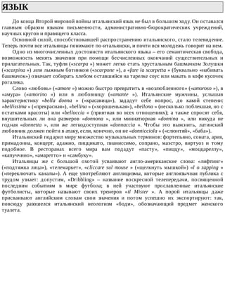 ЯЗЫК	
До	конца	Второй	мировой	войны	итальянский	язык	не	был	в	большом	ходу.	Он	оставался
главным	 образом	 языком	 письменности,	 административно-бюрократических	 учреждений,
научных	кругов	и	правящего	класса.
Основной	силой,	способствовавшей	распространению	итальянского,	стало	телевидение.
Теперь	почти	все	итальянцы	понимают	по-итальянски,	и	почти	вся	молодежь	говорит	на	нем.
Одно	из	многочисленных	достоинств	итальянского	языка	–	его	семантическая	свобода,
возможность	 менять	 значения	 при	 помощи	 бесчисленных	 окончаний	 существительных	 и
прилагательных.	Так,	туфля	(«scarpa	»)	может	легко	стать	хрустальным	башмачком	Золушки
(«scarpina	»)	.или	лыжным	ботинком	(«scarpone	»),	а	«fare	la	scarpetta	»	(буквально	«набивать
башмачок»)	означает	собирать	хлебом	оставшийся	на	тарелке	соус	или	макать	в	кофе	кусочек
рогалика.
Слово	«любовь»	(«amore	»)	можно	быстро	превратить	в	«возлюбленного»	(«amoroso	»),	в
«амура»	 («amorino	 »)	 или	 в	 любовницу	 («amante	 »).	 Итальянские	 мужчины,	 услышав
характеристику	 «bella	 donna	 »	 («красавица»),	 зададут	 себе	 вопрос,	 до	 какой	 степени:
«bellissima	»	(«прекрасная»),	«bellina	»	(«хорошенькая»),	«bellona	»	(несколько	поблекшая,	но	с
остатками	красоты)	или	«belloccia	 »	 (приятная	 во	 всех	 отношениях);	 а	 также	 спросят	 себя,
внушительных	 ли	 она	 размеров	 «donnona	 »,	 или	 миниатюрная	 «donnina	 »,	 или	 никуда	 не
годная	 «donnetta	 »,	 или	 же	 легкодоступная	 «donnaccia	 ».	 Чтобы	 это	 выяснить,	 латинский
любовник	должен	пойти	в	атаку,	если,	конечно,	он	не	«donnicciola	»	(«слюнтяй»,	«баба»).
Итальянский	подарил	миру	множество	музыкальных	терминов:	фортепьяно,	соната,	ария,
примадонна,	 концерт,	 адажио,	 пиццикато,	 пианиссимо,	 сопрано,	 маэстро,	 виртуоз	 и	 тому
подобное.	 В	 ресторанах	 всего	 мира	 вам	 подадут	 «пасту»,	 «пиццу»,	 «моццареллу»,
«капуччино»,	«амаретто»	и	«самбуку».
Итальянцы	 же	 с	 большой	 охотой	 усваивают	 англо-американские	 слова:	 «лифтинг»
(«подтяжка	лица»),	«телемаркет»,	«cliccare	sul	mouse	»	(«щелкнуть	мышкой»)	«l	 о	 zapping	 »
(«переключать	 каналы»).	 А	 еще	 употребляют	 англицизмы,	 которые	 англоязычная	 публика	 с
трудом	 узнает:	 допустим,	 «Dribbling»	 –	 название	 воскресной	 телепередачи,	 посвященной
последним	 событиям	 в	 мире	 футбола;	 в	 ней	 участвуют	 прославленные	 итальянские
футболисты,	 которые	 называют	 своих	 тренеров	 «il	 Mister	 ».	 А	 порой	 итальянцы	 даже
присваивают	 английским	 словам	 свои	 значения	 и	 потом	 успешно	 их	 экспортируют:	 так,
повсюду	 разошелся	 итальянский	 неологизм	 «боди»,	 обозначающий	 предмет	 женского
туалета.
 