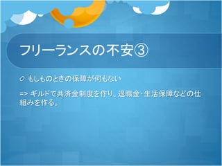 フリーランスの不安③
もしものときの保障が何もない
=> ギルドで共済金制度を作り。退職金・生活保障などの仕
組みを作る。
 