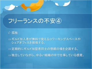 フリーランスの不安④
孤独
ギルド加入者が無料で使えるコワーキングスペースや
シェアオフィスを確保する。
定期的にギルド加盟者同士の懇親の場を企画する。
独立していながら、ゆるい組織の中で仕事している感覚。
 