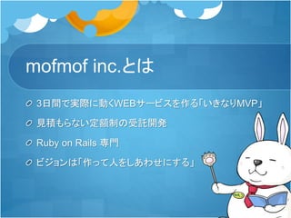 mofmof inc.とは
3日間で実際に動くWEBサービスを作る「いきなりMVP」
見積もらない定額制の受託開発
Ruby on Rails 専門
ビジョンは「作って人をしあわせにする」
 