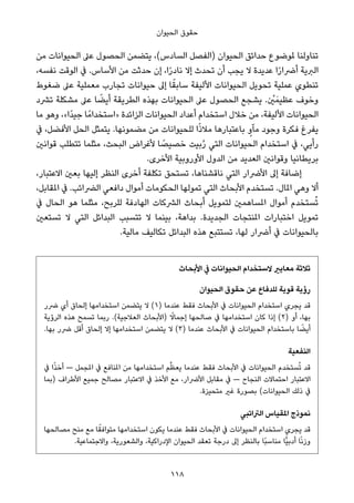 ‫اﻟﺤﻴﻮان‬ ‫ﺣﻘﻮق‬
‫ﻣﻦ‬ ‫اﻟﺤﻴﻮاﻧﺎت‬ ‫ﻋﲆ‬ ‫اﻟﺤﺼﻮل‬ ‫ﻳﺘﻀﻤﻦ‬ ،(‫اﻟﺴﺎدس‬ ‫)اﻟﻔﺼﻞ‬ ‫اﻟﺤﻴﻮان‬ ‫ﺣﺪاﺋﻖ‬ ‫ملﻮﺿﻮع‬ ‫ﺗﻨﺎوﻟﻨﺎ‬
،‫ﻧﻔﺴﻪ‬ ‫اﻟﻮﻗﺖ‬ ‫ﰲ‬ .‫اﻷﺳﺎس‬ ‫ﻣﻦ‬ ‫ﺣﺪﺛﺖ‬ ‫إن‬ ،‫ا‬ً‫ر‬‫ﻧﺎد‬ ‫إﻻ‬ ‫ﺗﺤﺪث‬ ‫أن‬ ‫ﻳﺠﺐ‬ ‫ﻻ‬ ‫ﻋﺪﻳﺪة‬ ‫ا‬ً‫ر‬‫أﴐا‬ ‫اﻟﱪﻳﺔ‬
‫ﺿﻐﻮط‬ ‫ﻋﲆ‬ ‫ﻣﻌﻤﻠﻴﺔ‬ ‫ﺗﺠﺎرب‬ ‫ﺣﻴﻮاﻧﺎت‬ ‫إﱃ‬ ‫ﺎ‬ً‫ﺳﺎﺑﻘ‬ ‫اﻷﻟﻴﻔﺔ‬ ‫اﻟﺤﻴﻮاﻧﺎت‬ ‫ﺗﺤﻮﻳﻞ‬ ‫ﻋﻤﻠﻴﺔ‬ ‫ﺗﻨﻄﻮي‬
‫ﺗﴩد‬ ‫ﻣﺸﻜﻠﺔ‬ ‫ﻋﲆ‬ ‫ﺎ‬ ً‫أﻳﻀ‬ ‫اﻟﻄﺮﻳﻘﺔ‬ ‫ﺑﻬﺬه‬ ‫اﻟﺤﻴﻮاﻧﺎت‬ ‫ﻋﲆ‬ ‫اﻟﺤﺼﻮل‬ ‫ﻳﺸﺠﻊ‬ . ْ‫ني‬َ‫ﻋﻈﻴﻤ‬ ‫وﺧﻮف‬
‫ﻣﺎ‬ ‫وﻫﻮ‬ ،«‫ًا‬‫ﺪ‬‫ﺟﻴ‬ ‫ﺎ‬ً‫»اﺳﺘﺨﺪاﻣ‬ ‫اﻟﺰاﺋﺪة‬ ‫اﻟﺤﻴﻮاﻧﺎت‬ ‫أﻋﺪاد‬ ‫اﺳﺘﺨﺪام‬ ‫ﺧﻼل‬ ‫ﻣﻦ‬ ،‫اﻷﻟﻴﻔﺔ‬ ‫اﻟﺤﻴﻮاﻧﺎت‬
‫ﰲ‬ ،‫اﻷﻓﻀﻞ‬ ‫اﻟﺤﻞ‬ ‫ﻳﺘﻤﺜﻞ‬ .‫ﻣﻀﻤﻮﻧﻬﺎ‬ ‫ﻣﻦ‬ ‫ﻟﻠﺤﻴﻮاﻧﺎت‬ ‫ا‬ً‫ذ‬‫ﻣﻼ‬ ‫ﺑﺎﻋﺘﺒﺎرﻫﺎ‬ ٍ‫ﻣﺂو‬ ‫وﺟﻮد‬ ‫ﻓﻜﺮة‬ ‫ﻳﻔﺮغ‬
‫ﻗﻮاﻧني‬ ‫ﺗﺘﻄﻠﺐ‬ ‫ﻣﺜﻠﻤﺎ‬ ،‫اﻟﺒﺤﺚ‬ ‫ﻷﻏﺮاض‬ ‫ﺎ‬ ً‫ﺧﺼﻴﺼ‬ ‫ﺑﻴﺖ‬ُ‫ر‬ ‫اﻟﺘﻲ‬ ‫اﻟﺤﻴﻮاﻧﺎت‬ ‫اﺳﺘﺨﺪام‬ ‫ﰲ‬ ،‫رأﻳﻲ‬
.‫اﻷﺧﺮى‬ ‫اﻷوروﺑﻴﺔ‬ ‫اﻟﺪول‬ ‫ﻣﻦ‬ ‫اﻟﻌﺪﻳﺪ‬ ‫وﻗﻮاﻧني‬ ‫ﺑﺮﻳﻄﺎﻧﻴﺎ‬
،‫اﻻﻋﺘﺒﺎر‬ ‫ﺑﻌني‬ ‫إﻟﻴﻬﺎ‬ ‫اﻟﻨﻈﺮ‬ ‫أﺧﺮى‬ ‫ﺗﻜﻠﻔﺔ‬ ‫ﺗﺴﺘﺤﻖ‬ ،‫ﻧﺎﻗﺸﻨﺎﻫﺎ‬ ‫اﻟﺘﻲ‬ ‫اﻷﴐار‬ ‫إﱃ‬ ‫إﺿﺎﻓﺔ‬
،‫املﻘﺎﺑﻞ‬ ‫ﰲ‬ .‫اﻟﴬاﺋﺐ‬ ‫داﻓﻌﻲ‬ ‫أﻣﻮال‬ ‫اﻟﺤﻜﻮﻣﺎت‬ ‫ﺗﻤﻮﻟﻬﺎ‬ ‫اﻟﺘﻲ‬ ‫اﻷﺑﺤﺎث‬ ‫ﺗﺴﺘﺨﺪم‬ .‫املﺎل‬ ‫وﻫﻲ‬ ‫أﻻ‬
‫ﰲ‬ ‫اﻟﺤﺎل‬ ‫ﻫﻮ‬ ‫ﻣﺜﻠﻤﺎ‬ ،‫ﻟﻠﺮﺑﺢ‬ ‫اﻟﻬﺎدﻓﺔ‬ ‫اﻟﴩﻛﺎت‬ ‫أﺑﺤﺎث‬ ‫ﻟﺘﻤﻮﻳﻞ‬ ‫املﺴﺎﻫﻤني‬ ‫أﻣﻮال‬ ‫ﺴﺘﺨﺪم‬ُ‫ﺗ‬
‫ﺗﺴﺘﻌني‬ ‫ﻻ‬ ‫اﻟﺘﻲ‬ ‫اﻟﺒﺪاﺋﻞ‬ ‫ﺗﺘﺴﺒﺐ‬ ‫ﻻ‬ ‫ﺑﻴﻨﻤﺎ‬ ،‫ﺑﺪاﻫﺔ‬ .‫اﻟﺠﺪﻳﺪة‬ ‫املﻨﺘﺠﺎت‬ ‫اﺧﺘﺒﺎرات‬ ‫ﺗﻤﻮﻳﻞ‬
.‫ﻣﺎﻟﻴﺔ‬ ‫ﺗﻜﺎﻟﻴﻒ‬ ‫اﻟﺒﺪاﺋﻞ‬ ‫ﻫﺬه‬ ‫ﺗﺴﺘﺘﺒﻊ‬ ،‫ﻟﻬﺎ‬ ‫أﴐار‬ ‫ﰲ‬ ‫ﺑﺎﻟﺤﻴﻮاﻧﺎت‬
‫اﻷﺑﺤﺎث‬ ‫ﰲ‬ ‫اﻟﺤﻴﻮاﻧﺎت‬ ‫ﻻﺳﺘﺨﺪام‬ ‫ﻣﻌﺎﻳري‬ ‫ﺛﻼﺛﺔ‬
‫اﻟﺤﻴﻮان‬ ‫ﺣﻘﻮق‬ ‫ﻋﻦ‬ ‫ﻟﻠﺪﻓﺎع‬ ‫ﻗﻮﻳﺔ‬ ‫رؤﻳﺔ‬
‫ﴐر‬ ‫أي‬ ‫إﻟﺤﺎق‬ ‫اﺳﺘﺨﺪاﻣﻬﺎ‬ ‫ﻳﺘﻀﻤﻦ‬ ‫ﻻ‬ (١) ‫ﻋﻨﺪﻣﺎ‬ ‫ﻓﻘﻂ‬ ‫اﻷﺑﺤﺎث‬ ‫ﰲ‬ ‫اﻟﺤﻴﻮاﻧﺎت‬ ‫اﺳﺘﺨﺪام‬ ‫ﻳﺠﺮي‬ ‫ﻗﺪ‬
‫اﻟﺮؤﻳﺔ‬ ‫ﻫﺬه‬ ‫ﺗﺴﻤﺢ‬ ‫رﺑﻤﺎ‬ .(‫اﻟﻌﻼﺟﻴﺔ‬ ‫)اﻷﺑﺤﺎث‬ ً‫إﺟﻤﺎﻻ‬ ‫ﺻﺎﻟﺤﻬﺎ‬ ‫ﰲ‬ ‫اﺳﺘﺨﺪاﻣﻬﺎ‬ ‫ﻛﺎن‬ ‫إذا‬ (٢) ‫أو‬ ،‫ﺑﻬﺎ‬
.‫ﺑﻬﺎ‬ ‫ﴐر‬ ‫أﻗﻞ‬ ‫إﻟﺤﺎق‬ ‫إﻻ‬ ‫اﺳﺘﺨﺪاﻣﻬﺎ‬ ‫ﻳﺘﻀﻤﻦ‬ ‫ﻻ‬ (٣) ‫ﻋﻨﺪﻣﺎ‬ ‫اﻷﺑﺤﺎث‬ ‫ﰲ‬ ‫اﻟﺤﻴﻮاﻧﺎت‬ ‫ﺑﺎﺳﺘﺨﺪام‬ ‫ﺎ‬ ً‫أﻳﻀ‬
‫اﻟﻨﻔﻌﻴﺔ‬
‫ﰲ‬ ‫ا‬ً‫ﺬ‬‫أﺧ‬ — ‫املﺠﻤﻞ‬ ‫ﰲ‬ ‫املﻨﺎﻓﻊ‬ ‫ﻣﻦ‬ ‫اﺳﺘﺨﺪاﻣﻬﺎ‬ ‫ﻢ‬‫ﱢ‬‫ﻈ‬‫ﻳﻌ‬ ‫ﻋﻨﺪﻣﺎ‬ ‫ﻓﻘﻂ‬ ‫اﻷﺑﺤﺎث‬ ‫ﰲ‬ ‫اﻟﺤﻴﻮاﻧﺎت‬ ‫ﺴﺘﺨﺪم‬ُ‫ﺗ‬ ‫ﻗﺪ‬
‫)ﺑﻤﺎ‬ ‫اﻷﻃﺮاف‬ ‫ﺟﻤﻴﻊ‬ ‫ﻣﺼﺎﻟﺢ‬ ‫اﻻﻋﺘﺒﺎر‬ ‫ﰲ‬ ‫اﻷﺧﺬ‬ ‫ﻣﻊ‬ ،‫اﻷﴐار‬ ‫ﻣﻘﺎﺑﻞ‬ ‫ﰲ‬ — ‫اﻟﻨﺠﺎح‬ ‫اﺣﺘﻤﺎﻻت‬ ‫اﻻﻋﺘﺒﺎر‬
.‫ﻣﺘﺤﻴﺰة‬ ‫ﻏري‬ ‫ﺑﺼﻮرة‬ (‫اﻟﺤﻴﻮاﻧﺎت‬ ‫ذﻟﻚ‬ ‫ﰲ‬
‫اﻟﱰاﺗﺒﻲ‬ ‫املﻘﻴﺎس‬ ‫ﻧﻤﻮذج‬
‫ﻣﺼﺎﻟﺤﻬﺎ‬ ‫ﻣﻨﺢ‬ ‫ﻣﻊ‬ ‫ﺎ‬ً‫ﻣﺘﻮاﻓﻘ‬ ‫اﺳﺘﺨﺪاﻣﻬﺎ‬ ‫ﻳﻜﻮن‬ ‫ﻋﻨﺪﻣﺎ‬ ‫ﻓﻘﻂ‬ ‫اﻷﺑﺤﺎث‬ ‫ﰲ‬ ‫اﻟﺤﻴﻮاﻧﺎت‬ ‫اﺳﺘﺨﺪام‬ ‫ﻳﺠﺮي‬ ‫ﻗﺪ‬
.‫واﻻﺟﺘﻤﺎﻋﻴﺔ‬ ،‫واﻟﺸﻌﻮرﻳﺔ‬ ،‫اﻹدراﻛﻴﺔ‬ ‫اﻟﺤﻴﻮان‬ ‫ﺗﻌﻘﺪ‬ ‫درﺟﺔ‬ ‫إﱃ‬ ‫ﺑﺎﻟﻨﻈﺮ‬ ‫ًﺎ‬‫ﺒ‬‫ﻣﻨﺎﺳ‬ ‫ٍّﺎ‬‫ﻴ‬‫أدﺑ‬ ‫ﺎ‬ً‫ﻧ‬‫وز‬
118
 