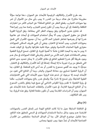 ‫اﻟﺤﻴﻮان‬ ‫ﻋﲆ‬ ‫اﻷﺑﺤﺎث‬
ً‫ﺳﺆاﻻ‬ ‫ﻧﻮاﺟﻪ‬ ‫دﻋﻨﺎ‬ ،‫اﻟﺤﻴﻮان‬ ‫ﻋﲆ‬ ‫ﻟﻸﺑﺤﺎث‬ ‫اﻟﺮﺋﻴﺴﻴﺔ‬ ‫واﻟﺘﻜﺎﻟﻴﻒ‬ ‫اﻷﴐار‬ ‫ﻃﺮح‬ ‫ﺑﻌﺪ‬
‫ﺗﻤﺮ‬ ‫أن‬ ‫اﻷﺣﻮال‬ ‫ﻣﻦ‬ ‫ﺣﺎل‬ ‫ﺑﺄي‬ ‫ﻳﺠﺐ‬ ‫ﻻ‬ ‫اﻟﴬر‬ ‫ﻣﻦ‬ ‫درﺟﺔ‬ ‫ﻫﻨﺎك‬ ‫ﻫﻞ‬ :‫ا‬ً‫ر‬‫ﻣﺘﻜﺮ‬ ‫ﺎ‬ً‫ﻣﻄﺮوﺣ‬
‫اﻋﺘﺒﺎرات‬ ‫ﻣﻦ‬ ‫اﻵﺧﺮ‬ ‫اﻟﺠﺎﻧﺐ‬ ‫ﻋﲆ‬ ‫املﻤﻜﻨﺔ؟‬ ‫املﻨﺎﻓﻊ‬ ‫ﻋﻦ‬ ‫اﻟﻨﻈﺮ‬ ‫ﺑﻘﻄﻊ‬ ،‫اﻟﺘﺠﺎرب‬ ‫ﺣﻴﻮاﻧﺎت‬ ‫ﺑﻬﺎ‬
‫إﺟﺮاءﻫﺎ؟‬ ‫ﻳﱪر‬ ‫ﻣﻤﺎ‬ ‫واﻋﺪة‬ ‫اﻟﺘﺠﺎرب‬ ‫إﺣﺪى‬ ‫ﺗﻜﻮن‬ ‫أن‬ ‫ﻳﺠﺐ‬ ‫درﺟﺔ‬ ‫أي‬ ‫إﱃ‬ ،‫واملﻨﻔﻌﺔ‬ ‫اﻟﺘﻜﻠﻔﺔ‬
‫اﻟﻘﻮﻳﺔ‬ ‫اﻟﺮؤﻳﺔ‬ ‫وﻓﻖ‬ .‫ﺑﺤﺜﻨﺎﻫﺎ‬ ‫اﻟﺘﻲ‬ ‫اﻟﻨﻈﺮ‬ ‫وﺟﻬﺎت‬ ‫وﻓﻖ‬ ‫اﻟﺴﺆاﻟني‬ ‫ﻫﺬﻳﻦ‬ ‫ﻧﺘﻨﺎول‬ ‫ﻗﺪ‬
‫ﻋﻼﺟﻴﺔ‬ ‫ﻏري‬ ‫أﺑﺤﺎث‬ ‫ﰲ‬ ‫اﻟﺤﻴﻮاﻧﺎت‬ ‫اﺳﺘﺨﺪام‬ ‫ﻞ‬‫ﱢ‬‫ﺜ‬‫ﻳﻤ‬ ‫أﻻ‬ ‫ﻳﺠﺐ‬ ،‫اﻟﺤﻴﻮان‬ ‫ﺣﻘﻮق‬ ‫ﻋﻦ‬ ‫ﻟﻠﺪﻓﺎع‬
‫ﺗﻠﺤﻖ‬ ‫اﻟﺘﻲ‬ ‫اﻷﴐار‬ «‫»ﺟﻤﻴﻊ‬ ‫أن‬ ‫ﺑﻤﺎ‬ .‫اﻷدﻧﻰ‬ ‫اﻟﺤﺪ‬ ‫ﺗﺘﺠﺎوز‬ ‫ملﺨﺎﻃﺮ‬ ‫ﻳﻌﺮﺿﻬﺎ‬ ‫أو‬ ‫ﻟﻬﺎ‬ ‫ا‬ً‫ر‬‫ﴐ‬
‫ﻟﻠﺤﻴﻮاﻧﺎت‬ ‫اﻟﺴﻜﻨﻰ‬ ‫ﻇﺮوف‬ ‫ﺗﻠﺒﻲ‬ ‫أن‬ ‫ﻳﻨﺒﻐﻲ‬ ،‫اﻻﻋﺘﺒﺎر‬ ‫ﰲ‬ ‫أﺧﺬﻫﺎ‬ ‫ﻳﺠﺐ‬ ‫اﻟﺘﺠﺎرب‬ ‫ﺑﺤﻴﻮاﻧﺎت‬
،‫ﻧﻔﺴﻪ‬ ‫اﻟﻮﻗﺖ‬ ‫ﰲ‬ .‫ﺑﺎﻟﱪﻳﺔ‬ ‫ﻧﻈﺮاﺋﻬﺎ‬ ‫ﺗﺸﺒﻪ‬ ‫ﺣﻴﺎة‬ ‫وﺗﻮﻓري‬ ‫اﻷﺳﺎﺳﻴﺔ‬ ‫اﻟﺤﺎﺟﺎت‬ ‫ﺗﻠﺒﻴﺔ‬ ‫ي‬َ‫ر‬‫ﻣﻌﻴﺎ‬
‫اﻟﻨﻔﻌﻴﺔ‬ ‫اﻟﺮؤﻳﺔ‬ ‫ﺗﺴﻤﺢ‬ ،‫املﻘﺎﺑﻞ‬ ‫ﰲ‬ .‫ﻛﺒرية‬ ‫أﻫﻤﻴﺔ‬ ‫ذا‬ ً‫ﻋﺎﻣﻼ‬ ‫املﻘﱰح‬ ‫اﻟﺒﺤﺚ‬ ‫ﺑﻪ‬ ‫ﻳﻌﺪ‬ ‫ﻣﺎ‬ ‫ﻳﺒﺪو‬ ‫ﻻ‬
‫ﻋﺪم‬ ‫ﺣﺎل‬ ‫ﰲ‬ ‫اﻟﺤﻴﻮاﻧﺎت‬ ‫اﻗﺘﻨﺎء‬ ‫ﻲ‬َ‫ﻃ‬‫وﻟﴩ‬ ‫اﻟﺨﻄﺮ‬ ‫ﻣﻦ‬ ‫اﻷدﻧﻰ‬ ‫اﻟﺤﺪ‬ ‫ملﻌﻴﺎر‬ ‫اﻻﺳﺘﺜﻨﺎءات‬ ‫ﺑﺒﻌﺾ‬
‫املﻨﺎﻓﻊ‬ ‫ﻣﺪى‬ ‫ﺗﺤﺪﻳﺪ‬ ‫ﻳﻤﻜﻦ‬ ‫ﻻ‬ .‫اﻷﴐار‬ ‫ﻣﻘﺎﺑﻞ‬ ‫ﰲ‬ ‫املﻨﺎﻓﻊ‬ ‫ﻟﺘﻌﻈﻴﻢ‬ ‫ا‬ً‫ر‬‫ﴐ‬ ‫أﻗﻞ‬ ‫ﻃﺮﻳﻘﺔ‬ ‫وﺟﻮد‬
.‫اﻻﻋﺘﺒﺎر‬ ‫ﰲ‬ ‫واﻟﺘﻜﺎﻟﻴﻒ‬ ‫اﻷﴐار‬ ‫أﺧﺬ‬ ‫إﱃ‬ ‫إﺿﺎﻓﺔ‬ ، ً‫إﺟﻤﺎﻻ‬ ‫إﻻ‬ ‫ﻣﺎ‬ ‫ﺗﺠﺮﺑﺔ‬ ‫وراء‬ ‫ﻣﻦ‬ ‫ﺗﺘﺤﻘﻖ‬ ‫اﻟﺘﻲ‬
‫ﺑﻤﺎ‬ ،‫املﻘﺎﺑﻞ‬ ‫ﰲ‬ .‫ﻟﻠﻤﻨﻔﻌﺔ‬ ‫ﻻزم‬ ‫أدﻧﻰ‬ ‫ﺣﺪ‬ ‫أو‬ ‫ﻟﻠﴬر‬ ‫ﺑﻪ‬ ‫ﻣﺴﻤﻮح‬ ‫أﻗﴡ‬ ‫ﺣﺪ‬ ‫ﻳﻮﺟﺪ‬ ‫ﻻ‬ ،‫ٍّﺎ‬‫ﻴ‬‫ﻣﺒﺪﺋ‬
‫ﻣﻦ‬ ‫ﺗﻌﻮد‬ ‫اﻟﺘﻲ‬ ‫املﻨﺎﻓﻊ‬ ‫أن‬ ‫وﺑﻤﺎ‬ ،‫واﻟﺒﴩ‬ ‫اﻟﺤﻴﻮان‬ ‫ﻣﻌﺎﻧﺎة‬ ‫ﺑني‬ ‫ﺗﺴﺎوي‬ ‫اﻟﻨﻔﻌﻴﺔ‬ ‫اﻟﺮؤﻳﺔ‬ ‫أن‬
‫اﻻﺣﺘﻴﺎﺟﺎت‬ ‫ﺗﻠﺒﻲ‬ ‫اﻟﺘﻲ‬ ‫اﻷﺑﺤﺎث‬ ‫ﺳﻮى‬ ‫اﻟﺮؤﻳﺔ‬ ‫ﻫﺬه‬ ‫ﺗﺪﻋﻢ‬ ‫ﻟﻦ‬ ،‫ﻣﺮﺟﻮة‬ ‫إﻻ‬ ‫ﻟﻴﺴﺖ‬ ‫اﻷﺑﺤﺎث‬
‫ﻣﺜﻠﻤﺎ‬ .‫اﻟﺘﺠﺎرب‬ ‫ﺑﺤﻴﻮاﻧﺎت‬ ‫ﺑﺎﻟﻎ‬ ‫ﴐر‬ ‫ﺑﺈﻟﺤﺎق‬ ‫ٍّا‬‫ﺪ‬‫ﺟ‬ ‫ا‬ً‫ر‬‫ﻧﺎد‬ ‫إﻻ‬ ‫ﺗﺴﻤﺢ‬ ‫وﻟﻦ‬ ،‫اﻟﻌﺎﺟﻠﺔ‬ ‫اﻟﻄﺒﻴﺔ‬
‫املﺴﻤﻮح‬ ‫ﺑﺎﻟﴬر‬ ‫ﻳﺘﻌﻠﻖ‬ ‫ﻓﻴﻤﺎ‬ ‫ﺻﻴﻎ‬ ‫أي‬ ‫اﻟﱰاﺗﺒﻲ‬ ‫املﻘﻴﺎس‬ ‫رؤﻳﺔ‬ ‫ﺗﻘﺪم‬ ‫ﻻ‬ ،‫اﻟﻨﻔﻌﻴﺔ‬ ‫رؤﻳﺔ‬ ‫ﰲ‬
‫ﻋﲆ‬ ‫ﻟﻸﺑﺤﺎث‬ ‫ﻋﺎدة‬ ‫املﺼﺎﺣﺒﺔ‬ ‫واﻟﻨﻔﻘﺎت‬ ‫اﻷﴐار‬ ‫ﺿﻮء‬ ‫ﰲ‬ .‫اﻟﻼزﻣﺔ‬ ‫املﺮﺟﻮة‬ ‫املﻨﺎﻓﻊ‬ ‫أو‬ ‫ﺑﻪ‬
‫ﺑﻤﺎ‬ ،‫اﻟﺮؤﻳﺔ‬ ‫ﻫﺬه‬ ‫وﻓﻖ‬ ،‫ﻟﻠﻐﺎﻳﺔ‬ ‫ﻣﻘﻨﻌﺔ‬ ‫ﺗﻜﻮن‬ ‫أن‬ ‫ﻳﺠﺐ‬ ‫املﻘﱰﺣﺔ‬ ‫اﻟﺪراﺳﺎت‬ ‫أن‬ ‫ﻳﺒﺪو‬ ،‫اﻟﺤﻴﻮان‬
.‫اﻟﺘﻜﺎﻟﻴﻒ‬ ‫ﺗﻠﻚ‬ ‫ﻳﱪر‬
‫ﺑﺪاﺋﻞ‬ (5)
،‫ﺑﺎﻟﺤﻴﻮاﻧﺎت‬ ‫اﻟﴬر‬ ‫إﻟﺤﺎق‬ ‫ﺗﱪر‬ ‫املﻬﻤﺔ‬ ‫املﻨﺎﻓﻊ‬ ‫ﻛﺎﻧﺖ‬ ‫إذا‬ ‫ﻣﺎ‬ ‫ﺣﻮل‬ ‫اﻟﺴﺎﺑﻘﺔ‬ ‫املﻨﺎﻗﺸﺔ‬ ‫ﰲ‬
.‫املﻨﺎﻓﻊ‬ ‫ﻫﺬه‬ ‫ﻟﺘﺤﻘﻴﻖ‬ ‫اﻟﺴﻌﻲ‬ ‫ﰲ‬ ‫اﻟﺤﻴﻮاﻧﺎت‬ ‫ﻻﺳﺘﺨﺪام‬ ‫ﺳﺎﻧﺤﺔ‬ ‫ﺑﺪاﺋﻞ‬ ‫وﺟﻮد‬ ‫ﻋﺪم‬ ‫اﻓﱰﺿﻨﺎ‬
‫اﻷﴐار‬ ‫ﻣﻦ‬ ‫ﺳﺘﺘﺨﻠﺺ‬ ‫اﻟﺴﺎﻧﺤﺔ‬ ‫اﻟﺒﺪاﺋﻞ‬ ‫أن‬ ‫ﺑﻤﺎ‬ .‫اﻵن‬ ‫اﻟﺒﺪاﺋﻞ‬ ‫ﻣﻮﺿﻮع‬ ‫ﻧﺘﻨﺎول‬ ‫دﻋﻨﺎ‬
.‫ﺑﺤﻤﺎس‬ ‫ﺗﺒﻨﻴﻬﺎ‬ ‫ﻳﺠﺐ‬ ،‫ﻣﻨﻬﺎ‬ ‫ﱡ‬‫ﺪ‬‫ﺗﺤ‬ ‫أو‬ ‫ﻟﻸﺑﺤﺎث‬ ‫املﺼﺎﺣﺒﺔ‬
119
 