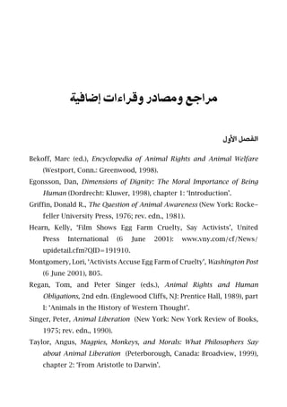 ‫إﺿﺎﻓﻴﺔ‬ ‫وﻗﺮاءات‬ ‫وﻣﺼﺎدر‬ ‫ﻣﺮاﺟﻊ‬
‫اﻷول‬ ‫اﻟﻔﺼﻞ‬
Bekoff, Marc (ed.), Encyclopedia of Animal Rights and Animal Welfare
(Westport, Conn.: Greenwood, 1998).
Egonsson, Dan, Dimensions of Dignity: The Moral Importance of Being
Human (Dordrecht: Kluwer, 1998), chapter 1: ‘Introduction’.
Griffin, Donald R., The Question of Animal Awareness (New York: Rocke-
feller University Press, 1976; rev. edn., 1981).
Hearn, Kelly, ‘Film Shows Egg Farm Cruelty, Say Activists’, United
Press International (6 June 2001): www.vny.com/cf/News/
upidetail.cfm?QID=191910.
Montgomery, Lori, ‘Activists Accuse Egg Farm of Cruelty’, Washington Post
(6 June 2001), B05.
Regan, Tom, and Peter Singer (eds.), Animal Rights and Human
Obligations, 2nd edn. (Englewood Cliffs, NJ: Prentice Hall, 1989), part
I: ‘Animals in the History of Western Thought’.
Singer, Peter, Animal Liberation (New York: New York Review of Books,
1975; rev. edn., 1990).
Taylor, Angus, Magpies, Monkeys, and Morals: What Philosophers Say
about Animal Liberation (Peterborough, Canada: Broadview, 1999),
chapter 2: ‘From Aristotle to Darwin’.
 