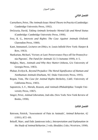 ‫اﻟﺤﻴﻮان‬ ‫ﺣﻘﻮق‬
‫اﻟﺜﺎﻧﻲ‬ ‫اﻟﻔﺼﻞ‬
Carruthers, Peter, The Animals Issue: Moral Theory in Practice (Cambridge:
Cambridge University Press, 1992).
DeGrazia, David, Taking Animals Seriously: Mental Life and Moral Status
(Cambridge: Cambridge University Press, 1996).
Frey, R. G., Interests and Rights: The Case Against Animals (Oxford:
Clarendon Press, 1980).
Kant, Immanuel, Lectures on Ethics, tr. Louis Infield (New York: Harper &
Row, 1963).
Markarian, Michael, ‘Victory at Last: Perseverance Pays off for Pennsylva-
nia Pigeons’, The Fund for Animals 32/3 (Autumn 1999), 4-5.
Midgley, Mary, Animals and Why they Matter (Athens, GA: University of
Georgia Press, 1983).
Pluhar, Evelyn B., Beyond Prejudice: The Moral Significance of Human and
Nonhuman Animals (Durham, NC: Duke University Press, 1995).
Regan, Tom, The Case for Animal Rights (Berkeley, Calif.: University of
California Press, 1983).
Sapontzis, S. F., Morals, Reason, and Animals (Philadelphia: Temple Uni-
versity Press, 1987).
Singer, Peter, Animal Liberation, 2nd edn. (New York: New York Review of
Books, 1990).
‫اﻟﺜﺎﻟﺚ‬ ‫اﻟﻔﺼﻞ‬
Bateson, Patrick, ‘Assessment of Pain in Animals’, Animal Behavior, 42
(1991), 872–89.
Bekoff, Marc, and Dale Jamieson (eds.), Interpretation and Explanation in
the Study of Animal Behavior, 2 vols. (Boulder, Colo.: Westview, 1990).
126
 