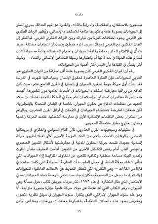 ‫ﻣﻘﺪﻣﺔ‬
‫اﻟﻨﻈﺮ‬ ‫ﻳﺠﺮي‬ .‫اﻟﻌﺪاﻟﺔ‬ ‫ﻓﻬﻢ‬ ‫ﻋﲆ‬ ‫واﻟﻘﺪرة‬ ،‫ﺑﺎﻟﺬات‬ ‫واﻟﺪراﻳﺔ‬ ،‫واﻟﻌﻘﻼﻧﻴﺔ‬ ،‫ﺑﺎﻻﺳﺘﻘﻼل‬ ‫ﻳﺘﻤﺘﻌﻮن‬
‫اﻟﻔﻜﺮي‬ ‫املرياث‬ ‫ُﻈﻬﺮ‬‫ﻳ‬‫و‬ ،‫اﻹﻧﺴﺎﻧﻲ‬ ‫ﻟﻼﺳﺘﺨﺪام‬ ‫ﻣﺘﺎﺣﺔ‬ ‫ﺑﺎﻋﺘﺒﺎرﻫﺎ‬ ‫ﻋﺎﻣﺔ‬ ‫ﺑﺼﻮرة‬ ‫اﻟﺤﻴﻮاﻧﺎت‬ ‫إﱃ‬
‫إﱃ‬ ‫ﻓﺒﺎﻟﻨﻈﺮ‬ .‫اﻟﻐﺮﺑﻲ‬ ‫اﻟﻔﻜﺮي‬ ‫املرياث‬ ‫وﺑني‬ ‫ﺗﻴﺎراﺗﻪ‬ ‫ﺑني‬ ‫ﻛﺒرية‬ ‫اﺧﺘﻼﻓﺎت‬ ‫وﺟﻮد‬ ‫اﻟﻐﺮﺑﻲ‬ ‫ﻏري‬
‫ﺧﻴﻂ‬ :‫ﻣﺨﺘﻠﻔﺔ‬ ‫اﺗﺠﺎﻫﺎت‬ ‫ﻳﺘﺠﺎذﺑﺎن‬ ‫ﺧﻴﻄني‬ ‫املﺮء‬ ‫ﺳﻴﺠﺪ‬ ، ً‫إﺟﻤﺎﻻ‬ ‫اﻟﻐﺮﺑﻲ‬ ‫ﻏري‬ ‫اﻟﻔﻜﺮي‬ ‫اﻟﱰاث‬
‫أﻛﺎﻧﺖ‬ ‫ﺳﻮاء‬ — ‫اﻟﺤﻴﻮاﻧﻴﺔ‬ ‫اﻟﺤﻴﺎة‬ ‫واﺣﱰام‬ ‫اﻟﺤﻴﻮاﻧﺎت‬ ‫رﻓﺎﻫﺔ‬ ‫ﺑﺤﻤﺎﻳﺔ‬ ‫اﻟﺠﺎد‬ ‫اﻻﻟﺘﺰام‬ ‫ﰲ‬ ‫ﻞ‬‫ﱠ‬‫ﺜ‬‫ﻳﺘﻤ‬
‫وﺧﻴﻂ‬ — ‫واﻟﻨﻤﺎء‬ ‫اﻹﻧﺴﺎﻧﻲ‬ ‫ﻟﻠﺨﻼص‬ ‫وﺳﻴﻠﺔ‬ ‫ﺑﺎﻋﺘﺒﺎرﻫﺎ‬ ‫أم‬ ‫ذاﺗﻬﺎ‬ ‫ﺣﺪ‬ ‫ﰲ‬ ‫اﻟﺤﻴﺎة‬ ‫ﻫﺬه‬ ‫ﺤﱰم‬ُ‫ﺗ‬
.‫اﻟﺤﻴﻮاﻧﺎت‬ ‫ﻣﻦ‬ ‫أﻫﻤﻴﺔ‬ ‫أﻛﺜﺮ‬ ‫اﻟﺒﴩ‬ ‫ﺑﺄن‬ ‫اﻟﻘﻨﺎﻋﺔ‬ ‫ﰲ‬ ‫ﻞ‬‫ﱠ‬‫ﺜ‬‫ﻳﺘﻤ‬ ‫آﺧﺮ‬
‫ﻏري‬ ‫اﻟﻔﻜﺮي‬ ‫املرياث‬ ‫ﻣﻦ‬ ‫ﺎ‬ً‫اﺣﱰاﻣ‬ ‫أﻗﻞ‬ ‫ﻋﺎﻣﺔ‬ ‫ﺑﺼﻮرة‬ ‫ﻛﺎن‬ ‫اﻟﻐﺮﺑﻲ‬ ‫اﻟﻔﻜﺮي‬ ‫املرياث‬ ‫أن‬ ‫رﻏﻢ‬
‫اﻟﻐﺮب؛‬ ‫ﰲ‬ ‫ﻇﻬﺮت‬ ‫وﺳﻴﺎﺳﺎﺗﻬﺎ‬ ‫اﻹﻧﺴﺎن‬ ‫ﻟﺤﻘﻮق‬ ‫املﻌﺎﴏة‬ ‫اﻟﻔﻜﺮة‬ ‫ﻓﺈن‬ ،‫ﻟﻠﺤﻴﻮاﻧﺎت‬ ‫اﻟﻐﺮﺑﻲ‬
‫ﻛﺎن‬ ‫ﺣﻴﺚ‬ ،‫ﻋﴩ‬ ‫اﻟﺘﺎﺳﻊ‬ ‫اﻟﻘﺮن‬ ‫ﰲ‬ ‫إﻧﺠﻠﱰا‬ ‫ﰲ‬ ‫اﻟﺤﻴﻮان‬ ‫ﻟﺤﻘﻮق‬ ‫ﻣﻬﻤﺔ‬ ‫ﺣﺮﻛﺔ‬ ‫أول‬ ‫ﺑﺪأت‬ ‫ﻓﻘﺪ‬
‫أﻟﻬﻤﺖ‬ .‫ﺗﺨﺪﻳﺮﻫﺎ‬ ‫دون‬ ‫اﻟﻌﻠﻤﻴﺔ‬ ‫اﻷﺑﺤﺎث‬ ‫ﰲ‬ ‫اﻟﺤﻴﻮاﻧﺎت‬ ‫اﺳﺘﺨﺪام‬ ‫ﻣﻌﺎرﺿﺔ‬ ‫وراﺋﻬﺎ‬ ‫ﻣﻦ‬ ‫اﻟﺪاﻓﻊ‬
‫ﻣﻴﻼد‬ ‫ﻋﻦ‬ ً‫ﻓﻀﻼ‬ ،‫املﺘﺤﺪة‬ ‫املﻤﻠﻜﺔ‬ ‫ﰲ‬ ‫ﺗﴩﻳﻌﻴﺔ‬ ‫وإﺻﻼﺣﺎت‬ ،‫اﺣﺘﺠﺎج‬ ‫ﻣﻈﺎﻫﺮات‬ ‫اﻟﺤﺮﻛﺔ‬ ‫ﻫﺬه‬
.‫ﺑﺎﻹﻧﺠﻠﻴﺰﻳﺔ‬ ‫املﺘﺤﺪﺛﺔ‬ ‫اﻟﺒﻠﺪان‬ ‫ﰲ‬ ‫ﺧﺎﺻﺔ‬ ،‫اﻟﺤﻴﻮان‬ ‫ﺣﻘﻮق‬ ‫ﻋﻦ‬ ‫اﻟﺪﻓﺎع‬ ‫ﻣﻨﻈﻤﺎت‬ ‫ﻣﻦ‬ ‫اﻟﻌﺪﻳﺪ‬
‫وﺑﺎﻟﺮﻏﻢ‬ ،‫اﻟﻌﴩﻳﻦ‬ ‫اﻟﻘﺮن‬ ‫أواﺋﻞ‬ ‫ﰲ‬ ‫اﻷﺑﺤﺎث‬ ‫ﰲ‬ ‫اﻟﺤﻴﻮاﻧﺎت‬ ‫ﻻﺳﺘﺨﺪام‬ ‫املﻌﺎرﺿﺔ‬ ‫ﺿﻌﻔﺖ‬ ‫ﻟﻜﻦ‬
‫زﺧﻤﻬﺎ‬ ‫اﻟﺤﺮﻛﺔ‬ ‫ﻓﻘﺪت‬ ،‫أﻧﺸﻄﺘﻬﺎ‬ ‫ﻣﻤﺎرﺳﺔ‬ ‫ﰲ‬ ‫اﻷوﱃ‬ ‫اﻹﻧﺴﺎﻧﻴﺔ‬ ‫املﻨﻈﻤﺎت‬ ‫ﺑﻌﺾ‬ ‫اﺳﺘﻤﺮار‬ ‫ﻣﻦ‬
.‫اﻟﺠﻤﻬﻮر‬ ‫ﻣﻼﺣﻈﺔ‬ ‫ﻧﻄﺎق‬ ‫ﺧﺎرج‬ ‫وﺻﺎرت‬
‫ﺑﺮﻳﻄﺎﻧﻴﺎ‬ ‫ﰲ‬ ‫واﻟﻔﻜﺮي‬ ‫اﻟﺴﻴﺎﳼ‬ ‫املﻨﺎخ‬ ‫ﻛﺎن‬ ،‫اﻟﻌﴩﻳﻦ‬ ‫اﻟﻘﺮن‬ ‫وﺳﺒﻌﻴﻨﻴﺎت‬ ‫ﺳﺘﻴﻨﻴﺎت‬ ‫ﰲ‬
‫ﺣﺮﻛﺔ‬ ‫ﻟﻈﻬﻮر‬ ً‫ﺗﻘﺒﻼ‬ ‫أﻛﺜﺮ‬ ‫اﻷﺧﺮى‬ ‫اﻟﻐﺮﺑﻴﺔ‬ ‫اﻟﺒﻼد‬ ‫ﻣﻦ‬ ‫وﻛﺜري‬ ،‫املﺘﺤﺪة‬ ‫واﻟﻮﻻﻳﺎت‬ ،‫اﻟﻌﻈﻤﻰ‬
‫اﻟﻌﻨﴫي‬ ‫اﻟﺘﻤﻴﻴﺰ‬ ‫ﻷﺷﻜﺎل‬ ‫ﻣﻌﺎرﺿﺘﻬﺎ‬ ‫ﰲ‬ ‫املﺪﻧﻴﺔ‬ ‫اﻟﺤﻘﻮق‬ ‫ﺣﺮﻛﺔ‬ ‫ﻓﺘﺤﺖ‬ .‫ﺟﺪﻳﺪة‬ ‫إﻧﺴﺎﻧﻴﺔ‬
‫اﻟﺘﻠﻮث‬ ‫ﺑﺸﺄن‬ ‫املﺨﺎوف‬ ‫أﺗﺎﺣﺖ‬ .‫اﻟﺘﻤﻴﻴﺰ‬ ‫ﻣﻦ‬ ‫اﻷﺧﺮى‬ ‫اﻷﺷﻜﺎل‬ ‫رﻓﺾ‬ ‫أﻣﺎم‬ ‫اﻟﺒﺎب‬ ‫واﻟﺠﻨﴘ‬
‫اﻟﺘﻲ‬ ‫اﻟﺤﻴﻮاﻧﺎت‬ ‫إزاء‬ ‫املﺘﺰاﻳﺪة‬ ‫املﺨﺎوف‬ ‫ﻋﻦ‬ ‫ﻟﻠﺘﻌﺒري‬ ‫وﺛﻘﺎﻓﻴﺔ‬ ‫ﻣﻨﻄﻘﻴﺔ‬ ‫ﻣﺴﺎﺣﺔ‬ ‫اﻟﺒﻴﺌﺔ‬ ‫وﺗﺪﻣري‬
‫ﰲ‬ ‫ﺳﺎﺋﺪة‬ ‫ﻛﺎﻧﺖ‬ ‫اﻟﺘﻲ‬ ‫اﻟﺴﻠﻮﻛﻴﺔ‬ ‫اﻟﻨﻈﺮﻳﺔ‬ ‫ﺑﺪأت‬ ،‫اﻟﻌﻠﻢ‬ ‫ﻣﺠﺎل‬ ‫ﰲ‬ .‫اﻟﺒﻴﺌﺔ‬ ‫ﺑﺤﺎﻟﺔ‬ ‫ﺷﻚ‬ ‫ﻻ‬ ‫ﺗﺘﺄﺛﺮ‬
‫ﻟﻠﺤﻴﻮاﻧﺎت‬ «‫اﻟﺪاﺧﻠﻴﺔ‬ ‫»اﻟﺤﺎﻻت‬ ‫ﻋﻦ‬ ‫اﻟﺤﺪﻳﺚ‬ ‫ﺗﺤﻈﺮ‬ ‫اﻟﺘﻲ‬ ‫اﻟﻨﻈﺮﻳﺔ‬ ‫وﻫﻲ‬ — ‫اﻟﻔﱰات‬ ‫ﻣﻦ‬ ‫ﻓﱰة‬
‫ﰲ‬ — ‫اﻟﺤﻴﻮاﻧﺎت‬ ‫ﺗﺠﺎه‬ ‫ﻟﻠﺮﺣﻤﺔ‬ ‫ﻋﻠﻤﻲ‬ ‫ﺳﻨﺪ‬ ‫إﻳﺠﺎد‬ ‫ﺑﻤﻜﺎن‬ ‫اﻟﺼﻌﻮﺑﺔ‬ ‫ﻣﻦ‬ ‫ﻳﺠﻌﻞ‬ ‫ﻣﺎ‬ ،(‫)واﻟﺒﴩ‬
‫وﻋﻲ‬ ‫ﻣﺴﺄﻟﺔ‬ ‫»ﺣﻮل‬ ‫ﻛﺘﺎب‬ ‫ﺟﺮﻳﻔﻦ‬ ‫دوﻧﺎﻟﺪ‬ ‫ﻧﴩ‬ ،١٩٧٦ ‫ﻋﺎم‬ ‫ﰲ‬ .‫اﻧﺘﻈﺎره‬ ‫ﻃﺎل‬ ‫اﻟﺬي‬ ‫اﻻﺣﺘﻀﺎر‬
‫أﻻ‬ ،‫ﻣﺘﺰاﻳﺪة‬ ‫ﺑﺼﻮرة‬ ‫ﻣﺆﺛﺮة‬ ‫ﻋﻠﻤﻴﺔ‬ ‫ﺣﺮﻛﺔ‬ ‫ﻣﻴﻼد‬ ‫ﻋﲆ‬ ‫ﻋﻼﻣﺔ‬ ‫ﺪ‬ُ‫ﻋ‬ ‫اﻟﺬي‬ ‫اﻟﻜﺘﺎب‬ ‫وﻫﻮ‬ ،«‫اﻟﺤﻴﻮان‬
،‫اﻟﺘﻄﻮر‬ ‫ﻧﻈﺮﻳﺔ‬ ‫ﺳﻴﺎق‬ ‫ﰲ‬ ‫اﻟﺤﻴﻮان‬ ‫ﺳﻠﻮك‬ ‫ﻳﺘﻨﺎول‬ ‫اﻟﺬي‬ ،‫اﻹدراﻛﻲ‬ ‫اﻟﺤﻴﻮان‬ ‫ﺳﻠﻮك‬ ‫ﻋﻠﻢ‬ ‫وﻫﻮ‬
‫وﻛﺎن‬ .‫وﻣﺸﺎﻋﺮ‬ ،‫ورﻏﺒﺎت‬ ،‫ﻣﻌﺘﻘﺪات‬ ‫ﺑﺎﻋﺘﺒﺎرﻫﺎ‬ «‫اﻟﺪاﺧﻠﻴﺔ‬ ‫»اﻟﺤﺎﻻت‬ ‫ﻫﺬه‬ ‫وﺟﻮد‬ ‫وﻳﻔﱰض‬
19
 