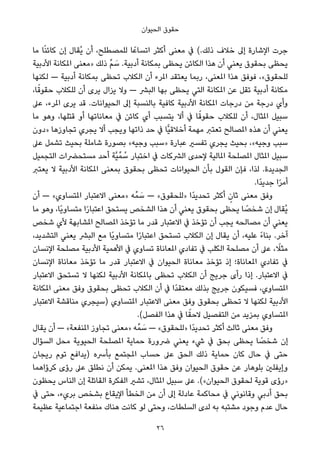 ‫اﻟﺤﻴﻮان‬ ‫ﺣﻘﻮق‬
‫ﻣﺎ‬ ‫ﺎ‬ً‫ﻨ‬‫ﻛﺎﺋ‬ ‫إن‬ ‫ُﻘﺎل‬‫ﻳ‬ ‫أن‬ ،‫ﻟﻠﻤﺼﻄﻠﺢ‬ ‫ﺎ‬ً‫اﺗﺴﺎﻋ‬ ‫أﻛﺜﺮ‬ ‫ﻣﻌﻨﻰ‬ ‫ﰲ‬ (.‫ذﻟﻚ‬ ‫ﺧﻼف‬ ‫إﱃ‬ ‫اﻹﺷﺎرة‬ ‫ﺟﺮت‬
‫اﻷدﺑﻴﺔ‬ ‫املﻜﺎﻧﺔ‬ ‫»ﻣﻌﻨﻰ‬ ‫ذﻟﻚ‬ ‫ﱢ‬‫ﻢ‬ َ‫ﺳ‬ .‫أدﺑﻴﺔ‬ ‫ﺑﻤﻜﺎﻧﺔ‬ ‫ﻳﺤﻈﻰ‬ ‫اﻟﻜﺎﺋﻦ‬ ‫ﻫﺬا‬ ‫أن‬ ‫ﻳﻌﻨﻲ‬ ‫ﺑﺤﻘﻮق‬ ‫ﻳﺤﻈﻰ‬
‫ﻟﻜﻨﻬﺎ‬ — ‫أدﺑﻴﺔ‬ ‫ﺑﻤﻜﺎﻧﺔ‬ ‫ﺗﺤﻈﻰ‬ ‫اﻟﻜﻼب‬ ‫أن‬ ‫املﺮء‬ ‫ﻳﻌﺘﻘﺪ‬ ‫رﺑﻤﺎ‬ ،‫املﻌﻨﻰ‬ ‫ﻫﺬا‬ ‫ﻓﻮﻓﻖ‬ ،«‫ﻟﻠﺤﻘﻮق‬
،‫ﺎ‬ً‫ﺣﻘﻮﻗ‬ ‫ﻟﻠﻜﻼب‬ ‫أن‬ ‫ﻳﺮى‬ ‫ﻳﺰال‬ ‫وﻻ‬ — ‫اﻟﺒﴩ‬ ‫ﺑﻬﺎ‬ ‫ﻳﺤﻈﻰ‬ ‫اﻟﺘﻲ‬ ‫املﻜﺎﻧﺔ‬ ‫ﻋﻦ‬ ‫ﺗﻘﻞ‬ ‫أدﺑﻴﺔ‬ ‫ﻣﻜﺎﻧﺔ‬
‫ﻋﲆ‬ ،‫املﺮء‬ ‫ﻳﺮى‬ ‫ﻗﺪ‬ .‫اﻟﺤﻴﻮاﻧﺎت‬ ‫إﱃ‬ ‫ﺑﺎﻟﻨﺴﺒﺔ‬ ‫ﻛﺎﻓﻴﺔ‬ ‫اﻷدﺑﻴﺔ‬ ‫املﻜﺎﻧﺔ‬ ‫درﺟﺎت‬ ‫ﻣﻦ‬ ‫درﺟﺔ‬ ‫وأي‬
‫ﻣﺎ‬ ‫وﻫﻮ‬ ،‫ﻗﺘﻠﻬﺎ‬ ‫أو‬ ‫ﻣﻌﺎﻧﺎﺗﻬﺎ‬ ‫ﰲ‬ ‫ﻛﺎﺋﻦ‬ ‫أي‬ ‫ﻳﺘﺴﺒﺐ‬ ‫أﻻ‬ ‫ﰲ‬ ‫ﺎ‬ً‫ﺣﻘﻮﻗ‬ ‫ﻟﻠﻜﻼب‬ ‫أن‬ ،‫املﺜﺎل‬ ‫ﺳﺒﻴﻞ‬
‫»دون‬ ‫ﺗﺠﺎوزﻫﺎ‬ ‫ﻳﺠﺮي‬ ‫أﻻ‬ ‫وﻳﺠﺐ‬ ‫ذاﺗﻬﺎ‬ ‫ﺣﺪ‬ ‫ﰲ‬ ‫ٍّﺎ‬‫ﻴ‬‫أﺧﻼﻗ‬ ‫ﻣﻬﻤﺔ‬ ‫ﺗﻌﺘﱪ‬ ‫املﺼﺎﻟﺢ‬ ‫ﻫﺬه‬ ‫أن‬ ‫ﻳﻌﻨﻲ‬
‫ﻋﲆ‬ ‫ﺗﺸﻤﻞ‬ ‫ﺑﺤﻴﺚ‬ ‫ﺷﺎﻣﻠﺔ‬ ‫ﺑﺼﻮرة‬ «‫وﺟﻴﻪ‬ ‫»ﺳﺒﺐ‬ ‫ﻋﺒﺎرة‬ ‫ﺗﻔﺴري‬ ‫ﻳﺠﺮي‬ ‫ﺑﺤﻴﺚ‬ ،«‫وﺟﻴﻪ‬ ‫ﺳﺒﺐ‬
‫اﻟﺘﺠﻤﻴﻞ‬ ‫ﻣﺴﺘﺤﴬات‬ ‫أﺣﺪ‬ ‫ﱠﺔ‬‫ﻴ‬‫ﻤﱢ‬ ُ‫ﺳ‬ ‫اﺧﺘﺒﺎر‬ ‫ﰲ‬ ‫اﻟﴩﻛﺎت‬ ‫ﻹﺣﺪى‬ ‫املﺎﻟﻴﺔ‬ ‫املﺼﻠﺤﺔ‬ ‫املﺜﺎل‬ ‫ﺳﺒﻴﻞ‬
‫ﻳﻌﺘﱪ‬ ‫ﻻ‬ ‫اﻷدﺑﻴﺔ‬ ‫املﻜﺎﻧﺔ‬ ‫ﺑﻤﻌﻨﻰ‬ ‫ﺑﺤﻘﻮق‬ ‫ﺗﺤﻈﻰ‬ ‫اﻟﺤﻴﻮاﻧﺎت‬ ‫ﺑﺄن‬ ‫اﻟﻘﻮل‬ ‫ﻓﺈن‬ ،‫ﻟﺬا‬ .‫اﻟﺠﺪﻳﺪة‬
.‫ًا‬‫ﺪ‬‫ﺟﺪﻳ‬ ‫ا‬ً‫ﺮ‬‫أﻣ‬
‫أن‬ — «‫املﺘﺴﺎوي‬ ‫اﻻﻋﺘﺒﺎر‬ ‫»ﻣﻌﻨﻰ‬ ‫ﻪ‬‫ﻤﱢ‬ َ‫ﺳ‬ — «‫»ﻟﻠﺤﻘﻮق‬ ‫ًا‬‫ﺪ‬‫ﺗﺤﺪﻳ‬ ‫أﻛﺜﺮ‬ ٍ‫ﺛﺎن‬ ‫ﻣﻌﻨﻰ‬ ‫وﻓﻖ‬
‫ﻣﺎ‬ ‫وﻫﻮ‬ ،‫ًﺎ‬‫ﻳ‬‫ﻣﺘﺴﺎو‬ ‫ا‬ً‫ر‬‫اﻋﺘﺒﺎ‬ ‫ﻳﺴﺘﺤﻖ‬ ‫اﻟﺸﺨﺺ‬ ‫ﻫﺬا‬ ‫أن‬ ‫ﻳﻌﻨﻲ‬ ‫ﺑﺤﻘﻮق‬ ‫ﻳﺤﻈﻰ‬ ‫ﺎ‬ ً‫ﺷﺨﺼ‬ ‫إن‬ ‫ُﻘﺎل‬‫ﻳ‬
‫ﺷﺨﺺ‬ ‫ﻷي‬ ‫املﺸﺎﺑﻬﺔ‬ ‫املﺼﺎﻟﺢ‬ ‫ﺗﺆﺧﺬ‬ ‫ﻣﺎ‬ ‫ﻗﺪر‬ ‫اﻻﻋﺘﺒﺎر‬ ‫ﰲ‬ ‫ﺗﺆﺧﺬ‬ ‫أن‬ ‫ﻳﺠﺐ‬ ‫ﻣﺼﺎﻟﺤﻪ‬ ‫أن‬ ‫ﻳﻌﻨﻲ‬
،‫اﻟﺘﺸﺪﻳﺪ‬ ‫ﻳﻌﻨﻲ‬ ‫اﻟﺒﴩ‬ ‫ﻣﻊ‬ ‫ًﺎ‬‫ﻳ‬‫ﻣﺘﺴﺎو‬ ‫ا‬ً‫ر‬‫اﻋﺘﺒﺎ‬ ‫ﺗﺴﺘﺤﻖ‬ ‫اﻟﻜﻼب‬ ‫إن‬ ‫ﻳﻘﺎل‬ ‫أن‬ ،‫ﻋﻠﻴﻪ‬ ً‫ء‬‫ﺑﻨﺎ‬ .‫آﺧﺮ‬
‫اﻹﻧﺴﺎن‬ ‫ﻣﺼﻠﺤﺔ‬ ‫اﻷدﺑﻴﺔ‬ ‫اﻷﻫﻤﻴﺔ‬ ‫ﰲ‬ ‫ﺗﺴﺎوي‬ ‫املﻌﺎﻧﺎة‬ ‫ﺗﻔﺎدي‬ ‫ﰲ‬ ‫اﻟﻜﻠﺐ‬ ‫ﻣﺼﻠﺤﺔ‬ ‫أن‬ ‫ﻋﲆ‬ ، ً‫ﻣﺜﻼ‬
‫اﻹﻧﺴﺎن‬ ‫ﻣﻌﺎﻧﺎة‬ ‫ﺗﺆﺧﺬ‬ ‫ﻣﺎ‬ ‫ﻗﺪر‬ ‫اﻻﻋﺘﺒﺎر‬ ‫ﰲ‬ ‫اﻟﺤﻴﻮان‬ ‫ﻣﻌﺎﻧﺎة‬ ‫ﺗﺆﺧﺬ‬ ‫إذ‬ ‫املﻌﺎﻧﺎة؛‬ ‫ﺗﻔﺎدي‬ ‫ﰲ‬
‫اﻻﻋﺘﺒﺎر‬ ‫ﺗﺴﺘﺤﻖ‬ ‫ﻻ‬ ‫ﻟﻜﻨﻬﺎ‬ ‫اﻷدﺑﻴﺔ‬ ‫ﺑﺎملﻜﺎﻧﺔ‬ ‫ﺗﺤﻈﻰ‬ ‫اﻟﻜﻼب‬ ‫أن‬ ‫ﺟﺮﻳﺞ‬ ‫رأى‬ ‫إذا‬ .‫اﻻﻋﺘﺒﺎر‬ ‫ﰲ‬
‫املﻜﺎﻧﺔ‬ ‫ﻣﻌﻨﻰ‬ ‫وﻓﻖ‬ ‫ﺑﺤﻘﻮق‬ ‫ﺗﺤﻈﻰ‬ ‫اﻟﻜﻼب‬ ‫أن‬ ‫ﰲ‬ ‫ًا‬‫ﺪ‬‫ﻣﻌﺘﻘ‬ ‫ﺑﺬﻟﻚ‬ ‫ﺟﺮﻳﺞ‬ ‫ﻓﺴﻴﻜﻮن‬ ،‫املﺘﺴﺎوي‬
‫اﻻﻋﺘﺒﺎر‬ ‫ﻣﻨﺎﻗﺸﺔ‬ ‫)ﺳﻴﺠﺮي‬ ‫املﺘﺴﺎوي‬ ‫اﻻﻋﺘﺒﺎر‬ ‫ﻣﻌﻨﻰ‬ ‫وﻓﻖ‬ ‫ﺑﺤﻘﻮق‬ ‫ﺗﺤﻈﻰ‬ ‫ﻻ‬ ‫ﻟﻜﻨﻬﺎ‬ ‫اﻷدﺑﻴﺔ‬
.(‫اﻟﻔﺼﻞ‬ ‫ﻫﺬا‬ ‫ﰲ‬ ‫ﺎ‬ً‫ﻻﺣﻘ‬ ‫اﻟﺘﻔﺼﻴﻞ‬ ‫ﻣﻦ‬ ‫ﺑﻤﺰﻳﺪ‬ ‫املﺘﺴﺎوي‬
‫ﻳﻘﺎل‬ ‫أن‬ — «‫املﻨﻔﻌﺔ‬ ‫ﺗﺠﺎوز‬ ‫»ﻣﻌﻨﻰ‬ ‫ﻪ‬‫ﻤﱢ‬ َ‫ﺳ‬ — «‫»ﻟﻠﺤﻘﻮق‬ ‫ًا‬‫ﺪ‬‫ﺗﺤﺪﻳ‬ ‫أﻛﺜﺮ‬ ‫ﺛﺎﻟﺚ‬ ‫ﻣﻌﻨﻰ‬ ‫وﻓﻖ‬
‫اﻟﺴﺆال‬ ‫ﻣﺤﻞ‬ ‫اﻟﺤﻴﻮﻳﺔ‬ ‫املﺼﻠﺤﺔ‬ ‫ﺣﻤﺎﻳﺔ‬ ‫ﴐورة‬ ‫ﻳﻌﻨﻲ‬ ‫ﳾء‬ ‫ﰲ‬ ‫ﺑﺤﻖ‬ ‫ﻳﺤﻈﻰ‬ ‫ﺎ‬ ً‫ﺷﺨﺼ‬ ‫إن‬
‫رﻳﺠﺎن‬ ‫ﺗﻮم‬ ‫)ﻳﺪاﻓﻊ‬ ‫ﺑﺄﴎه‬ ‫املﺠﺘﻤﻊ‬ ‫ﺣﺴﺎب‬ ‫ﻋﲆ‬ ‫اﻟﺤﻖ‬ ‫ذﻟﻚ‬ ‫ﺣﻤﺎﻳﺔ‬ ‫ﻛﺎن‬ ‫ﺣﺎل‬ ‫ﰲ‬ ‫ﺣﺘﻰ‬
‫ﻛﺮؤاﻫﻤﺎ‬ ‫رؤى‬ ‫ﻋﲆ‬ ‫ﻧﻄﻠﻖ‬ ‫أن‬ ‫ﻳﻤﻜﻦ‬ .‫املﻌﻨﻰ‬ ‫ﻫﺬا‬ ‫وﻓﻖ‬ ‫اﻟﺤﻴﻮان‬ ‫ﺣﻘﻮق‬ ‫ﻋﻦ‬ ‫ﺑﻠﻮﻫﺎر‬ ‫وإﻳﻔﻠني‬
‫ﻳﺤﻈﻮن‬ ‫اﻟﻨﺎس‬ ‫إن‬ ‫اﻟﻘﺎﺋﻠﺔ‬ ‫اﻟﻔﻜﺮة‬ ‫ﺗﺸري‬ ،‫املﺜﺎل‬ ‫ﺳﺒﻴﻞ‬ ‫ﻋﲆ‬ .(«‫اﻟﺤﻴﻮان‬ ‫ﻟﺤﻘﻮق‬ ‫ﻗﻮﻳﺔ‬ ‫»رؤى‬
‫ﰲ‬ ‫ﺣﺘﻰ‬ ،‫ﺑﺮيء‬ ‫ﺑﺸﺨﺺ‬ ‫اﻹﻳﻘﺎع‬ ‫اﻟﺨﻄﺄ‬ ‫ﻣﻦ‬ ‫أن‬ ‫إﱃ‬ ‫ﻋﺎدﻟﺔ‬ ‫ﻣﺤﺎﻛﻤﺔ‬ ‫ﰲ‬ ‫وﻗﺎﻧﻮﻧﻲ‬ ‫أدﺑﻲ‬ ‫ﺑﺤﻖ‬
‫ﻋﻈﻴﻤﺔ‬ ‫اﺟﺘﻤﺎﻋﻴﺔ‬ ‫ﻣﻨﻔﻌﺔ‬ ‫ﻫﻨﺎك‬ ‫ﻛﺎﻧﺖ‬ ‫ﻟﻮ‬ ‫وﺣﺘﻰ‬ ،‫اﻟﺴﻠﻄﺎت‬ ‫ﻟﺪى‬ ‫ﺑﻪ‬ ‫ﻣﺸﺘﺒﻪ‬ ‫وﺟﻮد‬ ‫ﻋﺪم‬ ‫ﺣﺎل‬
26
 