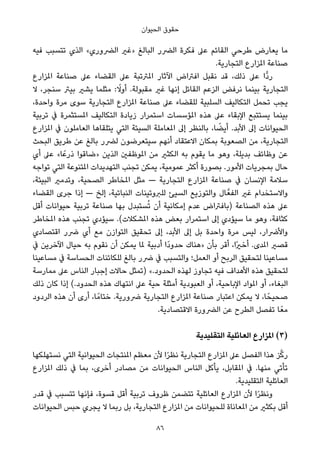 ‫اﻟﺤﻴﻮان‬ ‫ﺣﻘﻮق‬
‫ﻓﻴﻪ‬ ‫ﺗﺘﺴﺒﺐ‬ ‫اﻟﺬي‬ «‫اﻟﴬوري‬ ‫»ﻏري‬ ‫اﻟﺒﺎﻟﻎ‬ ‫اﻟﴬر‬ ‫ﻓﻜﺮة‬ ‫ﻋﲆ‬ ‫اﻟﻘﺎﺋﻢ‬ ‫ﻃﺮﺣﻲ‬ ‫ﻳﻌﺎرض‬ ‫ﻣﺎ‬
.‫اﻟﺘﺠﺎرﻳﺔ‬ ‫املﺰارع‬ ‫ﺻﻨﺎﻋﺔ‬
‫املﺰارع‬ ‫ﺻﻨﺎﻋﺔ‬ ‫ﻋﲆ‬ ‫اﻟﻘﻀﺎء‬ ‫ﻋﲆ‬ ‫املﱰﺗﺒﺔ‬ ‫اﻵﺛﺎر‬ ‫اﻓﱰاض‬ ‫ﻧﻘﺒﻞ‬ ‫ﻗﺪ‬ ،‫ذﻟﻚ‬ ‫ﻋﲆ‬ ‫ٍّا‬‫د‬‫ر‬
‫ﻻ‬ ،‫ﺳﻨﺠﺮ‬ ‫ﺑﻴﱰ‬ ‫ﻳﺸري‬ ‫ﻣﺜﻠﻤﺎ‬ : ً‫أوﻻ‬ .‫ﻣﻘﺒﻮﻟﺔ‬ ‫ﻏري‬ ‫إﻧﻬﺎ‬ ‫اﻟﻘﺎﺋﻞ‬ ‫اﻟﺰﻋﻢ‬ ‫ﻧﺮﻓﺾ‬ ‫ﺑﻴﻨﻤﺎ‬ ‫اﻟﺘﺠﺎرﻳﺔ‬
،‫واﺣﺪة‬ ‫ﻣﺮة‬ ‫ﺳﻮى‬ ‫اﻟﺘﺠﺎرﻳﺔ‬ ‫املﺰارع‬ ‫ﺻﻨﺎﻋﺔ‬ ‫ﻋﲆ‬ ‫ﻟﻠﻘﻀﺎء‬ ‫اﻟﺴﻠﺒﻴﺔ‬ ‫اﻟﺘﻜﺎﻟﻴﻒ‬ ‫ﺗﺤﻤﻞ‬ ‫ﻳﺠﺐ‬
‫ﺗﺮﺑﻴﺔ‬ ‫ﰲ‬ ‫املﺴﺘﺜﻤﺮة‬ ‫اﻟﺘﻜﺎﻟﻴﻒ‬ ‫زﻳﺎدة‬ ‫اﺳﺘﻤﺮار‬ ‫املﺆﺳﺴﺎت‬ ‫ﻫﺬه‬ ‫ﻋﲆ‬ ‫اﻹﺑﻘﺎء‬ ‫ﻳﺴﺘﺘﺒﻊ‬ ‫ﺑﻴﻨﻤﺎ‬
‫املﺰارع‬ ‫ﰲ‬ ‫اﻟﻌﺎﻣﻠﻮن‬ ‫ﻳﺘﻠﻘﺎﻫﺎ‬ ‫اﻟﺘﻲ‬ ‫اﻟﺴﻴﺌﺔ‬ ‫املﻌﺎﻣﻠﺔ‬ ‫إﱃ‬ ‫ﺑﺎﻟﻨﻈﺮ‬ ،‫ﺎ‬ ً‫أﻳﻀ‬ .‫اﻷﺑﺪ‬ ‫إﱃ‬ ‫اﻟﺤﻴﻮاﻧﺎت‬
‫اﻟﺒﺤﺚ‬ ‫ﻃﺮﻳﻖ‬ ‫ﻋﻦ‬ ‫ﺑﺎﻟﻎ‬ ‫ﻟﴬر‬ ‫ﺳﻴﺘﻌﺮﺿﻮن‬ ‫أﻧﻬﻢ‬ ‫اﻻﻋﺘﻘﺎد‬ ‫ﺑﻤﻜﺎن‬ ‫اﻟﺼﻌﻮﺑﺔ‬ ‫ﻣﻦ‬ ،‫اﻟﺘﺠﺎرﻳﺔ‬
‫أي‬ ‫ﻋﲆ‬ «‫ﺎ‬ً‫ذرﻋ‬ ‫»ﺿﺎﻗﻮا‬ ‫اﻟﺬﻳﻦ‬ ‫املﻮﻇﻔني‬ ‫ﻣﻦ‬ ‫اﻟﻜﺜري‬ ‫ﺑﻪ‬ ‫ﻳﻘﻮم‬ ‫ﻣﺎ‬ ‫وﻫﻮ‬ ،‫ﺑﺪﻳﻠﺔ‬ ‫وﻇﺎﺋﻒ‬ ‫ﻋﻦ‬
‫ﺗﻮاﺟﻪ‬ ‫اﻟﺘﻲ‬ ‫املﺘﻨﻮﻋﺔ‬ ‫اﻟﺘﻬﺪﻳﺪات‬ ‫ﺗﺠﻨﺐ‬ ‫ﻳﻤﻜﻦ‬ ،‫ﻋﻤﻮﻣﻴﺔ‬ ‫أﻛﺜﺮ‬ ‫ﺑﺼﻮرة‬ .‫اﻷﻣﻮر‬ ‫ﺑﻤﺠﺮﻳﺎت‬ ‫ﺣﺎل‬
،‫اﻟﺒﻴﺌﺔ‬ ‫وﺗﺪﻣري‬ ،‫اﻟﺼﺤﻴﺔ‬ ‫املﺨﺎﻃﺮ‬ ‫ﻣﺜﻞ‬ — ‫اﻟﺘﺠﺎرﻳﺔ‬ ‫املﺰارع‬ ‫ﺻﻨﺎﻋﺔ‬ ‫ﰲ‬ ‫اﻹﻧﺴﺎن‬ ‫ﺳﻼﻣﺔ‬
‫اﻟﻘﻀﺎء‬ ‫ﺟﺮى‬ ‫إذا‬ — ‫إﻟﺦ‬ ،‫اﻟﻨﺒﺎﺗﻴﺔ‬ ‫ﻟﻠﱪوﺗﻴﻨﺎت‬ ‫اﻟﺴﻴﺊ‬ ‫واﻟﺘﻮزﻳﻊ‬ ‫ﺎل‬‫اﻟﻔﻌﱠ‬ ‫ﻏري‬ ‫واﻻﺳﺘﺨﺪام‬
‫أﻗﻞ‬ ‫ﺣﻴﻮاﻧﺎت‬ ‫ﺗﺮﺑﻴﺔ‬ ‫ﺻﻨﺎﻋﺔ‬ ‫ﺑﻬﺎ‬ ‫ﺴﺘﺒﺪل‬ُ‫ﺗ‬ ‫أن‬ ‫إﻣﻜﺎﻧﻴﺔ‬ ‫ﻋﺪم‬ ‫)ﺑﺎﻓﱰاض‬ ‫اﻟﺼﻨﺎﻋﺔ‬ ‫ﻫﺬه‬ ‫ﻋﲆ‬
‫املﺨﺎﻃﺮ‬ ‫ﻫﺬه‬ ‫ﺗﺠﻨﺐ‬ ‫ﺳﻴﺆدي‬ .(‫املﺸﻜﻼت‬ ‫ﻫﺬه‬ ‫ﺑﻌﺾ‬ ‫اﺳﺘﻤﺮار‬ ‫إﱃ‬ ‫ﺳﻴﺆدي‬ ‫ﻣﺎ‬ ‫وﻫﻮ‬ ،‫ﻛﺜﺎﻓﺔ‬
‫اﻗﺘﺼﺎدي‬ ‫ﴐر‬ ‫أي‬ ‫ﻣﻊ‬ ‫اﻟﺘﻮازن‬ ‫ﺗﺤﻘﻴﻖ‬ ‫إﱃ‬ ،‫اﻷﺑﺪ‬ ‫إﱃ‬ ‫ﺑﻞ‬ ‫واﺣﺪة‬ ‫ﻣﺮة‬ ‫ﻟﻴﺲ‬ ،‫واﻷﴐار‬
‫ﰲ‬ ‫اﻵﺧﺮﻳﻦ‬ ‫ﺣﻴﺎل‬ ‫ﺑﻪ‬ ‫ﻧﻘﻮم‬ ‫أن‬ ‫ﻳﻤﻜﻦ‬ ‫ملﺎ‬ ‫أدﺑﻴﺔ‬ ‫ًا‬‫د‬‫ﺣﺪو‬ ‫»ﻫﻨﺎك‬ ‫ﺑﺄن‬ ‫أﻗﺮ‬ ،‫ًا‬‫ري‬‫أﺧ‬ .‫املﺪى‬ ‫ﻗﺼري‬
‫ﻣﺴﺎﻋﻴﻨﺎ‬ ‫ﰲ‬ ‫اﻟﺤﺴﺎﺳﺔ‬ ‫ﻟﻠﻜﺎﺋﻨﺎت‬ ‫ﺑﺎﻟﻎ‬ ‫ﴐر‬ ‫ﰲ‬ ‫واﻟﺘﺴﺒﺐ‬ ‫اﻟﻌﻤﻞ؛‬ ‫أو‬ ‫اﻟﺮﺑﺢ‬ ‫ﻟﺘﺤﻘﻴﻖ‬ ‫ﻣﺴﺎﻋﻴﻨﺎ‬
‫ﻣﻤﺎرﺳﺔ‬ ‫ﻋﲆ‬ ‫اﻟﻨﺎس‬ ‫إﺟﺒﺎر‬ ‫ﺣﺎﻻت‬ ‫)ﺗﻤﺜﻞ‬ «.‫اﻟﺤﺪود‬ ‫ﻟﻬﺬه‬ ‫ﺗﺠﺎوز‬ ‫ﻓﻴﻪ‬ ‫اﻷﻫﺪاف‬ ‫ﻫﺬه‬ ‫ﻟﺘﺤﻘﻴﻖ‬
‫ذﻟﻚ‬ ‫ﻛﺎن‬ ‫إذا‬ (.‫اﻟﺤﺪود‬ ‫ﻫﺬه‬ ‫اﻧﺘﻬﺎك‬ ‫ﻋﲆ‬ ‫ﺣﻴﺔ‬ ‫أﻣﺜﻠﺔ‬ ‫اﻟﻌﺒﻮدﻳﺔ‬ ‫أو‬ ،‫اﻹﺑﺎﺣﻴﺔ‬ ‫املﻮاد‬ ‫أو‬ ،‫اﻟﺒﻐﺎء‬
‫اﻟﺮدود‬ ‫ﻫﺬه‬ ‫أن‬ ‫أرى‬ ،‫ﺎ‬ً‫ﺧﺘﺎﻣ‬ .‫ﴐورﻳﺔ‬ ‫اﻟﺘﺠﺎرﻳﺔ‬ ‫املﺰارع‬ ‫ﺻﻨﺎﻋﺔ‬ ‫اﻋﺘﺒﺎر‬ ‫ﻳﻤﻜﻦ‬ ‫ﻻ‬ ،‫ﺎ‬ً‫ﺻﺤﻴﺤ‬
.‫اﻻﻗﺘﺼﺎدﻳﺔ‬ ‫اﻟﴬورة‬ ‫ﻋﻦ‬ ‫اﻟﻄﺮح‬ ‫ﺗﻔﺼﻞ‬ ‫ﺎ‬ً‫ﻣﻌ‬
‫اﻟﺘﻘﻠﻴﺪﻳﺔ‬ ‫اﻟﻌﺎﺋﻠﻴﺔ‬ ‫املﺰارع‬ (3)
‫ﻧﺴﺘﻬﻠﻜﻬﺎ‬ ‫اﻟﺘﻲ‬ ‫اﻟﺤﻴﻮاﻧﻴﺔ‬ ‫املﻨﺘﺠﺎت‬ ‫ﻣﻌﻈﻢ‬ ‫ﻷن‬ ‫ا‬ً‫ﺮ‬‫ﻧﻈ‬ ‫اﻟﺘﺠﺎرﻳﺔ‬ ‫املﺰارع‬ ‫ﻋﲆ‬ ‫اﻟﻔﺼﻞ‬ ‫ﻫﺬا‬ ‫ﺰ‬‫ﱠ‬‫ﻛ‬‫ر‬
‫املﺰارع‬ ‫ذﻟﻚ‬ ‫ﰲ‬ ‫ﺑﻤﺎ‬ ،‫أﺧﺮى‬ ‫ﻣﺼﺎدر‬ ‫ﻣﻦ‬ ‫اﻟﺤﻴﻮاﻧﺎت‬ ‫اﻟﻨﺎس‬ ‫ﻳﺄﻛﻞ‬ ،‫املﻘﺎﺑﻞ‬ ‫ﰲ‬ .‫ﻣﻨﻬﺎ‬ ‫ﺗﺄﺗﻲ‬
.‫اﻟﺘﻘﻠﻴﺪﻳﺔ‬ ‫اﻟﻌﺎﺋﻠﻴﺔ‬
‫ﻗﺪر‬ ‫ﰲ‬ ‫ﺗﺘﺴﺒﺐ‬ ‫ﻓﺈﻧﻬﺎ‬ ،‫ﻗﺴﻮة‬ ‫أﻗﻞ‬ ‫ﺗﺮﺑﻴﺔ‬ ‫ﻇﺮوف‬ ‫ﺗﺘﻀﻤﻦ‬ ‫اﻟﻌﺎﺋﻠﻴﺔ‬ ‫املﺰارع‬ ‫ﻷن‬ ‫ا‬ً‫ﺮ‬‫وﻧﻈ‬
‫اﻟﺤﻴﻮاﻧﺎت‬ ‫ﺣﺒﺲ‬ ‫ﻳﺠﺮي‬ ‫ﻻ‬ ‫رﺑﻤﺎ‬ ‫ﺑﻞ‬ ،‫اﻟﺘﺠﺎرﻳﺔ‬ ‫املﺰارع‬ ‫ﻣﻦ‬ ‫ﻟﻠﺤﻴﻮاﻧﺎت‬ ‫املﻌﺎﻧﺎة‬ ‫ﻣﻦ‬ ‫ﺑﻜﺜري‬ ‫أﻗﻞ‬
86
 