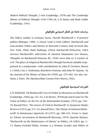 ‫إﺿﺎﻓﻴﺔ‬ ‫ﻗﺮاءات‬
Modern Political Thought, 2 vols (Cambridge, 1978) and The Cambridge
History of Political Thought 1450–1700, ed. J. H. Burns and Mark Goldie
(Cambridge, 1991).
‫ملﻜﻴﺎﻓﻴﻠﲇ‬ ‫اﻟﺴﻴﺎﳼ‬ ‫اﻟﻔﻜﺮ‬ ‫ﻋﻦ‬ ‫ﻋﺎﻣﺔ‬ ‫دراﺳﺎت‬
The fullest outline is Gennaro Sasso, Niccolò Machiavelli I. Il pensiero
politico (Bologna, 1980). A classic work is Felix Gilbert, Machiavelli and
Guicciardini: Politics and History in Sixteenth-Century Italy (revised edn,
New York, 1984). Mark Hulliung, Citizen Machiavelli (Princeton, 1983)
stresses Machiavelli’s subversion of classical humanism. Leo Strauss,
Thoughts on Machiavelli (Glencoe, Ill., 1958) views him as ‘a teacher of
evil’. The place of religion in Machiavelli’s thought has been valuably reap-
praised in a symposium—with contributions by John H. Geerken, Marcia
L. Colish, Cary J. Nederman, Benedetto Fontana, and John M. Najemy—in
the Journal of the History of Ideas 60 (1999), pp. 579–681. See also An-
thony J. Parel, The Machiavellian Cosmos (New Haven, 1992).
‫ملﻜﻴﺎﻓﻴﻠﲇ‬ ‫اﻟﺴﻴﺎﺳﻴﺔ‬ ‫املﻔﺮدات‬
J. H. Whitfield, ‘On Machiavelli’s Use of Ordini’ in Discourses on Machiavelli
(Cambridge, 1969), pp. 141–62. J. H. Hexter, ‘Il Principe and lo stato’ in The
Vision of Politics on the Eve of the Reformation (London, 1973), pp. 150–
78. Russell Price, ‘The Senses of Virtú in Machiavelli’ in European Studies
Review 4 (1973), pp. 315–45. Russell Price, ‘The Theme of Gloria in Machi-
avelli’ in Renaissance Quarterly 30 (1977), pp. 588–631. Victor A. Santi,
La ‘Gloria’ nel pensiero di Machiavelli (Ravenna, 1979). Quentin Skinner,
‘Machiavelli on the Maintenance of Liberty’ in Politics, 18 (1983), pp. 3–
15. Hanna Fenichel Pitkin, Fortune is a Woman: Gender and Politics in
103
 