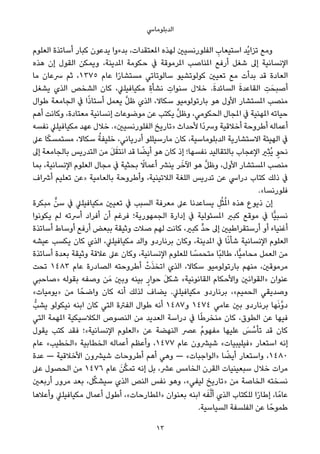 ‫اﻟﺪﺑﻠﻮﻣﺎﳼ‬
‫اﻟﻌﻠﻮم‬ ‫أﺳﺎﺗﺬة‬ ‫ﻛﺒﺎر‬ ‫ﻳﺪﻋﻮن‬ ‫ﺑﺪءوا‬ ،‫املﻌﺘﻘﺪات‬ ‫ﻟﻬﺬه‬ ‫اﻟﻔﻠﻮرﻧﺴﻴني‬ ِ‫اﺳﺘﻴﻌﺎب‬ ‫ُﺪ‬‫ﻳ‬‫ﺗﺰا‬ ‫وﻣﻊ‬
‫ﻫﺬه‬ ‫إن‬ ‫اﻟﻘﻮل‬ ‫وﻳﻤﻜﻦ‬ ،‫املﺪﻳﻨﺔ‬ ‫ﺣﻜﻮﻣﺔ‬ ‫ﰲ‬ ‫املﺮﻣﻮﻗﺔ‬ ‫املﻨﺎﺻﺐ‬ ‫أرﻓﻊ‬ ‫ﺷﻐﻞ‬ ‫إﱃ‬ ‫اﻹﻧﺴﺎﻧﻴﺔ‬
‫ﻣﺎ‬ ‫ﴎﻋﺎن‬ ‫ﺛﻢ‬ ،١٣٧٥ ‫ﻋﺎم‬ ‫ا‬ً‫ر‬‫ﻣﺴﺘﺸﺎ‬ ‫ﺳﺎﻟﻮﺗﺎﺗﻲ‬ ‫ﻛﻮﻟﻮﺗﺸﻴﻮ‬ ‫ﺗﻌﻴني‬ ‫ﻣﻊ‬ ‫ﺑﺪأت‬ ‫ﻗﺪ‬ ‫اﻟﻌﺎدة‬
‫ﻳﺸﻐﻞ‬ ‫اﻟﺬي‬ ‫اﻟﺸﺨﺺ‬ ‫ﻛﺎن‬ ،‫ﻣﻜﻴﺎﻓﻴﻠﲇ‬ ِ‫ة‬‫ﻧﺸﺄ‬ ِ‫ﺳﻨﻮات‬ ‫ﺧﻼل‬ .َ‫ة‬‫اﻟﺴﺎﺋﺪ‬ َ‫ة‬‫اﻟﻘﺎﻋﺪ‬ ِ‫ﺖ‬َ‫أﺻﺒﺤ‬
‫ﻃﻮال‬ ‫اﻟﺠﺎﻣﻌﺔ‬ ‫ﰲ‬ ‫ا‬ً‫ذ‬‫أﺳﺘﺎ‬ ‫ﻳﻌﻤﻞ‬ ‫ﱠ‬‫ﻞ‬‫ﻇ‬ ‫اﻟﺬي‬ ،‫ﺳﻜﺎﻻ‬ ‫ﺑﺎرﺗﻮﻟﻮﻣﻴﻮ‬ ‫ﻫﻮ‬ ‫اﻷول‬ ‫املﺴﺘﺸﺎر‬ ‫ﻣﻨﺼﺐ‬
‫أﻫﻢ‬ ‫وﻛﺎﻧﺖ‬ ،‫ﻣﻌﺘﺎدة‬ ‫إﻧﺴﺎﻧﻴﺔ‬ ‫ﻣﻮﺿﻮﻋﺎت‬ ‫ﻋﻦ‬ ‫ﻳﻜﺘﺐ‬ ‫ﱠ‬‫ﻞ‬‫وﻇ‬ ،‫اﻟﺤﻜﻮﻣﻲ‬ ‫املﺠﺎل‬ ‫ﰲ‬ ‫املﻬﻨﻴﺔ‬ ‫ﺣﻴﺎﺗﻪ‬
‫ﻧﻔﺴﻪ‬ ‫ﻣﻜﻴﺎﻓﻴﻠﲇ‬ ‫ﻋﻬﺪ‬ ‫ﺧﻼل‬ .«‫اﻟﻔﻠﻮرﻧﺴﻴني‬ ‫»ﺗﺎرﻳﺦ‬ ‫ﻷﺣﺪاث‬ ‫ًا‬‫د‬‫وﴎ‬ ‫أﺧﻼﻗﻴﺔ‬ ‫أﻃﺮوﺣﺔ‬ ‫أﻋﻤﺎﻟﻪ‬
‫ﻋﲆ‬ ‫ﺎ‬ً‫ﻜ‬‫ﻣﺴﺘﻤﺴ‬ ،‫ﺳﻜﺎﻻ‬ ُ‫ﺧﻠﻴﻔﺔ‬ ،‫أدرﻳﺎﻧﻲ‬ ‫ﻣﺎرﺳﻴﻠﻠﻮ‬ ‫ﻛﺎن‬ ،‫اﻟﺪﺑﻠﻮﻣﺎﺳﻴﺔ‬ ‫اﻻﺳﺘﺸﺎرﻳﺔ‬ ‫اﻟﻬﻴﺌﺔ‬ ‫ﰲ‬
‫إﱃ‬ ‫ﺑﺎﻟﺠﺎﻣﻌﺔ‬ ‫اﻟﺘﺪرﻳﺲ‬ ‫ﻣﻦ‬ َ‫ﻞ‬َ‫اﻧﺘﻘ‬ ‫ﻗﺪ‬ ‫ﺎ‬ ً‫أﻳﻀ‬ ‫ﻫﻮ‬ ‫ﻛﺎن‬ ‫إذ‬ ‫ﻧﻔﺴﻬﺎ؛‬ ‫ﺑﺎﻟﺘﻘﺎﻟﻴﺪ‬ ‫اﻹﻋﺠﺎب‬ ‫ِري‬‫ﺜ‬ُ‫ﻳ‬ ٍ‫ﻧﺤﻮ‬
‫ﺑﻤﺎ‬ ،‫اﻹﻧﺴﺎﻧﻴﺔ‬ ‫اﻟﻌﻠﻮم‬ ‫ﻣﺠﺎل‬ ‫ﰲ‬ ‫ﺑﺤﺜﻴﺔ‬ ً‫أﻋﻤﺎﻻ‬ ‫ﻳﻨﴩ‬ ‫ﺮ‬َ‫اﻵﺧ‬ ‫ﻫﻮ‬ ‫ﱠ‬‫ﻞ‬‫وﻇ‬ ،‫اﻷول‬ ‫املﺴﺘﺸﺎر‬ ‫ﻣﻨﺼﺐ‬
‫أﴍاف‬ ‫ﺗﻌﻠﻴﻢ‬ ‫»ﻋﻦ‬ ‫ﺑﺎﻟﻌﺎﻣﻴﺔ‬ ‫وأﻃﺮوﺣﺔ‬ ،‫اﻟﻼﺗﻴﻨﻴﺔ‬ ‫اﻟﻠﻐﺔ‬ ‫ﺗﺪرﻳﺲ‬ ‫ﻋﻦ‬ ‫دراﳼ‬ ‫ﻛﺘﺎب‬ ‫ذﻟﻚ‬ ‫ﰲ‬
.«‫ﻓﻠﻮرﻧﺴﺎ‬
‫ﻣﺒﻜﺮة‬ ‫ﱟ‬‫ﺳﻦ‬ ‫ﰲ‬ ‫ﻣﻜﻴﺎﻓﻴﻠﲇ‬ ‫ﺗﻌﻴني‬ ‫ﰲ‬ ‫اﻟﺴﺒﺐ‬ ‫ﻣﻌﺮﻓﺔ‬ ‫ﻋﲆ‬ ‫ﻳﺴﺎﻋﺪﻧﺎ‬ ِ‫ﻞ‬ُ‫ﺜ‬ُ‫مل‬‫ا‬ ‫ﻫﺬه‬ ‫ذﻳﻮع‬ ‫إن‬
‫ﻳﻜﻮﻧﻮا‬ ‫ﻟﻢ‬ ‫أﴎﺗﻪ‬ ‫أﻓﺮاد‬ ‫أن‬ ‫ﻓﺮﻏﻢ‬ ‫اﻟﺠﻤﻬﻮرﻳﺔ؛‬ ‫إدارة‬ ‫ﰲ‬ ‫املﺴﺌﻮﻟﻴﺔ‬ ‫ﻛﺒري‬ ‫ﻣﻮﻗﻊ‬ ‫ﰲ‬ ‫ٍّﺎ‬‫ﻴ‬‫ﻧﺴﺒ‬
‫أﺳﺎﺗﺬة‬ ‫أوﺳﺎط‬ ‫أرﻓﻊ‬ ‫ﺑﺒﻌﺾ‬ ‫وﺛﻴﻘﺔ‬ ‫ﺻﻼت‬ ‫ﻟﻬﻢ‬ ‫ﻛﺎﻧﺖ‬ ،‫ﻛﺒري‬ ‫ﱟ‬‫ﺪ‬‫ﺣ‬ ‫إﱃ‬ ‫أرﺳﺘﻘﺮاﻃﻴني‬ ‫أو‬ ‫أﻏﻨﻴﺎء‬
‫ﻋﻴﺸﻪ‬ ‫ﻳﻜﺴﺐ‬ ‫ﻛﺎن‬ ‫اﻟﺬي‬ ،‫ﻣﻜﻴﺎﻓﻴﻠﲇ‬ ‫واﻟﺪ‬ ‫ﺑﺮﻧﺎردو‬ ‫وﻛﺎن‬ ،‫املﺪﻳﻨﺔ‬ ‫ﰲ‬ ‫ﺎ‬ً‫ﻧ‬‫ﺷﺄ‬ ‫اﻹﻧﺴﺎﻧﻴﺔ‬ ‫اﻟﻌﻠﻮم‬
‫أﺳﺎﺗﺬة‬ ‫ﺑﻌﺪة‬ ‫وﺛﻴﻘﺔ‬ ‫ﻋﻼﻗﺔ‬ ‫ﻋﲆ‬ ‫وﻛﺎن‬ ،‫اﻹﻧﺴﺎﻧﻴﺔ‬ ‫ﻟﻠﻌﻠﻮم‬ ‫ﺎ‬ ً‫ﻣﺘﺤﻤﺴ‬ ‫ًﺎ‬‫ﺒ‬‫ﻃﺎﻟ‬ ،‫ٍّﺎ‬‫ﻴ‬‫ﻣﺤﺎﻣ‬ ‫اﻟﻌﻤﻞ‬ ‫ﻣﻦ‬
‫ﺗﺤﺖ‬ ١٤٨٣ ‫ﻋﺎم‬ ‫اﻟﺼﺎدرة‬ ‫أﻃﺮوﺣﺘﻪ‬ ْ‫ت‬َ‫ﺬ‬‫اﺗﺨ‬ ‫اﻟﺬي‬ ،‫ﺳﻜﺎﻻ‬ ‫ﺑﺎرﺗﻮﻟﻮﻣﻴﻮ‬ ‫ﻣﻨﻬﻢ‬ ،‫ﻣﺮﻣﻮﻗني‬
‫»ﺻﺎﺣﺒﻲ‬ ‫ﺑﻘﻮﻟﻪ‬ ‫وﺻﻔﻪ‬ ‫ﻦ‬َ‫ﻣ‬ ‫وﺑني‬ ‫ﺑﻴﻨﻪ‬ ٍ‫ﺣﻮار‬ َ‫ﻞ‬‫ﺷﻜ‬ «‫اﻟﻘﺎﻧﻮﻧﻴﺔ‬ ‫واﻷﺣﻜﺎم‬ ‫»اﻟﻘﻮاﻧني‬ ‫ﻋﻨﻮان‬
«‫»ﻳﻮﻣﻴﺎت‬ ‫ﻣﻦ‬ ‫ﺎ‬ً‫واﺿﺤ‬ ‫ﻛﺎن‬ ‫أﻧﻪ‬ ‫ﻟﺬﻟﻚ‬ ‫ﻳﻀﺎف‬ .‫ﻣﻜﻴﺎﻓﻴﻠﲇ‬ ‫ﺑﺮﻧﺎردو‬ ،«‫اﻟﺤﻤﻴﻢ‬ ‫وﺻﺪﻳﻘﻲ‬
‫ﻳﺸﺐﱡ‬ ‫ﻧﻴﻜﻮﻟﻮ‬ ‫اﺑﻨﻪ‬ ‫ﻛﺎن‬ ‫اﻟﺘﻲ‬ ‫اﻟﻔﱰة‬ ‫ﻃﻮال‬ ‫أﻧﻪ‬ ١٤٨٧‫و‬ ١٤٧٤ ‫ﻋﺎﻣﻲ‬ ‫ﺑني‬ ‫ﺑﺮﻧﺎردو‬ ‫ﻬﺎ‬َ‫ﻧ‬‫ﱠ‬‫و‬‫د‬
‫اﻟﺘﻲ‬ ‫املﻬﻤﺔ‬ ‫اﻟﻜﻼﺳﻴﻜﻴﺔ‬ ‫اﻟﻨﺼﻮص‬ ‫ﻣﻦ‬ ‫اﻟﻌﺪﻳﺪ‬ ‫دراﺳﺔ‬ ‫ﰲ‬ ‫ﺎ‬ً‫ﻃ‬‫ﻣﻨﺨﺮ‬ ‫ﻛﺎن‬ ،‫اﻟﻄﻮق‬ ‫ﻋﻦ‬ ‫ﻓﻴﻬﺎ‬
‫ﻳﻘﻮل‬ ‫ﻛﺘﺐ‬ ‫ﻓﻘﺪ‬ ‫اﻹﻧﺴﺎﻧﻴﺔ«؛‬ ‫»اﻟﻌﻠﻮم‬ ‫ﻋﻦ‬ ‫اﻟﻨﻬﻀﺔ‬ ‫ﻋﴫ‬ ُ‫م‬‫ﻣﻔﻬﻮ‬ ‫ﻋﻠﻴﻬﺎ‬ َ‫ﺲ‬ ‫ﱠ‬‫ﺗﺄﺳ‬ ‫ﻗﺪ‬ ‫ﻛﺎن‬
‫ﻋﺎم‬ «‫»اﻟﺨﻄﻴﺐ‬ ‫اﻟﺨﻄﺎﺑﻴﺔ‬ ‫أﻋﻤﺎﻟﻪ‬ ‫وأﻋﻈﻢ‬ ،١٤٧٧ ‫ﻋﺎم‬ ‫ﺷﻴﴩون‬ «‫»ﻓﻴﻠﻴﺒﻴﺎت‬ ‫اﺳﺘﻌﺎر‬ ‫إﻧﻪ‬
‫ﻋﺪة‬ — ‫اﻷﺧﻼﻗﻴﺔ‬ ‫ﺷﻴﴩون‬ ‫أﻃﺮوﺣﺎت‬ ‫أﻫﻢ‬ ‫وﻫﻲ‬ — «‫»اﻟﻮاﺟﺒﺎت‬ ‫ﺎ‬ ً‫أﻳﻀ‬ ‫واﺳﺘﻌﺎر‬ ،١٤٨٠
‫ﻋﲆ‬ ‫اﻟﺤﺼﻮل‬ ‫ﻣﻦ‬ ١٤٧٦ ‫ﻋﺎم‬ َ‫ﻦ‬‫ﱠ‬‫ﻜ‬‫ﺗﻤ‬ ‫إﻧﻪ‬ ‫ﺑﻞ‬ ،‫ﻋﴩ‬ ‫اﻟﺨﺎﻣﺲ‬ ‫اﻟﻘﺮن‬ ‫ﺳﺒﻌﻴﻨﻴﺎت‬ ‫ﺧﻼل‬ ‫ﻣﺮات‬
‫أرﺑﻌني‬ ‫ﻣﺮور‬ ‫ﺑﻌﺪ‬ ،‫ﻞ‬‫ﱢ‬‫ﻜ‬‫ﺳﻴﺸ‬ ‫اﻟﺬي‬ ‫اﻟﻨﺺ‬ ‫ﻧﻔﺲ‬ ‫وﻫﻮ‬ ،«‫ﻟﻴﻔﻲ‬ ‫»ﺗﺎرﻳﺦ‬ ‫ﻣﻦ‬ ‫اﻟﺨﺎﺻﺔ‬ ‫ﻧﺴﺨﺘﻪ‬
‫وأﻋﻼﻫﺎ‬ ‫ﻣﻜﻴﺎﻓﻴﻠﲇ‬ ‫أﻋﻤﺎل‬ ‫أﻃﻮل‬ ،«‫»املﻄﺎرﺣﺎت‬ ‫ﺑﻌﻨﻮان‬ ‫اﺑﻨﻪ‬ ‫ﻪ‬َ‫ﻔ‬‫ﱠ‬‫ﻟ‬‫أ‬ ‫اﻟﺬي‬ ‫ﻟﻠﻜﺘﺎب‬ ‫ا‬ً‫ر‬‫إﻃﺎ‬ ،‫ﺎ‬ً‫ﻋﺎﻣ‬
.‫اﻟﺴﻴﺎﺳﻴﺔ‬ ‫اﻟﻔﻠﺴﻔﺔ‬ ‫ﻋﻦ‬ ‫ﺎ‬ً‫ﻃﻤﻮﺣ‬
13
 