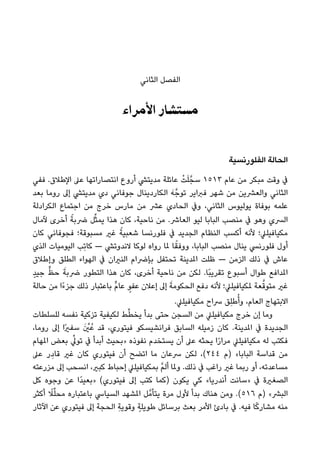 ‫اﻟﺜﺎﻧﻲ‬ ‫اﻟﻔﺼﻞ‬
‫اﻷﻣﺮاء‬ ‫ﻣﺴﺘﺸﺎر‬
‫اﻟﻔﻠﻮرﻧﺴﻴﺔ‬ ‫اﻟﺤﺎﻟﺔ‬
‫ﻓﻔﻲ‬ .‫اﻹﻃﻼق‬ ‫ﻋﲆ‬ ‫اﻧﺘﺼﺎراﺗﻬﺎ‬ ‫أروع‬ ‫ﻣﺪﻳﺘﴚ‬ ‫ﻋﺎﺋﻠﺔ‬ ْ‫ﺖ‬َ‫ﻠ‬‫ﺳﺠﱠ‬ ١٥١٣ ‫ﻋﺎم‬ ‫ﻣﻦ‬ ‫ﻣﺒﻜﺮ‬ ‫وﻗﺖ‬ ‫ﰲ‬
‫ﺑﻌﺪ‬ ‫روﻣﺎ‬ ‫إﱃ‬ ‫ﻣﺪﻳﺘﴚ‬ ‫دي‬ ‫ﺟﻮﻓﺎﻧﻲ‬ ‫اﻟﻜﺎردﻳﻨﺎل‬ َ‫ﻪ‬‫ﺗﻮﺟﱠ‬ ‫ﻓﱪاﻳﺮ‬ ‫ﺷﻬﺮ‬ ‫ﻣﻦ‬ ‫واﻟﻌﴩﻳﻦ‬ ‫اﻟﺜﺎﻧﻲ‬
‫اﻟﻜﺮادﻟﺔ‬ ‫اﺟﺘﻤﺎع‬ ‫ﻣﻦ‬ ‫ﺧﺮج‬ ‫ﻣﺎرس‬ ‫ﻣﻦ‬ ‫ﻋﴩ‬ ‫اﻟﺤﺎدي‬ ‫وﰲ‬ ،‫اﻟﺜﺎﻧﻲ‬ ‫ﻳﻮﻟﻴﻮس‬ ‫ﺑﻮﻓﺎة‬ ‫ﻋﻠﻤﻪ‬
‫ﻵﻣﺎل‬ ‫أﺧﺮى‬ ً‫ﴐﺑﺔ‬ ‫ﻞ‬‫ﱢ‬‫ﺜ‬‫ﻳﻤ‬ ‫ﻫﺬا‬ ‫ﻛﺎن‬ ،‫ﻧﺎﺣﻴﺔ‬ ‫ﻣﻦ‬ .‫اﻟﻌﺎﴍ‬ ‫ﻟﻴﻮ‬ ‫اﻟﺒﺎﺑﺎ‬ ‫ﻣﻨﺼﺐ‬ ‫ﰲ‬ ‫وﻫﻮ‬ ‫اﻟﴪي‬
‫ﻛﺎن‬ ‫ﻓﺠﻮﻓﺎﻧﻲ‬ ‫ﻣﺴﺒﻮﻗﺔ؛‬ ‫ﻏري‬ ً‫ﺷﻌﺒﻴﺔ‬ ‫ﻓﻠﻮرﻧﺴﺎ‬ ‫ﰲ‬ ‫اﻟﺠﺪﻳﺪ‬ ‫اﻟﻨﻈﺎم‬ ‫أﻛﺴﺐ‬ ‫ﻷﻧﻪ‬ ‫ﻣﻜﻴﺎﻓﻴﻠﲇ؛‬
‫اﻟﺬي‬ ‫اﻟﻴﻮﻣﻴﺎت‬ ‫ِﺐ‬‫ﺗ‬‫ﻛﺎ‬ — ‫ﻻﻧﺪوﺗﴚ‬ ‫ﻟﻮﻛﺎ‬ ‫رواه‬ ‫ملﺎ‬ ‫ﺎ‬ً‫ووﻓﻘ‬ ،‫اﻟﺒﺎﺑﺎ‬ ‫ﻣﻨﺼﺐ‬ ‫ﻳﻨﺎل‬ ‫ﻓﻠﻮرﻧﴘ‬ ‫أول‬
‫وإﻃﻼق‬ ‫اﻟﻄﻠﻖ‬ ‫اﻟﻬﻮاء‬ ‫ﰲ‬ ‫اﻟﻨريان‬ ‫ﺑﺈﴐام‬ ‫ﺗﺤﺘﻔﻞ‬ ‫املﺪﻳﻨﺔ‬ ‫ﻇﻠﺖ‬ — ‫اﻟﺰﻣﻦ‬ ‫ذﻟﻚ‬ ‫ﰲ‬ ‫ﻋﺎش‬
ٍ‫ﺪ‬‫ﺟﻴ‬ ‫ﱟ‬‫ﻆ‬‫ﺣ‬ َ‫ﴐﺑﺔ‬ ‫اﻟﺘﻄﻮر‬ ‫ﻫﺬا‬ ‫ﻛﺎن‬ ،‫أﺧﺮى‬ ‫ﻧﺎﺣﻴﺔ‬ ‫ﻣﻦ‬ ‫ﻟﻜﻦ‬ .‫ًﺎ‬‫ﺒ‬‫ﺗﻘﺮﻳ‬ ‫أﺳﺒﻮع‬ ‫ﻃﻮال‬ ‫املﺪاﻓﻊ‬
‫ﺣﺎﻟﺔ‬ ‫ﻣﻦ‬ ‫ًا‬‫ء‬‫ﺟﺰ‬ ‫ذﻟﻚ‬ ‫ﺑﺎﻋﺘﺒﺎر‬ ‫ﱟ‬‫م‬‫ﻋﺎ‬ ٍ‫ﻋﻔﻮ‬ ‫إﻋﻼن‬ ‫إﱃ‬ َ‫اﻟﺤﻜﻮﻣﺔ‬ ‫دﻓﻊ‬ ‫ﻷﻧﻪ‬ ‫ملﻜﻴﺎﻓﻴﻠﲇ؛‬ ‫ﻌﺔ‬‫ﱠ‬‫ﻣﺘﻮﻗ‬ ‫ﻏري‬
.‫ﻣﻜﻴﺎﻓﻴﻠﲇ‬ ‫ﴎاح‬ ‫ِﻖ‬‫ﻠ‬‫ﻃ‬ُ‫وأ‬ ،‫اﻟﻌﺎم‬ ‫اﻻﺑﺘﻬﺎج‬
‫ﻟﻠﺴﻠﻄﺎت‬ ‫ﻧﻔﺴﻪ‬ ‫ﺗﺰﻛﻴﺔ‬ ‫ﻟﻜﻴﻔﻴﺔ‬ ‫ﻂ‬‫ﱢ‬‫ﻄ‬‫ﻳﺨ‬ ‫ﺑﺪأ‬ ‫ﺣﺘﻰ‬ ‫اﻟﺴﺠﻦ‬ ‫ﻣﻦ‬ ‫ﻣﻜﻴﺎﻓﻴﻠﲇ‬ ‫ﺧﺮج‬ ‫إن‬ ‫وﻣﺎ‬
،‫روﻣﺎ‬ ‫إﱃ‬ ‫ًا‬‫ري‬‫ﺳﻔ‬ َ ‫ﱢ‬‫ني‬ُ‫ﻋ‬ ‫ﻗﺪ‬ ،‫ﻓﻴﺘﻮري‬ ‫ﻓﺮاﻧﺸﻴﺴﻜﻮ‬ ‫اﻟﺴﺎﺑﻖ‬ ‫زﻣﻴﻠﻪ‬ ‫ﻛﺎن‬ .‫املﺪﻳﻨﺔ‬ ‫ﰲ‬ ‫اﻟﺠﺪﻳﺪة‬
‫املﻬﺎم‬ ‫ﺑﻌﺾ‬ ‫ﱢ‬‫ﺗﻮﱄ‬ ‫ﰲ‬ ‫أﺑﺪأ‬ ‫»ﺑﺤﻴﺚ‬ ‫ﻧﻔﻮذه‬ ‫ﻳﺴﺘﺨﺪم‬ ‫أن‬ ‫ﻋﲆ‬ ‫ﻳﺤﺜﻪ‬ ‫ا‬ً‫ر‬‫ﻣﺮا‬ ‫ﻣﻜﻴﺎﻓﻴﻠﲇ‬ ‫ﻟﻪ‬ ‫ﻓﻜﺘﺐ‬
‫ﻋﲆ‬ ‫ر‬ِ‫ﻗﺎد‬ ‫ﻏري‬ ‫ﻛﺎن‬ ‫ﻓﻴﺘﻮري‬ ‫أن‬ ‫اﺗﻀﺢ‬ ‫ﻣﺎ‬ ‫ﴎﻋﺎن‬ ‫ﻟﻜﻦ‬ ،(٢٤٤ ‫)م‬ «‫اﻟﺒﺎﺑﺎ‬ ‫ﻗﺪاﺳﺔ‬ ‫ﻣﻦ‬
‫ﻣﺰرﻋﺘﻪ‬ ‫إﱃ‬ ‫اﻧﺴﺤﺐ‬ ،‫ﻛﺒري‬ ‫إﺣﺒﺎط‬ ‫ﺑﻤﻜﻴﺎﻓﻴﻠﲇ‬ ‫ﱠ‬‫ﻢ‬‫أﻟ‬ ‫وملﺎ‬ .‫ذﻟﻚ‬ ‫ﰲ‬ ‫راﻏﺐ‬ ‫ﻏري‬ ‫رﺑﻤﺎ‬ ‫أو‬ ،‫ﻣﺴﺎﻋﺪﺗﻪ‬
‫ﻛﻞ‬ ‫وﺟﻮه‬ ‫ﻋﻦ‬ ‫ًا‬‫ﺪ‬‫»ﺑﻌﻴ‬ (‫ﻓﻴﺘﻮري‬ ‫إﱃ‬ ‫ﻛﺘﺐ‬ ‫)ﻛﻤﺎ‬ ‫ﻳﻜﻮن‬ ‫ﻛﻲ‬ «‫أﻧﺪرﻳﺎ‬ ‫»ﺳﺎﻧﺖ‬ ‫ﰲ‬ ‫اﻟﺼﻐرية‬
‫أﻛﺜﺮ‬ ً‫ﻼ‬‫ﱢ‬‫ﻠ‬‫ﻣﺤ‬ ‫ﺑﺎﻋﺘﺒﺎره‬ ‫اﻟﺴﻴﺎﳼ‬ ‫املﺸﻬﺪ‬ ‫ﻞ‬‫ﻳﺘﺄﻣﱠ‬ ‫ﻣﺮة‬ ‫ﻷول‬ ‫ﺑﺪأ‬ ‫ﻫﻨﺎك‬ ‫وﻣﻦ‬ .(٥١٦ ‫)م‬ «‫اﻟﺒﴩ‬
‫اﻵﺛﺎر‬ ‫ﻋﻦ‬ ‫ﻓﻴﺘﻮري‬ ‫إﱃ‬ ‫اﻟﺤﺠﺔ‬ ِ‫ﺔ‬‫وﻗﻮﻳ‬ ٍ‫ﻃﻮﻳﻠﺔ‬ ‫ﺑﺮﺳﺎﺋﻞ‬ ‫ﺑﻌﺚ‬ ‫اﻷﻣﺮ‬ ‫ﺑﺎدئ‬ ‫ﰲ‬ .‫ﻓﻴﻪ‬ ‫ﺎ‬ً‫ﻛ‬‫ﻣﺸﺎر‬ ‫ﻣﻨﻪ‬
 