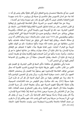 ‫ﻣﻜﻴﺎﻓﻴﻠﲇ‬
— ‫أﻧﻪ‬ ‫إﱃ‬ ‫ﻳﺬﻫﺐ‬ ‫ﺑﻜﺜري‬ ً‫ﺗﻔﺎؤﻻ‬ ‫أﻛﺜﺮ‬ ‫ﻟﺮأي‬ ‫اﻟﻨﻄﺎق‬ ‫واﺳﻊ‬ ‫اﺳﺘﺤﺴﺎن‬ ‫ﻣﻼﺣﻈﺔ‬ ‫ﰲ‬ ‫ﻧﺒﺪأ‬ ،‫ﻗﺼري‬
‫ﺟﻬﻮدﻧﺎ‬ ‫ﺑﺎءت‬ ‫إذا‬ — ‫ﺑﺮوﺗﻮس‬ ‫إﱃ‬ ‫ﺣﺪﻳﺜﻪ‬ ‫ﰲ‬ ‫ﺷﻜﺴﺒري‬ ‫ﺑﻄﻞ‬ ‫ﻛﺎﺳﻴﻮس‬ ‫ﻟﺴﺎن‬ ‫ﻋﲆ‬ ‫ﺟﺎء‬ ‫ﻛﻤﺎ‬
«.‫أﻧﻔﺴﻨﺎ‬ ‫ﻋﲆ‬ ‫وإﻧﻤﺎ‬ ‫ﻧﺠﻮﻣﻨﺎ‬ ‫»ﻋﲆ‬ ‫ذﻟﻚ‬ ‫ﰲ‬ ‫اﻟﻠﻮم‬ ‫ﻰ‬َ‫ُﻠﻘ‬‫ﻳ‬ ‫أﻻ‬ ‫ﻓﻴﺠﺐ‬ ،‫ﺑﺎﻟﻔﺸﻞ‬ ‫اﻟﻌﻈﻤﺔ‬ ‫ﻟﺒﻠﻮغ‬
‫إﻳﻄﺎﻟﻴﺎ‬ ‫ﰲ‬ ‫اﻹﻧﺴﺎﻧﻴﻮن‬ ‫اﻟﻔﻼﺳﻔﺔ‬ َ‫ﻦ‬‫ﱠ‬‫ﻜ‬‫ﺗﻤ‬ ،‫اﻟﺤﺮﻳﺔ‬ ‫ﻣﻦ‬ ‫اﻟﺠﺪﻳﺪ‬ ‫املﻮﻗﻒ‬ ‫ﻫﺬا‬ ‫ﻋﲆ‬ ً‫ء‬‫وﺑﻨﺎ‬
‫ﰲ‬ «‫»اﻟﺤﻆ‬ ‫ﻟﺪور‬ ‫اﻟﻜﺎﻣﻠﺔ‬ ‫اﻟﻜﻼﺳﻴﻜﻴﺔ‬ ‫اﻟﺼﻮرة‬ ‫ﺗﺸﻜﻴﻞ‬ ‫إﻋﺎدة‬ ‫ﻣﻦ‬ ‫ﻋﴩ‬ ‫اﻟﺨﺎﻣﺲ‬ ‫اﻟﻘﺮن‬ ‫ﰲ‬
‫وأﻃﺮوﺣﺔ‬ ،«‫اﻟﻌﺎﺋﻠﺔ‬ ‫»ﻋﻦ‬ ‫أﻟﱪﺗﻲ‬ ‫ﺑﺎﺗﻴﺴﺘﺎ‬ ‫ﻟﻴﻮن‬ ‫أﻃﺮوﺣﺔ‬ ‫ﰲ‬ ‫ذﻟﻚ‬ ‫ﻧﺠﺪ‬ .‫اﻟﺒﴩﻳﺔ‬ ‫اﻟﺸﺌﻮن‬
‫إﻳﻨﻴﺎس‬ ‫ﱠﻫﺎ‬‫ﺪ‬َ‫أﻋ‬ ‫اﻟﺘﻲ‬ ‫اﻟﺪﻳﻨﻴﺔ‬ ‫اﻟﻜﺮاﺳﺔ‬ ‫ﰲ‬ ‫ﺻﻮره‬ ‫وﺑﺄوﺿﺢ‬ ،«‫اﻟﺤﻆ‬ ‫»ﻋﻦ‬ ‫ﺑﻮﻧﺘﺎﻧﻮ‬ ‫ﺟﻮﻓﺎﻧﻲ‬
‫ﻳﺴري‬ ‫أﻧﻪ‬ ‫اﻟﻜﺎﺗﺐ‬ ‫ﻳﺤﻠﻢ‬ ‫ﺣﻴﺚ‬ ‫ﺑﺎﻟﺤﻆ«؛‬ ‫»ﺣﻠﻢ‬ ‫ﻋﻨﻮان‬ ‫ﺗﺤﺖ‬ ١٤٤٤ ‫ﻋﺎم‬ ‫ﺑﻴﻜﻮﻟﻮﻣﻴﻨﻲ‬ ‫ﺳﻴﻠﻔﻴﻮ‬
‫ﺑﺄﻧﻬﺎ‬ ‫ﻓﺘﻌﱰف‬ ،‫أﺳﺌﻠﺘﻪ‬ ‫إﺟﺎﺑﺔ‬ ‫ﻋﲆ‬ ‫ﻖ‬ ِ‫ﺗﻮاﻓ‬ ‫اﻟﺘﻲ‬ ،‫اﻟﺤﻆ‬ ‫إﻟﻬﺔ‬ ‫وﻳﻘﺎﺑﻞ‬ ،«‫»اﻟﺤﻆ‬ ‫ﻣﻤﻠﻜﺔ‬ ‫ﰲ‬
‫ﺗﻈﻠني‬ ‫اﻟﻮﻗﺖ‬ ‫ﻣﻦ‬ ‫»ﻛﻢ‬ :‫ا‬ً ِ‫ﻣﺴﺘﻔﴪ‬ ‫ﺳﺄﻟﻬﺎ‬ ‫ﺣﻴﻨﻤﺎ‬ ‫ﻷﻧﻪ‬ ‫ﻣﺘﻌﻤﺪ؛‬ ‫ﻧﺤﻮ‬ ‫ﻋﲆ‬ ‫ﺳﻠﻄﺎﺗﻬﺎ‬ ‫ﺗﻤﺎرس‬
‫اﻹﻃﻼق‬ ‫ﻋﲆ‬ ‫ﺗﺘﺠﺎﻫﻞ‬ ‫ﻻ‬ ‫ﻟﻜﻨﻬﺎ‬ «.‫ٍّا‬‫ﺪ‬‫ﺟ‬ ‫ﻃﻮﻳﻠﺔ‬ ‫ﻟﻔﱰة‬ ‫»ﻟﻴﺲ‬ :ْ‫َﺖ‬‫ﺑ‬‫أﺟﺎ‬ «‫اﻟﺒﴩ؟‬ ‫ﻣﻊ‬ ً‫ﻛﺮﻳﻤﺔ‬
‫ﰲ‬ ‫ﻫﻮ‬ ‫ﻣﺎ‬ ‫ﺗﺤﻘﻴﻖ‬ ‫ﺧﻼﻟﻬﺎ‬ ‫ﻣﻦ‬ ‫ﻳﻤﻜﻨﻚ‬ ‫ﻣﻬﺎرات‬ ‫»ﻫﻨﺎك‬ ‫أن‬ ‫ﻓﻜﺮة‬ ‫ﺗﻨﻜﺮ‬ ‫وﻻ‬ ،‫اﻹﻧﺴﺎن‬ ‫ﺟﺪارة‬
‫أﺟﺎﺑﺖ‬ ،‫ﻧﻈﺮﻫﺎ‬ ‫ﰲ‬ ‫ﺎ‬ ً‫ﺑﻐﻀ‬ ‫وأﻛﺜﺮﻫﺎ‬ ‫إﻟﻴﻬﺎ‬ ‫اﻟﺼﻔﺎت‬ ‫أﺣﺐﱢ‬ ‫ﻋﻦ‬ ‫ﺳﺄﻟﻬﺎ‬ ‫ﻋﻨﺪﻣﺎ‬ ،‫ًا‬‫ري‬‫وأﺧ‬ «.‫ﺻﺎﻟﺤﻚ‬
‫اﻟﺸﺠﺎﻋﺔ‬ ‫إﱃ‬ ‫ﻳﻔﺘﻘﺮون‬ ‫ﻦ‬َ‫»ﻣ‬ ‫أن‬ ً‫ِﻨﺔ‬‫ﻠ‬‫ﻣﻌ‬ ،‫اﻟﺸﺠﻌﺎن‬ ‫ﻞ‬ ‫ﱢ‬‫ﻳﻔﻀ‬ «‫»اﻟﺤﻆ‬ ‫أن‬ ‫ﻓﻜﺮة‬ ‫إﱃ‬ ‫إﻳﻤﺎء‬ ‫ﰲ‬
1
«.‫ﺮ‬َ‫آﺧ‬ ‫ﺷﺨﺺ‬ ‫أي‬ ‫ﻣﻦ‬ ‫إﻟﻴﻬﺎ‬ ‫أﺑﻐﺾ‬
‫ﻗﺒﻞ‬ ‫اﻟﻔﺼﻞ‬ ‫ﰲ‬ «‫اﻟﺒﴩﻳﺔ‬ ‫اﻷﻣﻮر‬ ‫ﰲ‬ ‫اﻟﺤﻆ‬ ‫»ﺗﺄﺛري‬ ‫ﻣﻨﺎﻗﺸﺔ‬ ‫إﱃ‬ ‫ﻣﻜﻴﺎﻓﻴﻠﲇ‬ ‫ﻳﺄﺗﻲ‬ ‫ﻋﻨﺪﻣﺎ‬
‫ﻣﻤﺜﻞ‬ ‫أﻧﻪ‬ ‫اﻷﻫﻤﻴﺔ‬ ‫اﻟﺸﺪﻳﺪ‬ ‫املﻮﺿﻮع‬ ‫ﻫﺬا‬ ‫ﺗﻨﺎوﻟﻪ‬ ‫ﻃﺮﻳﻘﺔ‬ ‫ﺮ‬ ِ‫ﻈﻬ‬ُ‫ﺗ‬ ،«‫»اﻷﻣري‬ ‫ﻛﺘﺎب‬ ‫ﻣﻦ‬ ‫اﻷﺧري‬
‫اﻻﻋﺘﻘﺎد‬ ‫ﻳﺴﺘﺤﴬ‬ ‫ﺑﺄن‬ ‫اﻟﻔﺼﻞ‬ ‫ﻫﺬا‬ ‫ﱡ‬‫ﻞ‬‫ﻳﺴﺘﻬ‬ ‫ﻓﻬﻮ‬ ‫اﻹﻧﺴﺎﻧﻴني؛‬ ‫اﻟﻔﻼﺳﻔﺔ‬ ‫ملﻮاﻗﻒ‬ ‫ﻧﻤﻮذﺟﻲ‬
‫ﺑﺄﻧﻨﺎ‬ ‫اﻟﻮاﺿﺢ‬ ‫املﻀﻤﻮن‬ ‫إﱃ‬ ‫ﻳﺸري‬ ‫وﺑﺄن‬ ،«‫واﻟﺮب‬ ‫اﻟﺤﻆ‬ ‫ﺳﻴﻄﺮة‬ ‫»ﺗﺤﺖ‬ ‫اﻟﺒﴩ‬ ‫ﺑﺄن‬ ‫املﻌﻬﻮد‬
‫اﻟﺮبﱡ‬ ‫ﱠره‬‫ﺪ‬‫ﻗ‬ ‫ﻗﺪ‬ ‫أﻣﺮ‬ ‫ﻛﻞ‬ ‫ﻷن‬ ‫اﻟﺪﻧﻴﺎ؛‬ ‫أﺣﻮال‬ ‫ﱡ‬‫ﺗﻐري‬ ‫ﻣﻦ‬ ‫ﻳﻘﻴﻨﺎ‬ «‫اﻹﻃﻼق‬ ‫ﻋﲆ‬ ً‫ء‬‫دوا‬ ‫ﻧﻤﻠﻚ‬ ‫»ﻻ‬
،‫املﺴﻴﺤﻴﺔ‬ ‫اﻻﻓﱰاﺿﺎت‬ ‫ﻫﺬه‬ ‫ﻣﻦ‬ ‫اﻟﻨﻘﻴﺾ‬ ‫وﻋﲆ‬ ،ً‫ة‬ َ‫ﻣﺒﺎﴍ‬ ‫ذﻟﻚ‬ ‫ﺑﻌﺪ‬ .(٨٤) ‫ﺎ‬ً‫ﻣﺴﺒﻘ‬ ‫ﻋﻠﻴﻨﺎ‬
‫اﻹﻧﺴﺎن‬ ‫ﺣﺮﻳﺔ‬ ‫ﺑﺄن‬ ،‫اﻟﺤﺎل‬ ‫ﺑﻄﺒﻴﻌﺔ‬ ،‫ﻢ‬‫ﱢ‬‫ﻠ‬‫ﻳﺴ‬ ‫ﻓﻬﻮ‬ ‫اﻟﺤﺮﻳﺔ؛‬ ‫ملﻔﻬﻮم‬ ‫ٍّﺎ‬‫ﻴ‬‫ﻛﻼﺳﻴﻜ‬ ً‫ﺗﺤﻠﻴﻼ‬ ‫ﱢم‬‫ﺪ‬‫ﻳﻘ‬
‫ﻟﻜﻨﻪ‬ ،«‫أﻓﻌﺎﻟﻨﺎ‬ ‫ﻧﺼﻒ‬ ‫ﰲ‬ ‫املﺘﺤﻜﻢ‬ ‫ﻳﻜﻮن‬ ‫و»ﻗﺪ‬ ،‫ﻟﻠﻐﺎﻳﺔ‬ ‫ﻗﻮي‬ «‫»اﻟﺤﻆ‬ ‫ﻷن‬ ‫ﺎ؛‬ً‫ﺣﺘﻤ‬ ‫ﻣﻨﻘﻮﺻﺔ‬
.«‫اﻹﻧﺴﺎن‬ ‫ﻟﺤﺮﻳﺔ‬ ً‫ء‬‫»إﻟﻐﺎ‬ ‫ﱡ‬‫ﺪ‬َ‫ُﻌ‬‫ﻳ‬ ‫اﻟﺤﻆ‬ ‫ﺑﻴﺪ‬ ‫ﺎ‬ً‫ﺗﻤﺎﻣ‬ ‫ﻣﺮﻫﻮن‬ ‫ﻣﺼريﻧﺎ‬ ‫ﺑﺄن‬ ‫اﻻﻓﱰاض‬ ‫أن‬ ‫ﻋﲆ‬ ‫ﻳﴫﱡ‬
‫ﻛﻞ‬ ‫ﻳﻔﻌﻞ‬ ‫أن‬ ‫ﻳﺮﻳﺪ‬ ‫ﻻ‬ ‫»اﻟﺮب‬ ‫ﺑﺄن‬ ‫اﻹﻧﺴﺎﻧﻴﺔ‬ ‫اﻟﻨﻈﺮ‬ ‫ﺑﻮﺟﻬﺔ‬ ‫ﺎ‬ً‫راﺳﺨ‬ ‫ﺎ‬ً‫ﻧ‬‫إﻳﻤﺎ‬ ‫ﻳﺆﻣﻦ‬ ‫ﻛﺎن‬ ‫ﺎ‬‫ﱠ‬‫مل‬‫و‬
‫ﻳﻘﺮب‬ ‫ﻣﺎ‬ ‫أن‬ ‫إﱃ‬ ‫ﺺ‬ُ‫ﻠ‬‫ﻳﺨ‬ ‫ﻓﻬﻮ‬ ،«‫ﻟﻨﺎ‬ ‫ﺐ‬ َ‫ُﻨﺴ‬‫ﻳ‬ ‫اﻟﺬي‬ ‫املﺠﺪ‬ ‫وﻣﻦ‬ ‫ﺣﺮﻳﺘﻨﺎ‬ ‫ﻣﻦ‬ ‫ﻳﺤﺮﻣﻨﺎ‬ ‫ﻻ‬ ‫ﻛﻲ‬ ،‫ﳾء‬
«‫»اﻟﺤﻆ‬ ‫ﻟﻨﻔﻮذ‬ ً‫ﺧﺎﺿﻌﺔ‬ ‫وﻟﻴﺴﺖ‬ ،‫ﻧﺤﻦ‬ ‫ﻟﺴﻴﻄﺮﺗﻨﺎ‬ ‫ﺑﺎﻟﴬورة‬ ‫ﺧﺎﺿﻌﺔ‬ ‫أﻓﻌﺎﻟﻨﺎ‬ ‫ﻧﺼﻒ‬ ‫ﻣﻦ‬
.(٨٩ ،٨٥-٨٤)
36
 