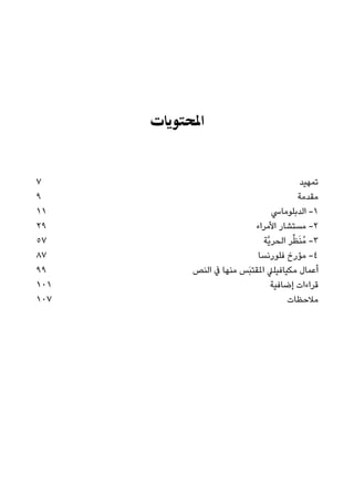 ‫اﳌﺤﺘﻮﻳﺎت‬
7 ‫ﺗﻤﻬﻴﺪ‬
9 ‫ﻣﻘﺪﻣﺔ‬
11 ‫اﻟﺪﺑﻠﻮﻣﺎﳼ‬ -١
29 ‫اﻷﻣﺮاء‬ ‫ﻣﺴﺘﺸﺎر‬ -٢
57 ‫ﱠﺔ‬‫ﻳ‬‫اﻟﺤﺮ‬ ‫ﺮ‬‫ﱢ‬‫ﻈ‬َ‫ﻨ‬ُ‫ﻣ‬ -٣
87 ‫ﻓﻠﻮرﻧﺴﺎ‬ ‫ﻣﺆرخ‬ -٤
99 ‫اﻟﻨﺺ‬ ‫ﰲ‬ ‫ﻣﻨﻬﺎ‬ ‫َﺲ‬‫ﺒ‬‫املﻘﺘ‬ ‫ﻣﻜﻴﺎﻓﻴﻠﲇ‬ ‫أﻋﻤﺎل‬
101 ‫إﺿﺎﻓﻴﺔ‬ ‫ﻗﺮاءات‬
107 ‫ﻣﻼﺣﻈﺎت‬
 