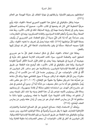 ‫ﱠﺔ‬‫ﻳ‬‫اﻟﺤﺮ‬ ‫ﺮ‬‫ﱢ‬‫ﻈ‬َ‫ﻨ‬ُ‫ﻣ‬
‫اﻟﻌﺎﻟﻢ‬ ‫ﻋﲆ‬ ‫اﻟﻬﻴﻤﻨﺔ‬ ‫ﻣﻨﺰﻟﺔ‬ ‫إﱃ‬ ‫املﻄﺎف‬ ‫ﻧﻬﺎﻳﺔ‬ ‫ﰲ‬ ‫وارﺗﻘﺎﺋﻬﻢ‬ ،‫اﻷﺻﻠﻴﺔ‬ ‫ﺑﺤﺮﻳﺘﻬﻢ‬ ‫اﺣﺘﻔﺎﻇﻬﻢ‬
.(٣٢٦)
‫ﻊ‬ِ‫ﺒ‬‫ﱠ‬‫ﺘ‬‫ﻳ‬ ‫ﻓﺈﻧﻪ‬ ،«‫»اﻟﻘﻮة‬ ‫ﻟﺼﻔﺔ‬ ‫املﺤﻮري‬ ‫املﻔﻬﻮم‬ ‫ﻫﺬا‬ ‫ﺗﺤﻠﻴﻞ‬ ‫إﱃ‬ ‫ﻣﻜﻴﺎﻓﻴﻠﲇ‬ ‫ﻳﻨﺘﻘﻞ‬ ‫ﺣﻴﻨﻤﺎ‬
‫املﺼﻄﻠﺢ‬ ‫ﻳﺴﺘﺨﺪم‬ ‫أﻧﻪ‬ ‫ﺻﺤﻴﺢ‬ .«‫»اﻷﻣري‬ ‫ﻛﺘﺎب‬ ‫ﰲ‬ ‫وﺿﻌﻬﺎ‬ ‫ﻗﺪ‬ ‫ﻛﺎن‬ ‫اﻟﺘﻲ‬ َ‫ط‬‫اﻟﺨﻄﻮ‬ ‫ٍّﺎ‬‫ﻴ‬‫ﺣﺮﻓ‬
‫ﻫﺬه‬ َ‫ﻂ‬َ‫ﺑ‬‫ر‬ «‫»اﻷﻣري‬ ‫ﻛﺘﺎب‬ ‫ﰲ‬ ‫ﻟﻜﻨﻪ‬ ،‫اﻟﺴﺎﺑﻘﺔ‬ ‫رؤﻳﺘﻪ‬ ‫إﱃ‬ ‫ﻣﻬﻤﺔ‬ ‫واﺣﺪة‬ ‫إﺿﺎﻓﺔ‬ ‫إﱃ‬ ‫ﻳﺸري‬ ‫ﺑﺤﻴﺚ‬
«‫»املﻄﺎرﺣﺎت‬ ‫ﰲ‬ ‫ﺑﻴﻨﻤﺎ‬ ‫اﻟﻌﺴﻜﺮﻳني؛‬ ‫واﻟﻘﺎدة‬ ‫اﻟﺴﻴﺎﺳﻴني‬ ‫اﻟﻘﺎدة‬ ‫ﺑﺄﻋﻈﻢ‬ ‫ٍّﺎ‬‫ﻳ‬‫ﺣﴫ‬ ‫ﺎ‬ً‫ﻄ‬‫رﺑ‬ ‫اﻟﺼﻔﺔ‬
‫ﻒ‬ ِ‫ﺼ‬‫ﱠ‬‫ﺘ‬‫ﻳ‬ ‫أن‬ ‫اﻟﴬوري‬ ‫ﻓﻤﻦ‬ ،‫اﻟﻌﻈﻤﺔ‬ ‫ﺗﺒﻠﻎ‬ ‫أن‬ ‫ﻣﺪﻳﻨﺔ‬ ‫ﻷيﱢ‬ ‫ﻛﺎن‬ ‫إذا‬ ‫أﻧﻪ‬ ‫ﻋﲆ‬ ً‫ﴏاﺣﺔ‬ ‫ﻳﴫ‬
‫ر‬‫ﱢ‬‫ﺮ‬‫ﻳﻜ‬ ،«‫»اﻟﻘﻮة‬ ‫ﺗﻌﻨﻴﻪ‬ ‫ﻣﺎ‬ ‫ﺗﻌﺮﻳﻒ‬ ‫إﱃ‬ ‫ﻳﺼﻞ‬ ‫ﺣﻴﻨﻤﺎ‬ ‫ﻟﻜﻨﻪ‬ .(٤٩٨) ‫ﻣﻮاﻃﻨﻴﻬﺎ‬ ‫ﱡ‬‫ﻞ‬‫ﻛ‬ ‫اﻟﻘﻮة‬ ‫ﺑﺼﻔﺔ‬
‫إﻟﻴﻬﺎ‬ َ‫ﻞ‬ ‫ﱠ‬‫ﺗﻮﺻ‬ ‫ﻗﺪ‬ ‫ﻛﺎن‬ ‫اﻟﺘﻲ‬ ‫املﺬﻫﻠﺔ‬ ‫ﺑﺎﻻﺳﺘﻨﺘﺎﺟﺎت‬ ‫ﻳﻘني‬ ‫ﰲ‬ ‫ﺎ‬ً‫ﻤ‬‫ﱢ‬‫ﻠ‬‫ﻣﺴ‬ ،‫اﻟﺴﺎﺑﻘﺔ‬ ‫ﺣﺠﺠﻪ‬ ‫ًا‬‫ري‬‫ﻛﺜ‬
.‫ﺑﺎﻟﻔﻌﻞ‬
‫ﴐوري‬ ‫ﻫﻮ‬ ‫ﻣﺎ‬ ‫ﱢ‬‫ﻞ‬‫ﻛ‬ ‫ﻟﻔﻌﻞ‬ ‫اﺳﺘﻌﺪاد‬ ‫ﺷﻜﻞ‬ ‫ﰲ‬ ‫ﻞ‬‫ﱠ‬‫ﺜ‬‫ُﻤ‬‫ﻣ‬ «‫»اﻟﻘﻮة‬ ‫اﻣﺘﻼك‬ ‫ﻓﺈن‬ ‫وﻫﻜﺬا‬
‫ﰲ‬ ‫ة‬ ‫ﱢ‬‫ﺧري‬ ‫ذﻟﻚ‬ ‫ﻟﺘﺤﻘﻴﻖ‬ ‫اﻟﻼزﻣﺔ‬ ‫اﻟﺘﴫﻓﺎت‬ ‫ﻛﺎﻧﺖ‬ ‫ﺳﻮاء‬ ،‫املﺪﻧﻴني‬ ‫واﻟﻌﻈﻤﺔ‬ ‫املﺠﺪ‬ ‫ﻟﺘﺤﻘﻴﻖ‬
‫ﻟﻠﻘﻴﺎدة‬ ً‫أﻫﻤﻴﺔ‬ ‫اﻷﻛﺜﺮ‬ ‫اﻟﺴﻤﺔ‬ ‫اﻷول‬ ‫املﻘﺎم‬ ‫ﰲ‬ ‫ﻳﻌﺘﱪ‬ ‫وﻫﺬا‬ ،‫ﻃﺒﻴﻌﺘﻬﺎ‬ ‫ﰲ‬ ‫ﴍﻳﺮة‬ ‫أو‬ ‫ﺟﻮﻫﺮﻫﺎ‬
‫ﻃﺮﻳﻖ‬ ‫ﻋﻦ‬ ‫اﻟﻨﻘﻄﺔ‬ ‫ﻫﺬه‬ ‫أوﺿﺢ‬ ‫ﻓﻘﺪ‬ ،«‫»اﻷﻣري‬ ‫ﻛﺘﺎب‬ ‫ﰲ‬ ‫ﻣﻜﻴﺎﻓﻴﻠﲇ‬ ‫ﻓﻌﻞ‬ ‫وﻛﻤﺎ‬ .‫اﻟﺴﻴﺎﺳﻴﺔ‬
‫ﻗﺪ‬ ‫ﺷﻴﴩون‬ ‫ﻛﺎن‬ .‫ﺳﺎﺧﺮ‬ ‫ﻧﺤﻮ‬ ‫ﻋﲆ‬ ‫واﺳﺘﻨﻜﺎرﻫﺎ‬ ،‫ﻟﺸﻴﴩون‬ ‫اﻹﻧﺴﺎﻧﻴﺔ‬ ‫اﻟﻔﻠﺴﻔﺔ‬ ‫إﱃ‬ ‫اﻹملﺎح‬
‫ﻳﺤﻜﻢ‬ ‫أن‬ ‫ﻟﻪ‬ ‫اﻷﻧﺴﺐ‬ ‫»ﻣﻦ‬ ‫أﻧﻪ‬ َ‫ر‬‫ﱠ‬‫ﺮ‬‫ﻗ‬ ‫ﻋﻨﺪﻣﺎ‬ ‫روﻣﻮﻟﻮس‬ ‫أن‬ ‫ﻋﲆ‬ «‫»اﻟﻮاﺟﺒﺎت‬ ‫ﻛﺘﺎب‬ ‫ﰲ‬ َ‫ﺪ‬‫ﱠ‬‫ﻛ‬‫أ‬
‫دﻓﺎﻋﻪ‬ ‫ﻷن‬ ‫وذﻟﻚ‬ ‫ﻋﻨﻬﺎ؛‬ ‫ﻟﻠﺘﻐﺎﴈ‬ ‫ﺳﺒﻴﻞ‬ ‫ﻻ‬ ً‫ﺟﺮﻳﻤﺔ‬ ‫ارﺗﻜﺐ‬ ‫ﻗﺪ‬ ،‫ﺷﻘﻴﻘﻪ‬ ‫ﻗﺘﻞ‬ ‫ﱠ‬‫ﻢ‬َ‫ﺛ‬ ‫وﻣﻦ‬ «‫ًا‬‫د‬‫ﻣﻨﻔﺮ‬
،‫ذﻟﻚ‬ ‫ﻋﻜﺲ‬ ‫ﻋﲆ‬ .(٤١ ،١٠ : ٣) «‫اﻹﻃﻼق‬ ‫ﻋﲆ‬ ً‫ﻣﻘﺒﻮﻻ‬ ‫وﻻ‬ ً‫ﻣﻌﻘﻮﻻ‬ ‫ﻳﻜﻦ‬ ‫»ﻟﻢ‬ ‫ﻫﺬا‬ ‫ﺗﴫﱡﻓﻪ‬ ‫ﻋﻦ‬
‫ﻋﻤﻞ‬ ‫ﰲ‬ ‫ﺷﺨﺺ‬ ‫أي‬ ‫»ﻳﺪﻳﻦ‬ ‫أن‬ ‫ًا‬‫ﺪ‬‫أﺑ‬ ‫ﺷﺄﻧﻪ‬ ‫ﻣﻦ‬ «‫ﺣﺼﻴﻒ‬ ‫»ﻓﻜﺮ‬ ‫ﻣﻦ‬ ‫ﻣﺎ‬ ‫أﻧﻪ‬ ‫ﻋﲆ‬ ‫ﻣﻜﻴﺎﻓﻴﻠﲇ‬ ‫ﱡ‬ ِ‫ُﴫ‬‫ﻳ‬
‫ﻳﺴﺘﺸﻬﺪ‬ ‫ﺛﻢ‬ .«‫ﺟﻤﻬﻮرﻳﺔ‬ ‫إﻗﺎﻣﺔ‬ ‫أو‬ ‫ﻣﻤﻠﻜﺔ‬ ‫ﺗﻨﻈﻴﻢ‬ ‫اﺳﺘﺨﺪاﻣﻪ‬ ‫ﻣﻦ‬ ‫اﻟﻬﺪف‬ ‫ﻛﺎن‬ ‫ﻣﴩوع‬ ‫ﻏري‬
‫ﻳﺠﺐ‬ ‫ﻧﺘﻴﺠﺘﻪ‬ ‫ﻟﻜﻦ‬ ،‫ﺷﻚ‬ ‫وﻻ‬ ‫ﻳﺪﻳﻨﻪ‬ ‫اﻟﻔﻌﻞ‬ ‫»ﻫﺬا‬ ‫أن‬ ‫إﱃ‬ ‫ﻓﻴﺬﻫﺐ‬ ،‫ﻷﺧﻴﻪ‬ ‫روﻣﻮﻟﻮس‬ ‫ﻗﺘﻞ‬ ‫ﺑﺤﺎﻟﺔ‬
‫ﻣﺎ‬ ‫ﺎ‬ً‫داﺋﻤ‬ ‫ﻓﺈﻧﻬﺎ‬ ،‫روﻣﻮﻟﻮس‬ ‫ﻓﻌﻠﻪ‬ ‫ﻣﺎ‬ ‫ﻛﻨﺘﻴﺠﺔ‬ ،‫ًا‬‫ري‬‫ﺧ‬ ‫اﻟﻨﺘﻴﺠﺔ‬ ‫ﻛﺎﻧﺖ‬ ‫وﻃﺎملﺎ‬ ،‫ﻟﻪ‬ ‫ﺗﺸﻔﻊ‬ ‫أن‬
‫س‬ِ‫ﻳﻤﺎر‬ ‫ﻦ‬َ‫ﻣ‬ ‫وﻟﻴﺲ‬ ‫ﻋﻨﻔﻪ‬ ‫ُﺪان‬‫ﻳ‬ ‫أن‬ ‫ﻳﺠﺐ‬ ‫ﻦ‬َ‫ﻣ‬ ‫ﻫﻮ‬ ‫ﺮ‬‫ﻟﻴﺪﻣﱢ‬ ‫اﻟﻌﻨﻒ‬ ‫س‬ِ‫ﻳﻤﺎر‬ ‫ﻦ‬َ‫ﻣ‬ ‫ﻷن‬ ‫ﻟﻪ؛‬ ‫ﺳﺘﺸﻔﻊ‬
.(٢١٨) «‫ﻠﺢ‬ ْ‫ُﺼ‬‫ﻴ‬‫ﻟ‬ ‫اﻟﻌﻨﻒ‬
‫واﻻﻋﺘﺒﺎرات‬ ‫اﻟﺨﺎﺻﺔ‬ ‫املﺼﺎﻟﺢ‬ ‫ﻛﻞ‬ ‫ﻋﲆ‬ ‫املﺠﺘﻤﻊ‬ ‫ﻣﺼﺎﻟﺢ‬ ‫ﻹﻋﻼء‬ ‫اﻻﺳﺘﻌﺪاد‬ ‫أن‬ ‫ﺪ‬َ‫ُﻌﺘﻘ‬‫ﻳ‬‫و‬
،‫ﺟﺪﻳﺪ‬ ‫وﻣﻦ‬ .‫اﻟﻌﺎدﻳني‬ ‫املﻮاﻃﻨني‬ ‫ﺣﺎﻟﺔ‬ ‫ﰲ‬ ً‫وأﻫﻤﻴﺔ‬ ً‫ة‬‫ﴐور‬ ‫ﻳﻘﻞ‬ ‫ﻻ‬ ،‫ﻋﻠﻴﻬﺎ‬ ‫ف‬َ‫ر‬‫املﺘﻌﺎ‬ ‫اﻷﺧﻼﻗﻴﺔ‬
.‫اﻟﻜﻼﺳﻴﻜﻴﺔ‬ ‫اﻹﻧﺴﺎﻧﻴﺔ‬ ‫اﻟﻔﻠﺴﻔﺔ‬ ‫َﻢ‬‫ﻴ‬ ِ‫ﻗ‬ ‫ﻣﻦ‬ ‫اﻟﺴﺨﺮﻳﺔ‬ ‫ﻃﺮﻳﻖ‬ ‫ﻋﻦ‬ ‫اﻟﻨﻘﻄﺔ‬ ‫ﻫﺬه‬ ‫ﻣﻜﻴﺎﻓﻴﻠﲇ‬ ‫ﺢ‬ ‫ﱢ‬‫ﻳﻮﺿ‬
‫وإﻣﺎ‬ ‫ﻟﻠﻐﺎﻳﺔ‬ ‫ﻣﻘﻴﺘﺔ‬ ‫إﻣﺎ‬ ‫اﻟﺘﴫﻓﺎت‬ ‫»ﺑﻌﺾ‬ ‫أن‬ «‫»اﻟﻮاﺟﺒﺎت‬ ‫ﻛﺘﺎب‬ ‫ﰲ‬ ‫أﻋﻠﻦ‬ ‫ﻗﺪ‬ ‫ﺷﻴﴩون‬ ‫ﻛﺎن‬
63
 