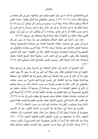 ‫ﻣﻜﻴﺎﻓﻴﻠﲇ‬
‫ﻣﻦ‬ ‫ﻫﺪﻓﻪ‬ ‫ﻛﺎن‬ ‫إن‬ ‫ﺣﺘﻰ‬ ،‫ارﺗﻜﺎﺑﻬﺎ‬ ‫ﻋﲆ‬ ‫ِم‬‫ﺪ‬‫ُﻘ‬‫ﻴ‬‫ﺳ‬ ‫ﺣﻜﻴﻢ‬ ‫رﺟﻞ‬ ‫ﻣﻦ‬ ‫ﻣﺎ‬ ‫أﻧﻪ‬ ‫ﱢ‬‫ﺪ‬‫ﺣ‬ ‫إﱃ‬ ‫ﻟﻠﻐﺎﻳﺔ‬ ‫ﴍﻳﺮة‬
‫ﺗﻜﻮن‬ ‫»ﻋﻨﺪﻣﺎ‬ :‫ﺑﻘﻮﻟﻪ‬ ‫اﻟﺮأي‬ ‫ﻫﺬا‬ ‫ﻣﻜﻴﺎﻓﻴﻠﲇ‬ ‫ﻳﺪﺣﺾ‬ .(١٥٩ ،٤٥ : ١) «‫ﺑﻼده‬ ‫إﻧﻘﺎذ‬ ‫وراﺋﻬﺎ‬
‫»ﻻ‬ ‫أﻧﻪ‬ ‫ﻳﺪرك‬ ‫أن‬ ‫ﻣﻮاﻃﻦ‬ ‫ﻛﻞ‬ ‫واﺟﺐ‬ ‫ﻣﻦ‬ ‫ﻳﺼﺒﺢ‬ ،«‫املﺮء‬ ‫دوﻟﺔ‬ ‫ﺳﻼﻣﺔ‬ ‫ﻣﺴﺄﻟﺔ‬ ‫ﺑﺮﻣﺘﻬﺎ‬ ‫املﺴﺄﻟﺔ‬
‫أو‬ ، ٍ‫ﻗﺎس‬ ‫ﻫﻮ‬ ‫ﻣﺎ‬ ‫أو‬ ‫رﺣﻴﻢ‬ ‫ﻫﻮ‬ ‫ﻣﺎ‬ ‫وإﱃ‬ ،‫ﻋﺎدل‬ ‫ﻏري‬ ‫ﻫﻮ‬ ‫ﻣﺎ‬ ‫أو‬ ‫ﻋﺎدل‬ ‫ﻫﻮ‬ ‫ﻣﺎ‬ ‫إﱃ‬ ‫ﻟﻠﻨﻈﺮ‬ ‫ﻣﺠﺎل‬
‫ﻊ‬ِ‫ﺒ‬‫ﱠ‬‫ﺘ‬‫وﻳ‬ ،‫ﱡد‬‫د‬‫ﺗﺮ‬ ‫أي‬ ‫ﻣﻦ‬ ‫املﺮء‬ ‫ﺺ‬‫ﱠ‬‫ﻠ‬‫ﻳﺘﺨ‬ ‫أن‬ ‫ﺑﺪ‬ ‫ﻻ‬ ‫وإﻧﻤﺎ‬ ،‫ﻣﺸني‬ ‫ﻫﻮ‬ ‫ﻣﺎ‬ ‫أو‬ ‫ﺑﺎﻟﺜﻨﺎء‬ ‫ﺟﺪﻳﺮ‬ ‫ﻫﻮ‬ ‫ﻣﺎ‬
.(٥١٩) «‫ﺣﺮﻳﺘﻬﺎ‬ ‫ﻋﲆ‬ ‫وﺗﺤﺎﻓﻆ‬ ‫اﻟﺪوﻟﺔ‬ ‫ﺣﻴﺎة‬ ‫ﺗﻨﻘﺬ‬ ‫أن‬ ‫ﺷﺄﻧﻬﺎ‬ ‫ﻣﻦ‬ ‫ﻣﻤﻜﻨﺔ‬ ‫ﺧﻄﺔ‬ ‫أﻗﴡ‬
‫ﻛﻞ‬ ‫ﻋﲆ‬ ‫ﻳﺠﺐ‬ ‫إذ‬ ‫ﺳﻮاء؛‬ ‫ﱟ‬‫ﺪ‬‫ﺣ‬ ‫ﻋﲆ‬ ‫واملﻮاﻃﻨني‬ ‫ﺎم‬‫ﱠ‬‫ﻜ‬‫اﻟﺤ‬ «‫»ﻗﻮة‬ ‫ﻋﲆ‬ ‫أﻣﺎرة‬ ،‫إذن‬ ،‫ﻫﺬه‬
‫وإﻋﻼء‬ ،‫اﻟﺸﺨﺼﻴﺔ‬ ‫ﻣﺼﺎﻟﺤﻪ‬ ‫ﻋﲆ‬ ‫اﻟﻌﺎﻣﺔ‬ ‫املﺼﻠﺤﺔ‬ ‫»ﻹﻋﻼء‬ ‫اﺳﺘﻌﺪاد‬ ‫ﻋﲆ‬ ‫ﻳﻜﻮن‬ ‫أن‬ ‫اﻣﺮئ‬
‫ﻋﻦ‬ ‫ﻣﻜﻴﺎﻓﻴﻠﲇ‬ ‫ﱠث‬‫ﺪ‬‫ﻳﺘﺤ‬ ‫اﻟﺴﺒﺐ‬ ‫ﻟﻬﺬا‬ .(٢١٨) «‫ذرﻳﺘﻪ‬ ‫ﻣﺼﻠﺤﺔ‬ ‫ﻋﲆ‬ ‫املﺸﱰك‬ ‫اﻟﻮﻃﻦ‬ ‫ﻣﺼﻠﺤﺔ‬
‫اﻟﺸﻌﻮر‬ ‫ﻛﺎن‬ ‫ﺣﻴﺚ‬ ‫»اﻟﻘﻮة««؛‬ ‫ﻣﻦ‬ ‫ٍّا‬‫ﺪ‬‫ﺟ‬ ‫»ﻟﻠﻜﺜري‬ ‫ﺎ‬ً‫ﻣﺴﺘﻮدﻋ‬ ‫ﺑﺎﻋﺘﺒﺎرﻫﺎ‬ ‫اﻟﺮوﻣﺎﻧﻴﺔ‬ ‫اﻟﺠﻤﻬﻮرﻳﺔ‬
‫»ﻃﻮال‬ ‫اﻟﻌﺎﻣﺔ‬ ‫أﺻﺒﺢ‬ ‫ﻟﺬﻟﻚ‬ ً‫وﻧﺘﻴﺠﺔ‬ ،«‫ﺮ‬َ‫آﺧ‬ ‫اﻋﺘﺒﺎر‬ ‫أي‬ ‫ﻣﻦ‬ ‫»أﻗﻮى‬ ‫ﻳﻜﻮن‬ ‫ﻳﻜﺎد‬ ‫ﺑﺎﻟﻮﻃﻨﻴﺔ‬
،٣١٥) «‫اﻷم‬ ‫ملﺪﻳﻨﺘﻬﻢ‬ ‫اﻟﻌﺎم‬ ‫واﻟﺼﺎﻟﺢ‬ ‫ﻟﻠﻤﺠﺪ‬ ‫وﻣﺤﺒني‬ ،‫املﻠﻚ‬ ‫ﻟﺼﻔﺔ‬ ‫أﻋﺪاء‬ ‫ﻋﺎم‬ ‫أرﺑﻌﻤﺎﺋﺔ‬
.(٤٥٠
‫ﺻﻔﺔ‬ ‫ﺗﺮﺳﻴﺦ‬ ‫ﰲ‬ ‫ﻳﻜﻤﻦ‬ ‫اﻟﺤﺮﻳﺔ‬ ‫ﻋﲆ‬ ‫اﻟﺤﻔﺎظ‬ ‫ﻣﻔﺘﺎح‬ ‫ﺑﺄن‬ ‫اﻟﺰﻋﻢ‬ ‫أن‬ ‫اﻟﻮاﺿﺢ‬ ‫ﻟﻜﻦ‬
‫ﻛﻴﻒ‬ :‫وﻫﻮ‬ َ‫ﻻ‬َ‫أ‬ ،‫ﺳﺒﻖ‬ ‫ﻣﺎ‬ ‫ﻛﻞ‬ ‫ﻣﻦ‬ ‫أﻫﻢ‬ ‫ﺮ‬َ‫آﺧ‬ ً‫ﺳﺆاﻻ‬ ‫ﻳﺜري‬ ،‫ﱟ‬‫ﻞ‬‫ﻛﻜ‬ ‫املﻮاﻃﻨني‬ ‫ﻋﺎﻣﺔ‬ ‫ﰲ‬ «‫»اﻟﻘﻮة‬
‫ﻧﺤﺘﻔﻆ‬ ‫وأن‬ ،‫اﻟﻜﻔﺎﻳﺔ‬ ‫ﻓﻴﻪ‬ ‫ﺑﻤﺎ‬ ‫واﺳﻊ‬ ‫ﻧﻄﺎق‬ ‫ﻋﲆ‬ ‫اﻟﺼﻔﺔ‬ ‫ﻫﺬه‬ ‫ﻏﺮس‬ ‫ﰲ‬ ‫ﻧﺄﻣﻞ‬ ‫أن‬ ‫ﻟﻨﺎ‬ ‫ﻳﻜﻮن‬
‫ﻳﻌﱰف‬ ،‫ﺟﺪﻳﺪ‬ ‫ﻣﻦ‬ ‫املﺪﻧﻲ؟‬ ‫املﺠﺪ‬ ‫ﺑﻠﻮغ‬ ‫ﻧﻀﻤﻦ‬ ‫ﻛﻲ‬ ،‫اﻟﻜﻔﺎﻳﺔ‬ ‫ﻓﻴﻪ‬ ‫ﺑﻤﺎ‬ ‫ﻃﻮﻳﻠﺔ‬ ‫ﻟﻔﱰة‬ ‫ﺑﻬﺎ‬
‫ﻳﻤﻜﻨﻬﺎ‬ ‫ﻣﺪﻳﻨﺔ‬ ‫ﻣﻦ‬ ‫ﻓﻤﺎ‬ ‫»اﻟﺤﻆ«؛‬ ‫ﺣﺴﻦ‬ ‫ﻣﻦ‬ ‫ﻋﻨﴫًا‬ ‫ﻳﺘﻀﻤﻦ‬ ‫ﻣﺎ‬ ‫ﺎ‬ً‫داﺋﻤ‬ ‫اﻷﻣﺮ‬ ‫ﺑﺄن‬ ‫ﻣﻜﻴﺎﻓﻴﻠﲇ‬
‫ﻋﲆ‬ ٌ‫ﻢ‬‫ﻋﻈﻴ‬ ٌ‫ﺲ‬ ‫ﱢ‬‫ﻣﺆﺳ‬ ٌ‫أب‬ ‫ﻳﻀﻌﻬﺎ‬ ‫أن‬ ‫ﻣﺼﺎدﻓﺔ‬ ‫ﻳﺤﺪث‬ ‫ﻟﻢ‬ ‫ﻣﺎ‬ ‫اﻟﻌﻈﻤﺔ‬ ‫ﺗﺤﻘﻴﻖ‬ ‫ﰲ‬ ‫ﺗﺄﻣﻞ‬ ‫أن‬
‫اﻟﺘﻲ‬ ‫املﺪﻳﻨﺔ‬ ‫أﻣﺎ‬ .(٢٢٣) «‫ﻟﻪ‬ ‫اﺑﻨﺔ‬ ‫»ﻛﺄﻧﻬﺎ‬ ‫ﻣﻴﻼدﻫﺎ‬ ‫ﰲ‬ ‫اﻟﻔﻀﻞ‬ ‫إﻟﻴﻪ‬ ‫ُﺮد‬‫ﻳ‬ ،‫اﻟﺼﺤﻴﺤﺔ‬ ‫اﻟﻄﺮﻳﻖ‬
.(١٩٦) «‫ﻣﺎ‬ ‫ﱟ‬‫ﺪ‬‫ﺣ‬ ‫إﱃ‬ ‫ﺑﺎﺋﺲ‬ ‫ﻣﻮﻗﻒ‬ ‫»ﰲ‬ ‫ﻧﻔﺴﻬﺎ‬ ‫ﺳﺘﺠﺪ‬ ‫ًﺎ‬‫ﺒ‬‫ﻓﻐﺎﻟ‬ ،«‫ﺎ‬ً‫ﺣﻜﻴﻤ‬ ‫ﺎ‬ ً‫ﺴ‬ ‫ﱢ‬‫ﻣﺆﺳ‬ ‫ف‬ِ‫»ﺗﺼﺎد‬ ‫ﻟﻢ‬
‫ﺗﺤﻮي‬ ‫ﻣﺜﻠﻤﺎ‬ ،‫وأﺳﺎﻟﻴﺒﻪ‬ ‫ﻋﻈﻴﻢ‬ ٍ‫ﺲ‬ ‫ﱢ‬‫ﻣﺆﺳ‬ «َ‫ة‬‫»ﻗﻮ‬ ‫ذاﻛﺮﺗﻬﺎ‬ ‫ﺗﺤﻮي‬ ‫اﻟﺘﻲ‬ ‫املﺪﻳﻨﺔ‬ ،‫ذﻟﻚ‬ ‫ﻋﻜﺲ‬ ‫ﻋﲆ‬
.(٢٤٤) ««‫»اﻟﺤﻆ‬ ‫ﺣﺴﻦ‬ ‫ﻣﻦ‬ ‫ﻗﺪر‬ ‫أوﻓﺮ‬ ‫»ﺻﺎدﻓﺖ‬ ‫ﻗﺪ‬ ‫ﺗﻜﻮن‬ ،‫روﻣﻮﻟﻮس‬ ‫روﻣﺎ‬ ‫ذاﻛﺮة‬
‫ﺗﺄﺳﻴﺲ‬ ‫أن‬ ‫ﻫﻮ‬ ،«‫اﻷوﻓﺮ‬ ‫»اﻟﺤﻆ‬ ‫ﻣﻦ‬ ‫اﻟﻨﻮع‬ ‫ﻫﺬا‬ ‫إﱃ‬ ‫ﻣﺪﻳﻨﺔ‬ ‫أي‬ ‫ﺣﺎﺟﺔ‬ ‫ﰲ‬ ‫واﻟﺴﺒﺐ‬
‫»اﺧﺘﻼف‬ ‫ﻷن‬ ‫اﻟﺠﻤﺎﻫري«؛‬ «‫»ﻗﻮة‬ ‫ﺧﻼل‬ ‫»ﻣﻦ‬ ‫ﻖ‬‫ﱠ‬‫ﻳﺘﺤﻘ‬ ‫أن‬ ‫ًا‬‫ﺪ‬‫أﺑ‬ ‫ﻳﻤﻜﻦ‬ ‫ﻻ‬ ‫إﻣﺎرة‬ ‫أو‬ ‫ﺟﻤﻬﻮرﻳﺔ‬
،(٢٤٠ ،٢١٨) «‫اﻟﺤﻜﻢ‬ ‫ﻟﺘﻨﻈﻴﻢ‬ ‫اﻟﻼزم‬ ‫»اﻟﺘﻮاﻓﻖ‬ ‫ﺑﻠﻮغ‬ ‫ﻣﻦ‬ ‫ﺳﻴﻤﻨﻌﻬﻢ‬ ‫ﻣﺎ‬ ‫ﺎ‬ً‫داﺋﻤ‬ «‫آراﺋﻬﻢ‬
«‫وﺣﺪك‬ ‫ﺗﻜﻮن‬ ‫أن‬ ‫اﻟﴬوري‬ ‫ﻓﻤﻦ‬ ،‫ﺟﻤﻬﻮرﻳﺔ‬ ‫ﺲ‬ ‫ﱢ‬‫ﺗﺆﺳ‬ ‫أن‬ َ‫أردت‬ ‫»إذا‬ ‫ﻓﺈﻧﻚ‬ ‫ذﻟﻚ‬ ‫ﻋﲆ‬ ً‫ء‬‫وﺑﻨﺎ‬
‫ﺑﺎملﺜﻞ‬ ‫ﺳﺘﺤﺘﺎج‬ ‫ﻓﺈﻧﻬﺎ‬ «‫اﻟﻔﺴﺎد‬ ‫اء‬‫ﱠ‬‫ﺮ‬‫ﺟ‬ ‫»ﺗﺘﺪﻫﻮر‬ ‫إن‬ ‫ﻣﺎ‬ ‫ﻣﺪﻳﻨﺔ‬ ‫أي‬ ‫أن‬ ‫ﻟﺬﻟﻚ‬ ‫ﻳﻀﺎف‬ .(٢٢٠)
64
 