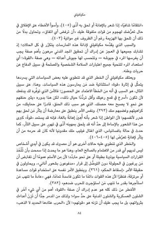 ‫ﻣﻜﻴﺎﻓﻴﻠﲇ‬
‫ﰲ‬ ‫اﻹﻃﻼق‬ ‫ﻋﲆ‬ ‫اﻷﺧﻄﺎء‬ ‫وأﺳﻮأ‬ ،(٤٠٥) ‫ى‬ً‫ذ‬‫أ‬ ‫ﺑﻪ‬ ‫ﻟﺤﻖ‬ ‫أو‬ ‫ﺑﺎﻹﻫﺎﻧﺔ‬ ‫ﺷﻌﺮ‬ ‫إذا‬ «‫ًﺎ‬‫ﻴ‬‫ﺷﺎﻓ‬ ‫ﺎ‬ً‫»اﻧﺘﻘﺎﻣ‬
‫ﻣﻦ‬ ً‫ﺑﺪﻻ‬ ‫وﺗﺤﺎول‬ ،«‫اﺗﻔﺎق‬ ‫أي‬ ‫ﺗﺮﻓﺾ‬ ‫»أن‬ ‫ﻋﻠﻴﻚ‬ ‫ﻣﺘﻔﻮﻗﺔ‬ ‫ﻗﻮات‬ ‫ﻣﻦ‬ ‫ﻟﻬﺠﻮم‬ ‫ﺿﻚ‬‫ﱡ‬‫ﺮ‬‫ﺗﻌ‬ ‫ﺣﺎل‬
.(٤٠٣) ‫ﻣﻮاﺗﻴﺔ‬ ‫ﻏري‬ ‫اﻟﻈﺮوف‬ ‫أن‬ ‫رﻏﻢ‬ ‫اﻟﻬﺰﻳﻤﺔ‬ ‫ﺑﻬﺎ‬ ‫ﺗﻠﺤﻖ‬ ‫أن‬ ‫ذﻟﻚ‬
‫إذ‬ ‫اﻟﺤﺎﻻت؛‬ ‫ﻛﻞ‬ ‫ﰲ‬ ‫ر‬‫ﱠ‬‫ﺮ‬‫ﻳﺘﻜ‬ ‫املﻤﺎرﺳﺎت‬ ‫ﻫﺬه‬ ‫ﻹداﻧﺔ‬ ‫ﻣﻜﻴﺎﻓﻴﻠﲇ‬ ‫ﱢﻣﻪ‬‫ﺪ‬‫ﻳﻘ‬ ‫اﻟﺬي‬ ‫واﻟﺴﺒﺐ‬
‫ﻳﺠﺐ‬ ‫ﺻﻔﺔ‬ ‫ﺑﺄﻫﻢ‬ ‫ﻣﺮﻫﻮن‬ ‫املﺪﻧﻲ‬ ‫املﺠﺪ‬ ‫ﺗﺤﻘﻴﻖ‬ ‫أن‬ ‫إدراك‬ ‫ﻋﻦ‬ ‫اﻟﻌﺠﺰ‬ ‫ﰲ‬ ‫ﺟﻤﻴﻌﻬﺎ‬ ‫ﺗﺸﱰك‬
‫أي‬ ‫»اﻟﻘﻮة«؛‬ ‫ﺻﻔﺔ‬ ‫وﻫﻲ‬ — ‫أﻋﺪاﺋﻪ‬ ‫ﺟﻴﻮش‬ ‫ﻟﻬﺎ‬ ‫وﺗﺘﺤﺴﺐ‬ — ‫ﺟﻴﻮﺷﻪ‬ ‫ﰲ‬ ‫املﺮء‬ ‫ﻳﻐﺮﺳﻬﺎ‬ ‫أن‬
‫ﻋﻦ‬ ‫اﻟﺪﻓﺎع‬ ‫ﺳﺒﻴﻞ‬ ‫ﰲ‬ ‫واملﺼﻠﺤﺔ‬ ‫اﻟﺸﺨﺼﻴﺔ‬ ‫اﻟﺴﻼﻣﺔ‬ ‫اﻋﺘﺒﺎرات‬ ‫ﺟﻤﻴﻊ‬ ‫ﻟﺘﻨﺤﻴﺔ‬ ‫املﺮء‬ ‫اﺳﺘﻌﺪاد‬
.‫وﻃﻨﻪ‬ ‫ﺣﺮﻳﺎت‬
‫ﻳﴪدﻫﺎ‬ ‫اﻟﺘﻲ‬ ‫اﻟﺴﻴﺎﺳﺎت‬ ‫ﺑﻌﺾ‬ ‫ﻋﻠﻴﻪ‬ ‫ﺗﻨﻄﻮي‬ ‫ﻗﺪ‬ ‫اﻟﺬي‬ ‫اﻟﺨﻄﺮ‬ ‫أن‬ ‫ﻣﻜﻴﺎﻓﻴﻠﲇ‬ ‫وﻳﻌﺘﻘﺪ‬
‫ﺳﺒﻴﻞ‬ ‫ﻋﲆ‬ ،‫وﻫﺬا‬ .‫اﻟﺴﻴﺎﺳﺎت‬ ‫ﻫﺬه‬ ‫ﻳﻤﺎرﺳﻮن‬ ‫ﻦ‬َ‫ﻣ‬ ‫ﺿﺪ‬ ‫اﺳﺘﺜﻨﺎﺋﻴﺔ‬ «‫»ﻗﻮة‬ ‫إﺛﺎرة‬ ‫ﰲ‬ ‫ﻞ‬‫ﱠ‬‫ﺜ‬‫ﻳﺘﻤ‬
‫ﻳﺪﻓﻌﻚ‬ ‫ﻟﻚ‬ ‫ﺮه‬‫ﱢ‬‫ﺗﻮﻓ‬ ‫اﻟﺬي‬ ‫ﻓﺎﻷﻣﻦ‬ ‫اﻟﺤﺼﻮن؛‬ ‫ﻋﲆ‬ ‫اﻻﻋﺘﻤﺎد‬ ‫اﻟﺨﻄﺄ‬ ‫ﻣﻦ‬ ‫أﻧﻪ‬ ‫ﰲ‬ ‫اﻟﺴﺒﺐ‬ ‫ﻫﻮ‬ ،‫املﺜﺎل‬
‫ﺣﻨﻘﻬﻢ‬ ‫»ﻳﺜري‬ ‫ﺑﺪوره‬ ‫ﻫﺬا‬ ‫ﻟﻜﻦ‬ ،«‫ذﻟﻚ‬ ‫ﺣﻴﺎل‬ ‫ًا‬‫د‬‫ﱡ‬‫د‬‫ﺗﺮ‬ ‫وأﻗﻞ‬ ‫رﻋﻴﺘﻚ‬ ‫ﻗﻤﻊ‬ ‫ﰲ‬ ‫»أﴎع‬ ‫ﺗﻜﻮن‬ ‫ﻷن‬
‫ﻣﻦ‬ «‫ﺣﻤﺎﻳﺘﻚ‬ ‫ﻋﲆ‬ ‫ا‬ً‫ر‬‫ﻗﺎد‬ ،‫اﻟﺤﻨﻖ‬ ‫ذﻟﻚ‬ ‫ﺳﺒﺐ‬ ‫ﻫﻮ‬ ‫اﻟﺬي‬ ،‫ﺣﺼﻨﻚ‬ ‫ﻣﻌﻪ‬ ‫ﻳﺼﺒﺢ‬ ‫ﻻ‬ ٍ‫ﻧﺤﻮ‬ ‫ﻋﲆ‬
‫ﺑﻬﻢ‬ ‫ﻟﺤﻖ‬ ‫ﻦ‬َ‫ﻣ‬ ‫ﻳﺜﺄر‬ ‫أن‬ ‫ﻣﻌﺎرﺿﺔ‬ ‫ﻋﲆ‬ ‫ﻳﻨﻄﺒﻖ‬ ‫اﻷﻣﺮ‬ ‫وﻧﻔﺲ‬ .(٣٩٣) ‫ﻣﻨﻚ‬ ‫وﻏﻀﺒﻬﻢ‬ ‫ﻛﺮاﻫﻴﺘﻬﻢ‬
‫ﻛﱪى‬ «ً‫ة‬‫»ﻗﻮ‬ ‫ﻳﺴﺘﻤﺪ‬ ‫ﻗﺪ‬ ‫ﻓﺈﻧﻪ‬ ،‫ﺑﺎﻟﻐﺔ‬ ً‫إﻫﺎﻧﺔ‬ َ‫ني‬ ِ‫ﻫ‬ُ‫أ‬ ‫ﺑﺄﻧﻪ‬ ‫ﺷﻌﺮ‬ ‫إذا‬ ‫املﻮاﻃﻦ‬ ‫ﻷن‬ ‫ﻷﻧﻔﺴﻬﻢ؛‬ ‫ﴐر‬
‫ﻛﻤﺎ‬ ،‫اﻟﺜﺄر‬ ‫ﺳﺒﻴﻞ‬ ‫ﻋﲆ‬ ٍ‫ﺗﻬﻮر‬ ‫ﰲ‬ ‫ى‬ً‫ذ‬‫أ‬ ‫ﺑﻤﻬﻴﻨﻪ‬ ‫ﻳﻠﺤﻖ‬ ‫ﻗﺪ‬ ‫أﻧﻪ‬ ‫ﱢ‬‫ﺪ‬‫ﺣ‬ ‫إﱃ‬ ‫ﺑﺎﻹﺳﺎءة‬ ‫اﻟﺸﻌﻮر‬ ‫ﻫﺬا‬ ‫ﻣﻦ‬
‫أن‬ ‫ﻣﻦ‬ ‫ﺣﺮﻣﻪ‬ ‫ﻗﺪ‬ ‫ﻛﺎن‬ ‫ﻷﻧﻪ‬ ‫ﻣﻘﺪوﻧﻴﺎ‬ ‫ﻣﻠﻚ‬ ‫ﻓﻴﻠﻴﺐ‬ ‫اﻏﺘﺎل‬ ‫اﻟﺬي‬ ،‫ﺑﺎﻓﺴﺎﻧﻴﺎس‬ ‫ﺣﺎﻟﺔ‬ ‫ﰲ‬ ‫ﺣﺪث‬
.(٤٠٦-٤٠٥) ‫ﻟﻬﺎ‬ َ‫ض‬‫ﱠ‬‫ﺮ‬‫ﺗﻌ‬ ٍ‫ﻹﻫﺎﻧﺔ‬ ‫ﻳﺜﺄر‬
‫أﺷﺨﺎص‬ ‫أﻳﺪي‬ ‫ﰲ‬ ‫ﻳﻜﻮن‬ ‫ﻗﺪ‬ ‫ﻣﺼريك‬ ‫أن‬ ‫ﻫﻮ‬ ‫أﺧﺮى‬ ‫ﺣﺎﻻت‬ ‫ﻋﻠﻴﻪ‬ ‫ﺗﻨﻄﻮي‬ ‫اﻟﺬي‬ ‫واﻟﺨﻄﺮ‬
‫ﺬ‬َ‫ﺨ‬‫ﱠ‬‫ﺘ‬ُ‫ﺗ‬ ‫ﺑﺄن‬ ‫ﺳﻤﺤﺖ‬ ‫إذا‬ ‫ﻳﺤﺪث‬ ‫ﻣﺎ‬ ‫ﻫﻮ‬ ‫وﻫﺬا‬ ،‫اﻟﻌﺎم‬ ‫ﺑﺎﻟﺼﺎﻟﺢ‬ ‫اﻻﻫﺘﻤﺎم‬ ‫ﻣﻦ‬ ‫ﻗﺪر‬ ‫أي‬ ‫ﻟﺪﻳﻬﻢ‬ ‫ﻟﻴﺲ‬
‫أن‬ ‫ﺗﻔﱰض‬ ‫أن‬ ‫ﺎ‬ً‫ﻋﻤﻮﻣ‬ ‫اﻷﺳﻠﻢ‬ ‫ﻦ‬ ِ‫ﻣ‬ ‫ﻷن‬ ‫ﱢد؛‬‫د‬‫ﻣﱰ‬ ‫ﻧﺤﻮ‬ ‫ﻋﲆ‬ ‫أو‬ ‫ﺑﻄﻴﺌﺔ‬ ‫ﺑﻮﺗرية‬ ‫اﻟﺴﻴﺎﺳﻴﺔ‬ ‫اﻟﻘﺮارات‬
‫ﰲ‬ ‫وﻳﺤﺎوﻟﻮن‬ ،«‫أﻧﺎﻧﻲ‬ ‫ﺑﺸﻌﻮر‬ ‫»ﻣﺪﻓﻮﻋﻮن‬ ‫ﻗﺮار‬ ‫إﱃ‬ ‫ﻞ‬ ‫ﱡ‬‫اﻟﺘﻮﺻ‬ ‫دون‬ ‫اﻟﺤﻴﻠﻮﻟﺔ‬ ‫ﰲ‬ ‫ﻳﺮﻏﺒﻮن‬ ‫ﻦ‬َ‫ﻣ‬
‫ﻣﺴﺎﻋﺪة‬ ‫ﻗﻮات‬ ‫اﺳﺘﺨﺪام‬ ‫ﻋﲆ‬ ‫ﻧﻔﺴﻪ‬ ‫اﻷﻣﺮ‬ ‫وﻳﻨﻄﺒﻖ‬ .(٣٦١) «‫اﻟﺤﻜﻢ‬ ‫»إﺳﻘﺎط‬ ‫اﻷﻣﺮ‬ ‫ﺣﻘﻴﻘﺔ‬
‫ﻦ‬َ‫ﻣ‬ ‫ﺗﻨﻬﺐ‬ ‫ﻣﺎ‬ ً‫ة‬‫»ﻋﺎد‬ ‫ﻓﻬﻲ‬ ،‫ﺎ‬ً‫ﺗﻤﺎﻣ‬ ً‫ة‬‫ﻓﺎﺳﺪ‬ ‫ﺗﻜﻮن‬ ‫ﻣﺎ‬ ‫ﺎ‬ً‫داﺋﻤ‬ ‫اﻟﻘﻮات‬ ‫ﻫﺬه‬ ‫ﻷن‬ ‫ا‬ً‫ﺮ‬‫ﻓﻨﻈ‬ ،‫ﻣﺮﺗﺰﻗﺔ‬ ‫أو‬
.(٣٨٢) «‫ﺿﺪﻫﻢ‬ ‫ﻟﻠﺤﺮب‬ ‫اﺳﺘﺆﺟﺮت‬ ‫ﻦ‬َ‫ﻣ‬ ‫ﺗﻨﻬﺐ‬ ‫ﻣﺎ‬ ‫ﺑﻘﺪر‬ ‫اﺳﺘﺄﺟﺮﻫﺎ‬
‫ﰲ‬ ‫ﺮ‬َ‫آﺧ‬ ‫ﳾء‬ ‫أي‬ ‫ﻣﻦ‬ ‫أﻫﻢ‬ «‫»اﻟﻘﻮة‬ ‫ﺻﻔﺔ‬ ‫أن‬ ‫إدراك‬ ‫ﻋﺪم‬ ‫ﻫﻮ‬ ‫ﻛﻠﻪ‬ ‫ذﻟﻚ‬ ‫ﻣﻦ‬ ‫اﻷﺧﻄﺮ‬
‫أﻋﺪاءك‬ َ‫ن‬ِ‫ﺰ‬َ‫ﺗ‬ ‫أن‬ ‫ٍّا‬‫ﺪ‬‫ﺟ‬ ‫املﺪﻣﺮ‬ ‫ﻣﻦ‬ ‫وﻟﺬﻟﻚ‬ ‫ﺳﻮاء؛‬ ‫ﱟ‬‫ﺪ‬‫ﺣ‬ ‫ﻋﲆ‬ ‫املﺪﻧﻴﺔ‬ ‫واﻟﺸﺌﻮن‬ ‫اﻟﻌﺴﻜﺮﻳﺔ‬ ‫اﻟﺸﺌﻮن‬
«‫اﻟﺬﻫﺐ‬ ‫ﻻ‬ ‫اﻟﺤﺪﻳﺪ‬ ‫ﻋﺘﺎدﻫﺎ‬ ‫»اﻟﺤﺮب‬ ‫ﻷن‬ ‫»ﻗﻮﺗﻬﻢ«؛‬ ‫ﻫﻮ‬ ‫ﺗﺰﻧﻪ‬ ‫أن‬ ‫ﻋﻠﻴﻚ‬ ‫ﻳﺠﺐ‬ ‫ﻣﺎ‬ ‫ﺑﻞ‬ ،‫ﺑﺜﺮواﺗﻬﻢ‬
84
 