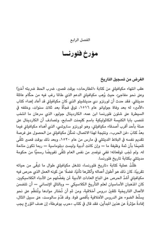 ‫اﻟﺮاﺑﻊ‬ ‫اﻟﻔﺼﻞ‬
‫ﻓﻠﻮرﻧﺴﺎ‬ ‫ﻣﺆرخ‬
‫اﻟﺘﺎرﻳﺦ‬ ‫ﺗﺴﺠﻴﻞ‬ ‫ﻣﻦ‬ ‫اﻟﻐﺮض‬
‫ًا‬‫ري‬‫أﺧ‬ ‫ﴐﺑﺘﻪ‬ ‫اﻟﺤﻆ‬ ‫ﴐب‬ ،‫ﻗﺼري‬ ‫ﺑﻮﻗﺖ‬ «‫»املﻄﺎرﺣﺎت‬ ‫ﻛﺘﺎﺑﺔ‬ ‫ﻣﻦ‬ ‫ﻣﻜﻴﺎﻓﻴﻠﲇ‬ ‫اﻧﺘﻬﺎء‬ ‫ﻋﻘﺐ‬
‫ﻋﺎﺋﻠﺔ‬ ‫ﺎم‬‫ﱠ‬‫ﻜ‬‫ﺣ‬ ‫ﻣﻦ‬ ‫ﻓﻴﻪ‬ ‫رﻏﺐ‬ ‫ﻃﺎملﺎ‬ ‫اﻟﺬي‬ ‫اﻟﺪﻋﻢ‬ ‫ﻣﻜﻴﺎﻓﻴﻠﲇ‬ ‫ﺐ‬ ِ‫ُﻫ‬‫و‬ ‫ﺣﻴﺚ‬ ،‫ﻣﻔﺎﺟﺊ‬ ‫ﻧﺤﻮ‬ ‫وﻋﲆ‬
‫ﻛﺘﺎب‬ ‫إﻫﺪاء‬ ‫أﻋﺎد‬ ‫ﻗﺪ‬ ‫ﻣﻜﻴﺎﻓﻴﻠﲇ‬ ‫ﻛﺎن‬ ‫اﻟﺬي‬ ‫ﻣﺪﻳﺘﺸﻴﺘﻮ‬ ‫دي‬ ‫ﻟﻮرﻧﺰو‬ ‫أن‬ ‫ﺣﺪث‬ ‫ﻓﻘﺪ‬ .‫ﻣﺪﻳﺘﴚ‬
‫ﰲ‬ ‫وﺧﻠﻔﻪ‬ ،‫ﺳﻨﻮات‬ ‫ﺛﻼث‬ ‫ﺑﻌﺪ‬ ً‫ة‬‫ﻓﺠﺄ‬ ‫ﺗﻮﰲ‬ ،١٥١٦ ‫ﻋﺎم‬ ‫ﺟﻮﻟﻴﺎﻧﻮ‬ ‫وﻓﺎة‬ ‫ﺑﻌﺪ‬ ‫ﻟﻪ‬ «‫»اﻷﻣري‬
‫اﻧﺘﺨﺐ‬ ‫ﻣﺎ‬ ‫ﴎﻋﺎن‬ ‫اﻟﺬي‬ ،‫ﺟﻮﻟﻴﻮ‬ ‫اﻟﻜﺎردﻳﻨﺎل‬ ،‫ﻋﻤﻪ‬ ‫اﺑﻦ‬ ‫ﻓﻠﻮرﻧﺴﺎ‬ ‫ﺷﺌﻮن‬ ‫ﻋﲆ‬ ‫اﻟﺴﻴﻄﺮة‬
‫ﻋﲆ‬ ‫اﻟﻜﺎردﻳﻨﺎل‬ ‫أن‬ ‫وﺗﺼﺎدف‬ ،‫اﻟﺴﺎﺑﻊ‬ ‫ﻛﻠﻴﻤﻨﺖ‬ ‫ﺑﺎﺳﻢ‬ ‫اﻟﻜﺎﺛﻮﻟﻴﻜﻴﺔ‬ ‫اﻟﻜﻨﻴﺴﺔ‬ ‫ﺑﺎﺑﺎ‬ ‫ملﻨﺼﺐ‬
‫ﻓﻴﻤﺎ‬ ‫ﻣﻜﻴﺎﻓﻴﻠﲇ‬ ‫أﻫﺪاه‬ ‫اﻟﺬي‬ ،‫ﺳﱰوﺗﴘ‬ ‫ﻟﻮرﻧﺰو‬ ‫وﻫﻮ‬ ،‫ﻣﻜﻴﺎﻓﻴﻠﲇ‬ ‫أﺻﺪﻗﺎء‬ ‫أﻗﺮب‬ ‫ﺑﺄﺣﺪ‬ ‫ﺻﻠﺔ‬
‫ﻓﺮﺻﺔ‬ ‫ﻋﲆ‬ ‫اﻟﺤﺼﻮل‬ ‫ﻣﻦ‬ ‫ﻣﻜﻴﺎﻓﻴﻠﲇ‬ َ‫ﻦ‬‫ﱠ‬‫ﻜ‬‫ﺗﻤ‬ ،‫اﻻﺗﺼﺎل‬ ‫ﻟﻬﺬا‬ ‫وﻧﺘﻴﺠﺔ‬ .«‫اﻟﺤﺮب‬ ‫»ﻓﻦ‬ َ‫ﻛﺘﺎب‬ ُ‫ﺪ‬‫ﺑﻌ‬
‫ﻰ‬‫ﱠ‬‫ﺗﻠﻘ‬ ‫ﻗﺼري‬ ‫ﺑﻮﻗﺖ‬ ‫ذﻟﻚ‬ ‫وﺑﻌﺪ‬ ،١٥٢٠ ‫ﻋﺎم‬ ‫ﻣﻦ‬ ‫ﻣﺎرس‬ ‫ﰲ‬ ‫املﺪﻳﺘﴚ‬ ‫اﻟﺒﻼط‬ ‫ﰲ‬ ‫ﻧﻔﺴﻪ‬ ‫ﺗﻘﺪﻳﻢ‬
‫ﻣﺘﺎﺣﺔ‬ ‫ﺗﻜﻮن‬ ‫رﺑﻤﺎ‬ — ‫دﺑﻠﻮﻣﺎﺳﻴﺔ‬ ‫وﻟﻴﺴﺖ‬ ‫أدﺑﻴﺔ‬ ‫ﻛﺎﻧﺖ‬ ‫وإن‬ — ‫ﻣﺎ‬ ‫وﻇﻴﻔﺔ‬ ‫ﺛﻤﺔ‬ ‫ﺑﺄن‬ ‫ﺎ‬ً‫ﺗﻠﻤﻴﺤ‬
‫ﺣﻜﻮﻣﺔ‬ ‫ﻣﻦ‬ ‫ٍّﺎ‬‫ﻴ‬‫رﺳﻤ‬ ‫ﺎ‬ ً‫ﺗﻔﻮﻳﻀ‬ ‫ﻰ‬‫ﱠ‬‫ﺗﻠﻘ‬ ‫اﻟﻌﺎم‬ ‫ﻧﻔﺲ‬ ‫ﻣﻦ‬ ‫ﻧﻮﻓﻤﱪ‬ ‫ﻓﻔﻲ‬ ‫ﺗﻮﻗﻌﺎﺗﻪ؛‬ ‫ﺐ‬ ِ‫ﺨ‬َ‫ﺗ‬ ‫وﻟﻢ‬ .‫ﻟﻪ‬
.‫ﻓﻠﻮرﻧﺴﺎ‬ ‫ﺗﺎرﻳﺦ‬ ‫ﺑﻜﺘﺎﺑﺔ‬ ‫ﻣﺪﻳﺘﴚ‬
‫ﺣﻴﺎﺗﻪ‬ ‫ﻣﻦ‬ ‫ﻰ‬‫ﱠ‬‫ﺗﺒﻘ‬ ‫ﻣﺎ‬ ‫ﻃﻮال‬ ‫ﻣﻜﻴﺎﻓﻴﻠﲇ‬ ‫ﺗﺸﻐﻞ‬ «‫ﻓﻠﻮرﻧﺴﺎ‬ ‫»ﺗﺎرﻳﺦ‬ ‫ﻛﺘﺎﺑﺔ‬ ‫ﻋﻤﻠﻴﺔ‬ ْ‫ﺖ‬‫ﱠ‬‫ﻠ‬‫ﻇ‬
‫ﻓﻴﻪ‬ ‫ﺣﺮص‬ ‫اﻟﺬي‬ ‫اﻟﻌﻤﻞ‬ ‫ﻛﻮﻧﻪ‬ ‫ﻋﻦ‬ ً‫ﻓﻀﻼ‬ ،‫ًﺎ‬‫ﻴ‬‫ﺗﺄﻧ‬ ‫وأﻛﺜﺮﻫﺎ‬ ‫أﻋﻤﺎﻟﻪ‬ ‫أﻃﻮل‬ ‫ﻫﻮ‬ ‫ذﻟﻚ‬ ‫ﻛﺎن‬ ،‫ًﺎ‬‫ﺒ‬‫ﺗﻘﺮﻳ‬
.‫اﻟﻜﻼﺳﻴﻜﻴني‬ ‫اﻷدﺑﺎء‬ ‫ﻣﻦ‬ ‫ﻠﻬﻢ‬ ‫ﱢ‬‫ﻳﻔﻀ‬ ‫ﻦ‬َ‫مل‬ ‫اﻷدﺑﻴﺔ‬ ‫اﻟﻌﺎدات‬ ‫اﺗﺒﺎع‬ ‫ﻋﲆ‬ ‫اﻟﺤﺮص‬ ‫ﱠ‬‫ﺪ‬‫أﺷ‬ ‫ﻣﻜﻴﺎﻓﻴﻠﲇ‬
‫ﺗﺘﻀﻤﻦ‬ ‫أن‬ — ‫اﻹﻧﺴﺎﻧﻲ‬ ‫وﺑﺎﻟﺘﺎﱄ‬ — ‫اﻟﻜﻼﺳﻴﻜﻲ‬ ‫اﻟﺘﺄرﻳﺦ‬ ‫ﻟﻌﻠﻢ‬ ‫اﻷﺳﺎﺳﻴﺎن‬ ‫املﺬﻫﺒﺎن‬ ‫ﻛﺎن‬
‫ﻧﺤﻮ‬ ‫ﻋﲆ‬ ‫ﻢ‬‫ﱠ‬‫ﻈ‬‫ﻨ‬ُ‫ﺗ‬‫و‬ ‫ﻣﻮادﻫﺎ‬ ‫ﺨﺘﺎر‬ُ‫ﺗ‬ ‫أن‬ ‫ﺛﻢ‬ ‫وﻣﻦ‬ ،‫أﺧﻼﻗﻴﺔ‬ ‫دروس‬ َ‫ني‬‫ﺗﻠﻘ‬ ‫اﻟﺘﺎرﻳﺨﻴﺔ‬ ‫اﻷﻋﻤﺎل‬
،‫املﺜﺎل‬ ‫ﺳﺒﻴﻞ‬ ‫ﻋﲆ‬ ،‫ﺳﺎﻟﻮﺳﺖ‬ َ‫م‬‫ﱠ‬‫ﺪ‬‫ﻗ‬ ‫وﻗﺪ‬ .‫ﻗﻮة‬ ‫ﺑﺄﻗﴡ‬ ‫اﻷﺧﻼﻗﻴﺔ‬ ‫اﻟﺪروس‬ ‫ﻋﲆ‬ ‫اﻟﻀﻮء‬ ‫ﻂ‬‫ﱢ‬‫ﻠ‬‫ﻳﺴ‬
‫ﻳﺠﺐ‬ ‫املﺆرخ‬ ‫ﻫﺪف‬ ‫إن‬ «‫ﻳﻮﻏﺮﻃﺔ‬ ‫»ﺣﺮب‬ ‫ﻛﺘﺎب‬ ‫ﰲ‬ ‫ﻗﺎل‬ ‫ﻓﻘﺪ‬ ،‫املﺒﺪأﻳﻦ‬ ‫ﻫﺬﻳﻦ‬ ‫ﻋﻦ‬ ً‫ة‬‫ﻣﺆﺛﺮ‬ ً‫ة‬‫إﻓﺎد‬
 