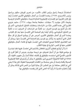 ‫ﻣﻜﻴﺎﻓﻴﻠﲇ‬
‫وراﺳﻴﻞ‬ ‫ﺳﻜﻴﻨﺮ‬ ‫ﻛﻮﻳﻨﺘﻦ‬ ‫ﺗﺤﺮﻳﺮ‬ ‫ﻣﻦ‬ ،«‫»اﻷﻣري‬ ‫ﻟﻜﺘﺎب‬ ‫ﺑﺮاﻳﺲ‬ ‫راﺳﻴﻞ‬ ‫ﺗﺮﺟﻤﺔ‬ ُ‫ﺖ‬ْ‫اﺳﺘﺨﺪﻣ‬
َ‫ﺪ‬‫)ﺑﻌ‬ ُ‫اﻋﺘﻤﺪت‬ ‫اﻷﺧﺮى‬ ‫ﻣﻜﻴﺎﻓﻴﻠﲇ‬ ‫أﻋﻤﺎل‬ ‫ﻣﻦ‬ ُ‫اﻗﺘﺒﺴﺖ‬ ‫وﻋﻨﺪﻣﺎ‬ .(١٩٨٨ ،‫)ﻛﺎﻣﱪﻳﺪج‬ ‫ﺑﺮاﻳﺲ‬
‫اﻟﺮﺋﻴﺴﻴﺔ‬ ‫اﻷﻋﻤﺎل‬ :‫»ﻣﻜﻴﺎﻓﻴﻠﲇ‬ ‫ﻟﱰﺟﻤﺔ‬ ‫املﻤﺘﺎزة‬ ‫اﻹﻧﺠﻠﻴﺰﻳﺔ‬ ‫اﻹﺻﺪارات‬ ‫ﻋﲆ‬ (‫اﻟﻜﺮﻳﻢ‬ ‫اﻹذن‬ ِ‫ْﻞ‬‫ﻴ‬َ‫ﻧ‬
‫ﻋﺰﻳﺰي‬ ‫ﺳﺘﺠﺪ‬ .(١٩٦٥ ،«‫دﻳﻮك‬ ‫ﺟﺎﻣﻌﺔ‬ ‫»ﻣﻄﺒﻌﺔ‬ ،‫ﻣﺠﻠﺪات‬ ٣) ‫ﺟﻴﻠﱪت‬ ‫ﻵﻻن‬ «‫وﻏريﻫﺎ‬
‫إﱃ‬ ‫أﺷري‬ «‫اﻟﺪﺑﻠﻮﻣﺎﳼ‬ ‫اﻟﺘﻤﺜﻴﻞ‬ ‫وﺧﻄﺎﺑﺎت‬ ‫»املﺮاﺳﻼت‬ ‫ﻣﻦ‬ ‫ﺎ‬ ٍّ‫ﻧﺼ‬ ‫أﻗﺘﺒﺲ‬ ‫ﻋﻨﺪﻣﺎ‬ ‫أﻧﻨﻲ‬ ‫اﻟﻘﺎرئ‬
ً‫ﻛﻨﺎﻳﺔ‬ «‫د‬ ‫»ت‬ ‫اﻟﺤﺮﻓني‬ ‫أو‬ ،‫املﺮاﺳﻼت‬ ‫ﻋﻦ‬ ً‫ﻛﻨﺎﻳﺔ‬ «‫»م‬ ‫اﻟﺤﺮف‬ ‫ﻗﻮﺳني‬ ‫ﺑني‬ ‫أﺿﻊ‬ ‫ﺑﺄن‬ ‫ذﻟﻚ‬
.‫اﻗﺘﺒﺎس‬ ‫ﻛﻞ‬ َ‫ﺪ‬‫ﺑﻌ‬ ‫ﻣﻨﻬﺎ‬ ُ‫اﻗﺘﺒﺴﺖ‬ ‫اﻟﺘﻲ‬ ‫اﻟﺼﻔﺤﺔ‬ ‫رﻗﻢ‬ ‫ﺎ‬ ً‫أﻳﻀ‬ ‫وأذﻛﺮ‬ ،‫اﻟﺪﺑﻠﻮﻣﺎﳼ‬ ‫اﻟﺘﻤﺜﻴﻞ‬ ‫ﻋﻦ‬
ٍ‫ﺣﺎﻟﺔ‬ ‫ﻛﻞ‬ ‫ﰲ‬ ‫اﻟﺴﻴﺎق‬ ‫ﺢ‬ ‫ﱢ‬‫ﻳﻮﺿ‬ ‫أن‬ ‫ﻋﲆ‬ ‫أﺣﺮص‬ ،‫اﻷﺧﺮى‬ ‫ﻣﻜﻴﺎﻓﻴﻠﲇ‬ ‫أﻋﻤﺎل‬ ‫إﱃ‬ ‫أﺷري‬ ‫وﻋﻨﺪﻣﺎ‬
‫أن‬ ‫وﻳﻤﻜﻦ‬ .‫ﻣﻨﻬﺎ‬ ُ‫اﻗﺘﺒﺴﺖ‬ ‫اﻟﺘﻲ‬ ‫اﻟﺼﻔﺤﺔ‬ َ‫ﻢ‬‫رﻗ‬ ‫ﻗﻮﺳني‬ ‫ﺑني‬ ‫وأذﻛﺮ‬ ،‫ﺑﻪ‬ ‫أﺳﺘﺸﻬﺪ‬ ‫اﻟﺬي‬ ‫ﱠ‬‫اﻟﻨﺺ‬
‫ﻣﻜﻴﺎﻓﻴﻠﲇ‬ ‫»أﻋﻤﺎل‬ ‫ﻗﺎﺋﻤﺔ‬ ‫ﰲ‬ ‫ﻋﻠﻴﻬﺎ‬ ُ‫اﻋﺘﻤﺪت‬ ‫اﻟﺘﻲ‬ ‫اﻟﻄﺒﻌﺎت‬ ‫ﻟﺠﻤﻴﻊ‬ ‫اﻟﻜﺎﻣﻠﺔ‬ ‫اﻟﺘﻔﺎﺻﻴﻞ‬ ‫ﺗﺠﺪ‬
.‫اﻟﻜﺘﺎب‬ ‫ﻧﻬﺎﻳﺔ‬ ‫ﰲ‬ ‫اﻟﻮاردة‬ «‫اﻟﻨﺺ‬ ‫ﰲ‬ ‫ﻣﻨﻬﺎ‬ ‫َﺲ‬‫ﺒ‬‫املﻘﺘ‬
ُ‫ﺗﺠﺎﴎت‬ ‫ﻓﻘﺪ‬ ‫ﻋﻠﻴﻬﺎ؛‬ ُ‫اﻋﺘﻤﺪت‬ ‫اﻟﺘﻲ‬ ‫ﺑﺎﻟﱰاﺟﻢ‬ ‫ﺗﺘﻌﻠﻘﺎن‬ ‫ﻳني‬َ‫ﺮ‬ْ‫ﺧ‬ُ‫أ‬ ‫ﻧﻘﻄﺘني‬ ‫ﺢ‬ ‫ﱢ‬‫أوﺿ‬ ‫أن‬ ‫ﱠ‬‫ﺪ‬‫ﺑ‬ ‫ﻻ‬
‫إﱃ‬ َ‫أﻗﺮب‬ ‫ﱠ‬‫ﻞ‬‫أﻇ‬ ‫أن‬ ‫ﺑﻐﺮض‬ ،‫ﺟﻴﻠﱪت‬ ‫ﺗﺮﺟﻤﺔ‬ ‫ﻋﲆ‬ ٍ‫ﺗﻌﺪﻳﻼت‬ َ‫ﻞ‬ ِ‫دﺧ‬ُ‫أ‬ ‫أن‬ ‫ﻋﲆ‬ ‫ﻗﻠﻴﻠﺔ‬ ‫ﻣﻮاﺿﻊ‬ ‫ﰲ‬
‫)أو‬ «‫»اﻟﻘﻮة‬ ‫ﻣﻔﻬﻮم‬ ‫ﺑﺄن‬ ُ‫آﻣﻨﺖ‬ ‫ﻟﻄﺎملﺎ‬ .‫ﻛﺘﺎﺑﺘﻪ‬ ‫ﰲ‬ ‫ﻣﻜﻴﺎﻓﻴﻠﲇ‬ ‫اﺳﺘﺨﺪﻣﻪ‬ ‫اﻟﺬي‬ ‫ﱢ‬‫ﲇ‬‫اﻷﺻ‬ ‫اﻷﺳﻠﻮب‬
‫اﻹﻧﺠﻠﻴﺰﻳﺔ‬ ‫اﻟﻠﻐﺔ‬ ‫إﱃ‬ ‫ﻢ‬َ‫ُﱰﺟ‬‫ﻳ‬ ‫أن‬ ‫ﻳﻤﻜﻦ‬ ‫ﻻ‬ ‫ﻣﻜﻴﺎﻓﻴﻠﲇ‬ ‫ﻟﺪى‬ ‫املﺤﻮري‬ (‫اﻟﻼﺗﻴﻨﻴﺔ‬ ‫اﻟﻠﻐﺔ‬ ‫ﰲ‬ virtus
‫ﻳﻌﻨﻲ‬ ‫ﻻ‬ ‫ﻫﺬا‬ ‫ﻟﻜﻦ‬ .‫املﻄﻮﻟﺔ‬ ‫اﻟﺘﻮﺿﻴﺤﻴﺔ‬ ‫اﻟﻜﻠﻤﺎت‬ ‫ﻣﻦ‬ ‫ﺑﺴﻠﺴﻠﺔ‬ ‫ﺣﺘﻰ‬ ‫أو‬ ،‫واﺣﺪة‬ ‫ﺑﻜﻠﻤﺔ‬ ‫اﻟﺤﺪﻳﺜﺔ‬
‫أن‬ ‫ﻳﻤﻜﻦ‬ ‫ﻪ‬ُ‫ﺘ‬ْ‫ﱠﻣ‬‫ﺪ‬‫ﻗ‬ ‫اﻟﺬي‬ ‫اﻟﻨﺺ‬ ‫ﻣﻦ‬ ‫ًا‬‫ري‬‫ﻛﺒ‬ ‫ًﺎ‬‫ﺒ‬‫ﺟﺎﻧ‬ ‫ﻷن‬ ‫اﻟﻌﻜﺲ؛‬ ‫ﻋﲆ‬ ‫ﺑﻞ‬ ‫ﻣﻌﻨﺎﻫﺎ؛‬ ‫ﺶ‬ ِ‫أﻧﺎﻗ‬ ‫ﻟﻢ‬ ‫أﻧﻨﻲ‬
.‫ﺑﻬﺎ‬ ‫ﻣﻜﻴﺎﻓﻴﻠﲇ‬ ‫ﻳﻘﺼﺪه‬ ‫ﻛﺎن‬ ‫اﻟﺬي‬ ‫املﻌﻨﻰ‬ ‫أﻧﻪ‬ ُ‫رأﻳﺖ‬ ‫ملﺎ‬ ‫ًا‬‫ري‬‫ﺗﻔﺴ‬ ‫ﺑﺎﻋﺘﺒﺎره‬ ‫أ‬َ‫ﺮ‬‫ُﻘ‬‫ﻳ‬
8
 