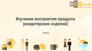 Изучение восприятия продукта
(кондитерских изделий)
Москва
 