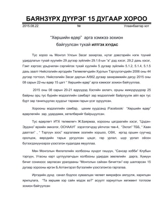 БАЯНЗҮРХ ДҮҮРЭГ 15 ДУГААР ХОРОО
2015.08.22 № Улаанбаатар хот
“Хөршийн өдөр” арга хэмжээ зохион
байгуулсан тухай ИЛТГЭХ ХУУДАС
Тус хороо нь Монгол Улсын Засаг захиргаа, нутаг дэвсгэрийн нэгж түүний
удирдлагын тухай хуулийн 29 дүгээр зүйлийн 29.1.6-ын “а” дэд хэсэг, 29,2 дахь хэсэг,
Гэмт хэргээс урьдчилан сэргийлэх тухай хуулийн 5 дугаар зүйлийн 5.1.2, 5.1.4, 5.1.5
дахь заалт Нийслэлийн иргэдийн Төлөөлөгчдийн Хурлын Тэргүүлэгчдийн 2006 оны 44
дүгээр тогтоол, Нийслэлийн Засаг даргын А/662 дугаар захирамжийн дагуу 2015 оны
08 сарын 22-ны өдөр 15 цагт “ Хөршийн өдөр” арга хэмжээг зохион байгууллаа.
2015 оны 08 сарын 20-21 өдрүүдэд Хэсгийн ахлагч, орцны жижүүрүүдээр 25
байрны орц тус бүрийн мэдээллийн самбарт зар мэдээллийг байрлуулж айл өрх тус
бүрт зар танилцуулах хуудсыг тарааж гарын үсэг зуруулсан.
Хорооны мэдээллийн самбар, цахим хуудсанд /Fасеbook/ “Хөршийн өдөр”
өдөрлөгийн зар, удардамж, хөтөлбөрийг байршуулсан.
Тус өдөрлөгт ИТХ төлөөлөгч Ж.Баярмаа, хорооны цагдаагийн хэсэг, “Цэдэн-
Эрдэнэ” өрхийн эмнэлэг, ОСНААУГ хэрэглэгчдэд үйлчлэх төв-4, “Эхлэл” ТББ, “ Хаан
даатгал” , “ Тэргүүн зоос” хадгаламж зээлийн хоршоо, СӨХ, иргэд оршин суугчид
оролцож, өөрсдийн тарьж ургуулсан цэцэг, гар урлал, шүр урлал оёсон
бүтээгдэхүүнээрээ үзэсгэлэн худалдаа явууллаа.
Мөн Монголын Филателийн холбооны хүндэт гишүүн, “Сансар хобби” Клубын
тэргүүн, Утасны карт цуглуулагчдын холбооны удирдах зөвлөлийн дарга, Хүмүүн
бичиг сониноос зарласан уралдааны “Монголын сайхан бичигтэн”-ээр шалгарсан 15
дугаар хорооны иргэн Б.Алтангэрэл бүтээлийн үзэсгэлэнгээ гаргалаа.
Иргэдийн дунд санал бодлоо хуваалцах чөлөөт микрафон аялуулж, харилцан
ярилцлага, “Та хөршөө хэр сайн мэдэх вэ?” асуулт хариултын хөгжөөнт тоглоом
зохион байгуулсан
 