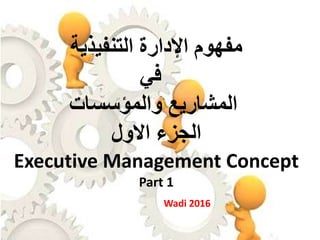 ‫اإلدارة‬ ‫مفهوم‬‫التنفيذية‬
‫في‬
‫والمؤسسات‬ ‫المشاريع‬
‫االول‬ ‫الجزء‬
Executive Management Concept
Part 1
Wadi 2016
 
