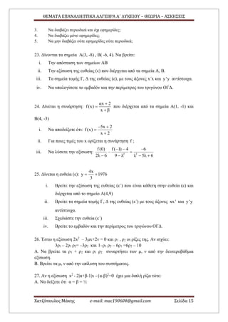 ΘΕΜΑΤΑ ΕΠΑΝΑΛΗΠΤΙΚΑ ΑΛΓΕΒΡΑ Α΄ ΛΥΚΕΙΟΥ – ΘΕΩΡΙΑ – ΑΣΚΗΣΕΙΣ
Χατζόπουλος Μάκης e-mail: mac190604@gmail.com Σελίδα 15
3. Να διαβάζει περιοδικά και όχι εφημερίδες;
4. Να διαβάζει μόνο εφημερίδες;
5. Να μην διαβάζει ούτε εφημερίδες ούτε περιοδικά;
23. Δίνονται τα σημεία Α(3, -8) , Β( -6, 4). Να βρείτε:
i. Την απόσταση των σημείων ΑΒ
ii. Την εξίσωση της ευθείας (ε) που διέρχεται από τα σημεία Α, Β.
iii. Τα σημεία τομής Γ, Δ της ευθείας (ε), με τους άξονες x΄x και y'y αντίστοιχα.
iv. Να υπολογίσετε το εμβαδόν και την περίμετρος του τριγώνου ΟΓΔ.
24. Δίνεται η συνάρτηση:
αx 2
f(x)
x β



που διέρχεται από τα σημεία Α(1, -1) και
Β(4, -3)
i. Να αποδείξετε ότι:
5x 2
f(x)
x 2
 


ii. Για ποιες τιμές του x ορίζεται η συνάρτηση f ;
iii. Να λύσετε την εξίσωση: 2 2
f(0) f( 1) 4 6
2λ 6 9 λ λ 5λ 6
  
 
   
25. Δίνεται η ευθεία (ε):
4x
y 1976
3
 
i. Βρείτε την εξίσωση της ευθείας (ε΄) που είναι κάθετη στην ευθεία (ε) και
διέρχεται από το σημείο Α(4,9)
ii. Βρείτε τα σημεία τομής Γ, Δ της ευθείας (ε΄) με τους άξονες xx' και y'y
αντίστοιχα.
iii. Σχεδιάστε την ευθεία (ε΄)
iv. Βρείτε το εμβαδόν και την περίμετρος του τριγώνου ΟΓΔ.
26. Έστω η εξίσωση 2x2
– 3μx+2ν = 0 και ρ1 , ρ2 οι ρίζες της. Αν ισχύει:
3ρ1 – 2ρ1 ρ2= –3ρ2 και 1–ρ1 ρ2 – 6ρ1 =6ρ2 – 10
Α. Να βρείτε τα ρ1 + ρ2 και ρ1 ρ2 συναρτήσει των μ, ν από την δευτεροβάθμια
εξίσωση.
Β. Βρείτε τα μ, ν από την επίλυση του συστήματος.
27. Αν η εξίσωση x2
- 2|α+β-1|x - (α-β)2
=0 έχει μια διπλή ρίζα τότε:
Α. Να δείξετε ότι α = β = ½
 