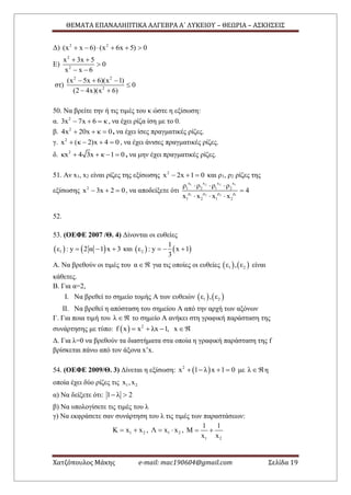 ΘΕΜΑΤΑ ΕΠΑΝΑΛΗΠΤΙΚΑ ΑΛΓΕΒΡΑ Α΄ ΛΥΚΕΙΟΥ – ΘΕΩΡΙΑ – ΑΣΚΗΣΕΙΣ
Χατζόπουλος Μάκης e-mail: mac190604@gmail.com Σελίδα 19
Δ) 2 2
(x x 6) (x 6x 5) 0     
Ε)
2
2
x 3x 5
0
x x 6
 

 
στ)
2 2
2
(x 5x 6)(x 1)
0
(2 4x)(x 6)
  

 
50. Να βρείτε την ή τις τιμές του κ ώστε η εξίσωση:
α. 2
3x 7x 6 κ   , να έχει ρίζα ίση με το 0.
β. 2
4x 20x κ 0   , να έχει ίσες πραγματικές ρίζες.
γ. 2
x (κ 2)x 4 0    , να έχει άνισες πραγματικές ρίζες.
δ. 2
κx 4 3x κ 1 0    , να μην έχει πραγματικές ρίζες.
51. Αν x1, x2 είναι ρίζες της εξίσωσης 2
x 2x 1 0   και ρ1, ρ2 ρίζες της
εξίσωσης 2
x 3x 2 0   , να αποδείξετε ότι
1 2 2 1
1 2 2 1
x x x x
1 2 1 2
ρ ρ ρ ρ
1 2 1 2
ρ ρ ρ ρ
4
x x x x
  

  
52.
53. (ΟΕΦΕ 2007 /Θ. 4) Δίνονται οι ευθείες
   1ε : y 2 α 1 x 3   και    2
1
ε : y x 1
3
  
Α. Να βρεθούν οι τιμές του α για τις οποίες οι ευθείες    1 2ε , ε είναι
κάθετες.
Β. Για α=2,
I. Να βρεθεί το σημείο τομής Α των ευθειών    1 2ε , ε
II. Να βρεθεί η απόσταση του σημείου Α από την αρχή των αξόνων
Γ. Για ποια τιμή του λ  το σημείο Α ανήκει στη γραφική παράσταση της
συνάρτησης με τύπο:   2
f x x λx 1, x   
Δ. Για λ=0 να βρεθούν τα διαστήματα στα οποία η γραφική παράσταση της f
βρίσκεται πάνω από τον άξονα x’x.
54. (ΟΕΦΕ 2009/Θ. 3) Δίνεται η εξίσωση:  2
x 1 λ x 1 0    με λ η
οποία έχει δύο ρίζες τις 1 2x ,x
α) Να δείξετε ότι: 1 λ 2 
β) Να υπολογίσετε τις τιμές του λ
γ) Να εκφράσετε σαν συνάρτηση του λ τις τιμές των παραστάσεων:
1 2Κ x x  , 1 2Λ x x  ,
1 2
1 1
Μ
x x
 
 