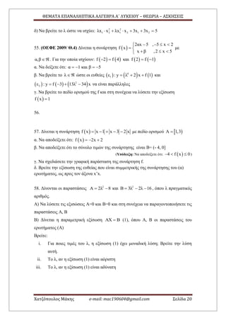 ΘΕΜΑΤΑ ΕΠΑΝΑΛΗΠΤΙΚΑ ΑΛΓΕΒΡΑ Α΄ ΛΥΚΕΙΟΥ – ΘΕΩΡΙΑ – ΑΣΚΗΣΕΙΣ
Χατζόπουλος Μάκης e-mail: mac190604@gmail.com Σελίδα 20
δ) Να βρείτε το λ ώστε να ισχύει: 2 2
1 2 1 2 1 2λx x λx x 3x 3x 5     
55. (ΟΕΦΕ 2009/ Θ.4) Δίνεται η συνάρτηση  
2αx 5 , 5 x 2
f x
x β ,2 x 5
   
 
  
με
α,β  . Για την οποία ισχύουν:        f 2 f 4 και f 2 f 1   
α. Να δείξετε ότι: α 1 και β 5   
β. Να βρείτε το λ  ώστε οι ευθείες      4
1ε : y λ 2 x f 1   και
     2
2ε : y f 3 13λ 34 x    να είναι παράλληλες
γ. Να βρείτε το πεδίο ορισμού της f και στη συνέχεια να λύσετε την εξίσωση
 f x 1
56.
57. Δίνεται η συνάρτηση  f x x 1 x 3 2 x     με πεδίο ορισμού  A 1,3
α. Να αποδείξετε ότι:  f x 2x 2  
β. Να αποδείξετε ότι το σύνολο τιμών της συνάρτησης είναι Β= (- 4, 0]
(Υπόδειξη: Να αποδείξετε ότι:  4 f x 0   )
γ. Να σχεδιάσετε την γραφική παράσταση της συνάρτηση f.
δ. Βρείτε την εξίσωση της ευθείας που είναι συμμετρικής της συνάρτησης του (α)
ερωτήματος, ως προς τον άξονα x’x.
58. Δίνονται οι παραστάσεις 2
A 2λ 8  και 2
Β 3λ 2λ 16   , όπου λ πραγματικός
αριθμός.
Α) Να λύσετε τις εξισώσεις Α=0 και Β=0 και στη συνέχεια να παραγοντοποιήσετε τις
παραστάσεις Α, Β
Β) Δίνεται η παραμετρική εξίσωση ΑΧ Β (1), όπου Α, Β οι παραστάσεις του
ερωτήματος (Α)
Βρείτε:
i. Για ποιες τιμές του λ, η εξίσωση (1) έχει μοναδική λύση; Βρείτε την λύση
αυτή.
ii. Το λ, αν η εξίσωση (1) είναι αόριστη
iii. Το λ, αν η εξίσωση (1) είναι αδύνατη
 