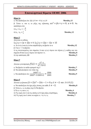 ΘΕΜΑΤΑ ΕΠΑΝΑΛΗΠΤΙΚΑ ΑΛΓΕΒΡΑ Α΄ ΛΥΚΕΙΟΥ – ΘΕΩΡΙΑ – ΑΣΚΗΣΕΙΣ
Χατζόπουλος Μάκης e-mail: mac190604@gmail.com Σελίδα 24
Επαναληπτικά θέματα ΟΕΦΕ 2006
Θέμα 1ο
α. Να αποδείξετε ότι: |x| ≤ θ ⇔ −θ ≤ x ≤ θ Μονάδες 13
β. Έστω x1 και x2 οι ρίζες της εξίσωσης 𝛼𝑥2
+ 𝛽𝑥 + 𝛾 = 0, 𝛼 ≠ 0. Να
αποδείξετε ότι:
i) x1 + x2 = −
β
α
ii) x1 ∙ x2 =
γ
α
Μονάδες 12
Θέμα 2ο
Δίνονται οι ευθείες
( 𝜀1): 𝑦 = | 𝛼 + 2| 𝑥 + 4 ( 𝜀2): 𝑦 = |2𝛼 − 1| 𝑥 + 15
α. Αν οι (ε1) και (ε2) είναι παράλληλες να βρείτε το α Μονάδες 12
β. Για α = 3 να βρείτε:
i) τις συντεταγμένες του σημείου Α που η (ε1) τέμνει τον άξονα y΄y καθώς και του
σημείου Β που η (ε2) τέμνει τον άξονα x΄x. Μονάδες 8
ii) την απόσταση ΑΒ Μονάδες 5
Θέμα 3ο
Δίνεται η συνάρτηση 𝑓( 𝑥) =
𝑥2−1
𝑥2−3𝑥+2
α. Να βρείτε το πεδίο ορισμού της f Μονάδες 7
β. Να απλοποιήσετε τον τύπο της Μονάδες 9
γ. Να αποδείξετε ότι:
20052−1
20052−3∙2005+2
=
2006
2003
Μονάδες 9
Θέμα 4ο
Δίνεται η εξίσωση ( 𝜆 + 2) 𝑥2
− 2𝜆𝑥 − 1 = 0 με 𝜆 ≠ −2 𝜅𝛼𝜄 𝜆 ∈ 𝑅 (1)
α. Να αποδείξετε ότι έχει ρίζες άνισες για κάθε 𝜆 ≠ −2. Μονάδες 8
β. Έστω x1, x2 οι ρίζες της (1) Να βρείτε:
i) Τα x1+x2 και x1 x2 Μονάδες 4
ii) Τις τιμές του λ για τις οποίες η (1) έχει ρίζες ετερόσημες Μονάδες 6
iii) Τις τιμές του λ ώστε να ισχύει x1 +x2<x1 x2 Μονάδες 7
 