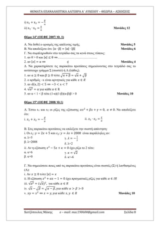 ΘΕΜΑΤΑ ΕΠΑΝΑΛΗΠΤΙΚΑ ΑΛΓΕΒΡΑ Α΄ ΛΥΚΕΙΟΥ – ΘΕΩΡΙΑ – ΑΣΚΗΣΕΙΣ
Χατζόπουλος Μάκης e – mail: mac190604@gmail.com Σελίδα 8
i) x1 + x2 = −
β
α
ii) x1 ∙ x2 =
γ
α
Μονάδες 12
Θέμα 14ο
(ΟΕΦΕ 2007/ Θ. 1)
Α. Να δοθεί ο ορισμός της απόλυτης τιμής. Μονάδες 5
Β. Να αποδείξετε ότι: |α ∙ β| = |α| ∙ |β| Μονάδες 6
Γ. Να συμπληρωθούν στο τετράδιο σας τα κενά στους τύπους:
1. αν θ > 0 και |x| ≤ θ ⇔……………………………….
2. αν | 𝑥| = α ⇔ ή Μονάδες 4
Δ. Να χαρακτηρίσετε τις παρακάτω προτάσεις σημειώνοντας στο τετράδιό σας το
αντίστοιχο γράμμα Σ (σωστό) ή Λ (λάθος).
1. αν α ≥ 0 και β ≥ 0 τότε √α + β = √α + √β
2. ο αριθμός –x είναι αρνητικός για κάθε 𝑥 ∈ 𝑅
3. αν d(x, 2) < 5 ⇔ −3 < x < 7
4. √α2 = α για κάθε α ∈ R
5. αν α < 1 < β τότε (1-α)(1-β)(α-β)β > 0 Μονάδες 10
Θέμα 15ο
(ΟΕΦΕ 2008/ Θ.1)
Α. Έστω x1 και x2 οι ρίζες της εξίσωσης 𝛼𝑥2
+ 𝛽𝑥 + 𝛾 = 0, 𝛼 ≠ 0. Να αποδείξετε
ότι:
i. 𝑥1 + 𝑥2 = −
𝛽
𝛼
ii. 𝑥1 ∙ 𝑥2 =
𝛾
𝛼
Β. Στις παρακάτω προτάσεις να επιλέξετε την σωστή απάντηση:
i. Οι 𝜀1: 𝑦 = 2𝑥 + 5 𝜅𝛼𝜄 𝜀2: 𝑦 = 𝜆𝑥 + 2008 είναι παράλληλες αν:
α. λ=5
β. λ=2008
γ. 𝜆 = −
1
2
δ. λ=2
ii. Αν η εξίσωση 𝑥2
− 5𝑥 + 𝜅 = 0 έχει ρίζα το 2 τότε:
α. κ=6
β. κ=0
γ. 𝜅 = √2
δ. κ=-6
Γ. Να σημειώσετε ποιες από τις παρακάτω προτάσεις είναι σωστές (Σ) ή λανθασμένες
(Λ):
i. Αν 𝑥 ≥ 0 𝜏ό𝜏𝜀 | 𝑥| = 𝑥
ii. Η εξίσωση 𝑥2
+ 𝛼𝑥 − 1 = 0 έχει πραγματικές ρίζες για κάθε 𝛼 ∈ 𝐼𝑅
iii. √𝑎2 = (√ 𝑎)2
, για κάθε 𝛼 ∈ 𝑅
iv. √ 𝑎 − √𝛽 = √𝛼 − 𝛽, 𝛾𝜄𝛼 𝜅ά𝜃𝜀 𝛼 > 𝛽 > 0
v. 𝑥𝑦 = 𝑥2
⇔ 𝑥 = 𝑦, 𝛾𝜄𝛼 𝜅ά𝜃𝜀 𝑥, 𝑦 ∈ 𝑅 Μονάδες 10
 