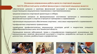 Основными направлениями работы врача по спортивной медицине
ГАУЗ ТО «Областной центр лечебной физкультуры и спортивной медицины» являются:
•обеспечение допуска к занятиям физической культурой и спортом в соответствии с
существующими медицинскими показаниями и противопоказаниями;
•решение вопросов спортивной ориентации и отбора;
•осуществление контроля за функциональным состоянием организма у занимающихся
физической культурой и спортом в процессе тренировок и соревнований;
•организация медицинского обеспечения спортивно - массовых мероприятий и соревнований;
•профилактика спортивного травматизма;
•проведение профилактических медицинских осмотров детей и подростков, учащихся
общеобразовательных школ юга Тюменской области;
•проведение анализа заболеваний, травм и специфических повреждений, возникающих при
нерациональных занятиях физической культурой и спортом, разработка методов их ранней
диагностики, лечения, реабилитации и профилактики
 
