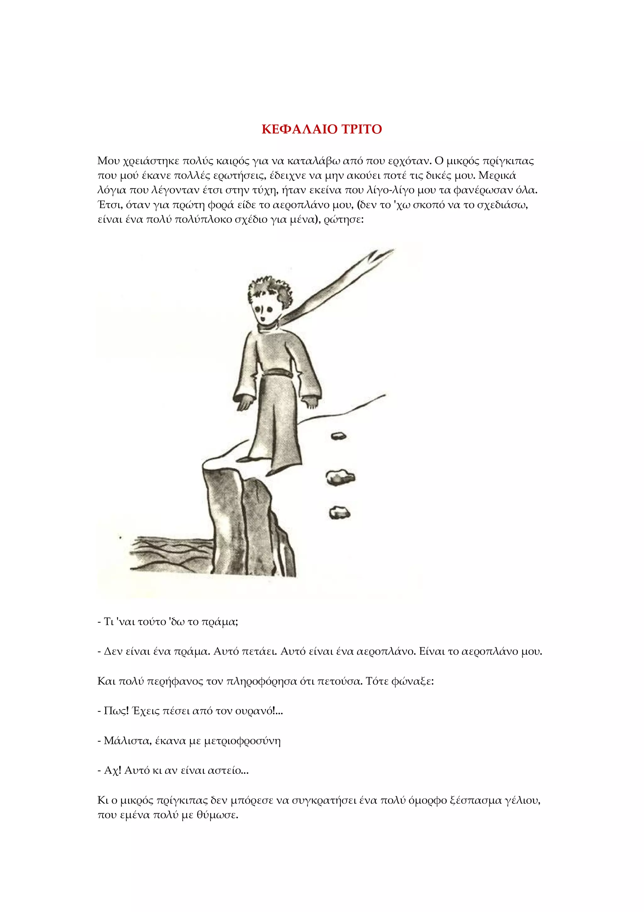 ΚΕΦΑΛΑΙΟ ΤΡΙΤΟ
Μου χρειάστηκε πολύς καιρός για να καταλάβω από που ερχόταν. Ο μικρός πρίγκιπας
που μού έκανε πολλές ερωτήσεις, έδειχνε να μην ακούει ποτέ τις δικές μου. Μερικά
λόγια που λέγονταν έτσι στην τύχη, ήταν εκείνα που λίγο-λίγο μου τα φανέρωσαν όλα.
Έτσι, όταν για πρώτη φορά είδε το αεροπλάνο μου, (δεν το 'χω σκοπό να το σχεδιάσω,
είναι ένα πολύ πολύπλοκο σχέδιο για μένα), ρώτησε:
- Τι 'ναι τούτο 'δω το πράμα;
- Δεν είναι ένα πράμα. Αυτό πετάει. Αυτό είναι ένα αεροπλάνο. Είναι το αεροπλάνο μου.
Και πολύ περήφανος τον πληροφόρησα ότι πετούσα. Τότε φώναξε:
- Πως! Έχεις πέσει από τον ουρανό!...
- Μάλιστα, έκανα με μετριοφροσύνη
- Αχ! Αυτό κι αν είναι αστείο...
Κι ο μικρός πρίγκιπας δεν μπόρεσε να συγκρατήσει ένα πολύ όμορφο ξέσπασμα γέλιου,
που εμένα πολύ με θύμωσε.
 