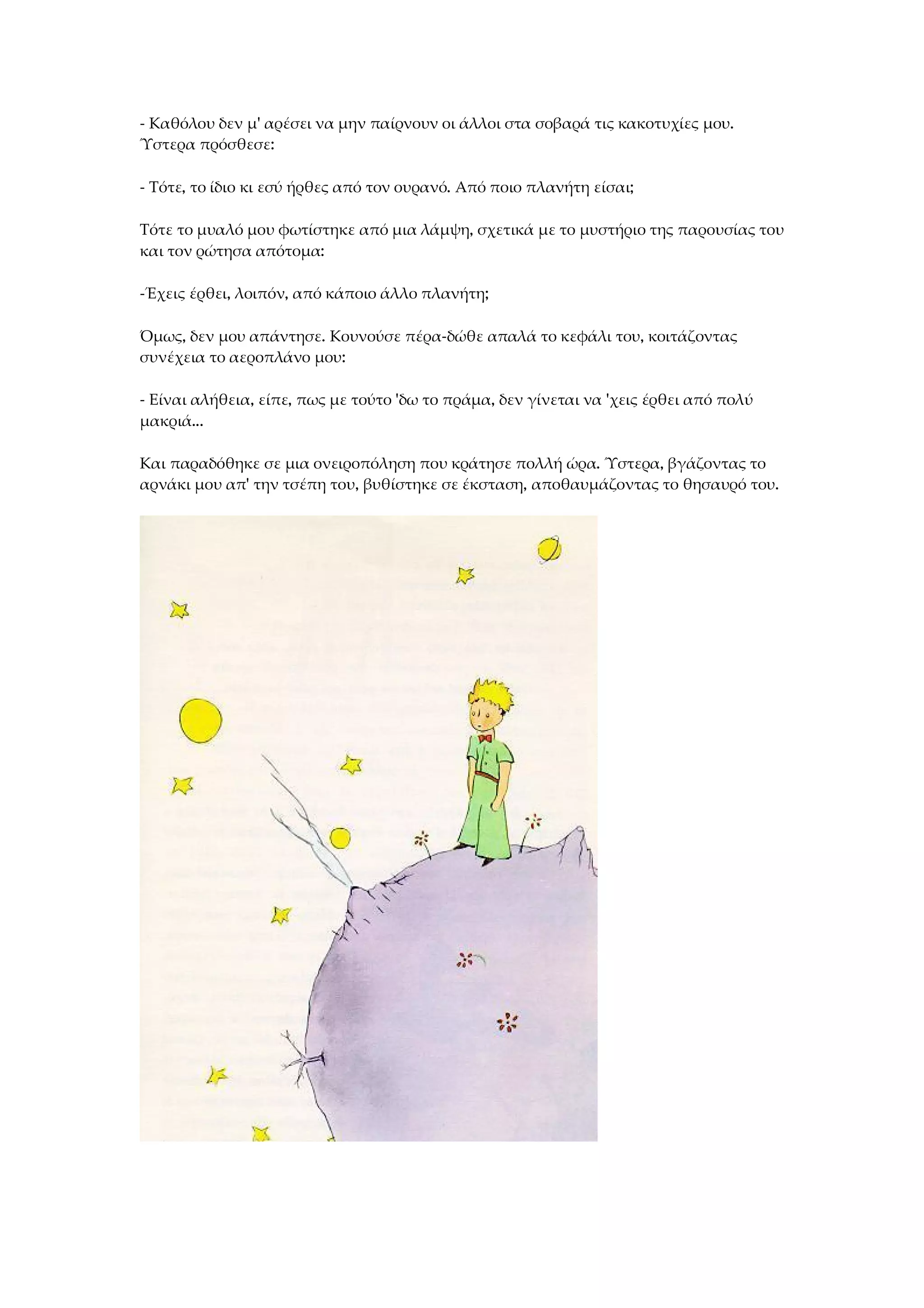 - Καθόλου δεν μ' αρέσει να μην παίρνουν οι άλλοι στα σοβαρά τις κακοτυχίες μου.
Ύστερα πρόσθεσε:
- Τότε, το ίδιο κι εσύ ήρθες από τον ουρανό. Από ποιο πλανήτη είσαι;
Τότε το μυαλό μου φωτίστηκε από μια λάμψη, σχετικά με το μυστήριο της παρουσίας του
και τον ρώτησα απότομα:
-Έχεις έρθει, λοιπόν, από κάποιο άλλο πλανήτη;
Όμως, δεν μου απάντησε. Κουνούσε πέρα-δώθε απαλά το κεφάλι του, κοιτάζοντας
συνέχεια το αεροπλάνο μου:
- Είναι αλήθεια, είπε, πως με τούτο 'δω το πράμα, δεν γίνεται να 'χεις έρθει από πολύ
μακριά...
Και παραδόθηκε σε μια ονειροπόληση που κράτησε πολλή ώρα. Ύστερα, βγάζοντας το
αρνάκι μου απ' την τσέπη του, βυθίστηκε σε έκσταση, αποθαυμάζοντας το θησαυρό του.
 