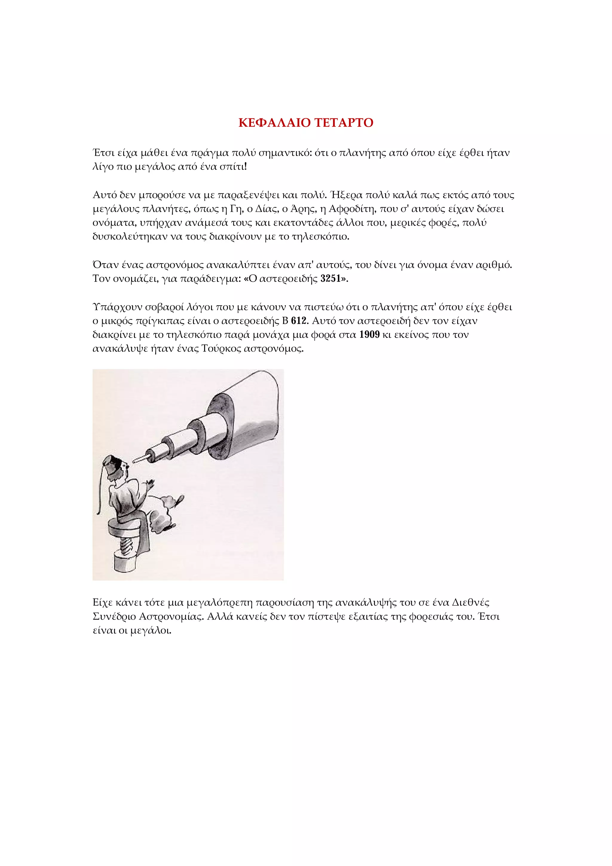 ΚΕΦΑΛΑΙΟ ΤΕΤΑΡΤΟ
Έτσι είχα μάθει ένα πράγμα πολύ σημαντικό: ότι ο πλανήτης από όπου είχε έρθει ήταν
λίγο πιο μεγάλος από ένα σπίτι!
Αυτό δεν μπορούσε να με παραξενέψει και πολύ. Ήξερα πολύ καλά πως εκτός από τους
μεγάλους πλανήτες, όπως η Γη, ο Δίας, ο Άρης, η Αφροδίτη, που σ' αυτούς είχαν δώσει
ονόματα, υπήρχαν ανάμεσά τους και εκατοντάδες άλλοι που, μερικές φορές, πολύ
δυσκολεύτηκαν να τους διακρίνουν με το τηλεσκόπιο.
Όταν ένας αστρονόμος ανακαλύπτει έναν απ' αυτούς, του δίνει για όνομα έναν αριθμό.
Τον ονομάζει, για παράδειγμα: «Ο αστεροειδής 3251».
Υπάρχουν σοβαροί λόγοι που με κάνουν να πιστεύω ότι ο πλανήτης απ' όπου είχε έρθει
ο μικρός πρίγκιπας είναι ο αστεροειδής Β 612. Αυτό τον αστεροειδή δεν τον είχαν
διακρίνει με το τηλεσκόπιο παρά μονάχα μια φορά στα 1909 κι εκείνος που τον
ανακάλυψε ήταν ένας Τούρκος αστρονόμος.
Είχε κάνει τότε μια μεγαλόπρεπη παρουσίαση της ανακάλυψής του σε ένα Διεθνές
Συνέδριο Αστρονομίας. Αλλά κανείς δεν τον πίστεψε εξαιτίας της φορεσιάς του. Έτσι
είναι οι μεγάλοι.
 