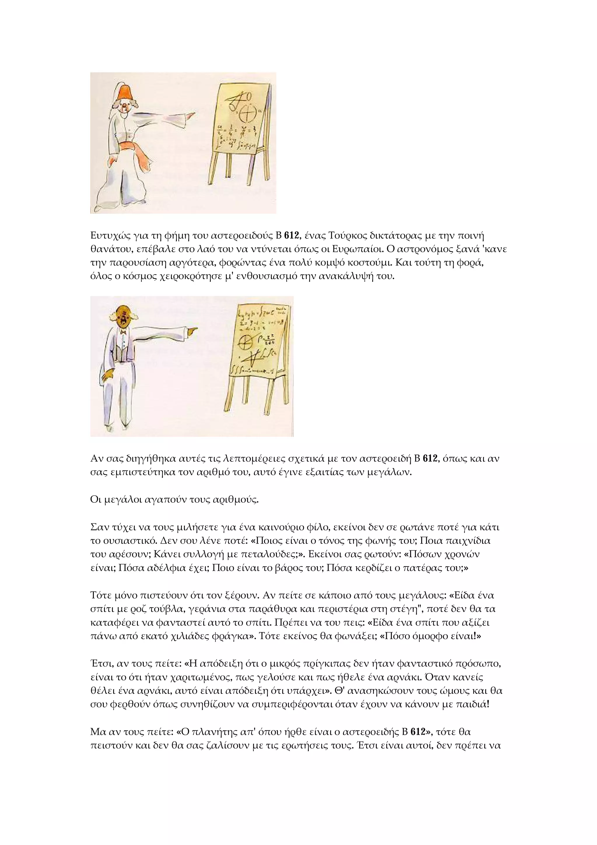 Ευτυχώς για τη φήμη του αστεροειδούς Β 612, ένας Τούρκος δικτάτορας με την ποινή
θανάτου, επέβαλε στο λαό του να ντύνεται όπως οι Ευρωπαίοι. Ο αστρονόμος ξανά 'κανε
την παρουσίαση αργότερα, φορώντας ένα πολύ κομψό κοστούμι. Και τούτη τη φορά,
όλος ο κόσμος χειροκρότησε μ' ενθουσιασμό την ανακάλυψή του.
Αν σας διηγήθηκα αυτές τις λεπτομέρειες σχετικά με τον αστεροειδή Β 612, όπως και αν
σας εμπιστεύτηκα τον αριθμό του, αυτό έγινε εξαιτίας των μεγάλων.
Οι μεγάλοι αγαπούν τους αριθμούς.
Σαν τύχει να τους μιλήσετε για ένα καινούριο φίλο, εκείνοι δεν σε ρωτάνε ποτέ για κάτι
το ουσιαστικό. Δεν σου λένε ποτέ: «Ποιος είναι ο τόνος της φωνής του; Ποια παιχνίδια
του αρέσουν; Κάνει συλλογή με πεταλούδες;». Εκείνοι σας ρωτούν: «Πόσων χρονών
είναι; Πόσα αδέλφια έχει; Ποιο είναι το βάρος του; Πόσα κερδίζει ο πατέρας του;»
Τότε μόνο πιστεύουν ότι τον ξέρουν. Αν πείτε σε κάποιο από τους μεγάλους: «Είδα ένα
σπίτι με ροζ τούβλα, γεράνια στα παράθυρα και περιστέρια στη στέγη", ποτέ δεν θα τα
καταφέρει να φανταστεί αυτό το σπίτι. Πρέπει να του πεις: «Είδα ένα σπίτι που αξίζει
πάνω από εκατό χιλιάδες φράγκα». Τότε εκείνος θα φωνάξει; «Πόσο όμορφο είναι!»
Έτσι, αν τους πείτε: «Η απόδειξη ότι ο μικρός πρίγκιπας δεν ήταν φανταστικό πρόσωπο,
είναι το ότι ήταν χαριτωμένος, πως γελούσε και πως ήθελε ένα αρνάκι. Όταν κανείς
θέλει ένα αρνάκι, αυτό είναι απόδειξη ότι υπάρχει». Θ' ανασηκώσουν τους ώμους και θα
σου φερθούν όπως συνηθίζουν να συμπεριφέρονται όταν έχουν να κάνουν με παιδιά!
Μα αν τους πείτε: «Ο πλανήτης απ' όπου ήρθε είναι ο αστεροειδής Β 612», τότε θα
πειστούν και δεν θα σας ζαλίσουν με τις ερωτήσεις τους. Έτσι είναι αυτοί, δεν πρέπει να
 