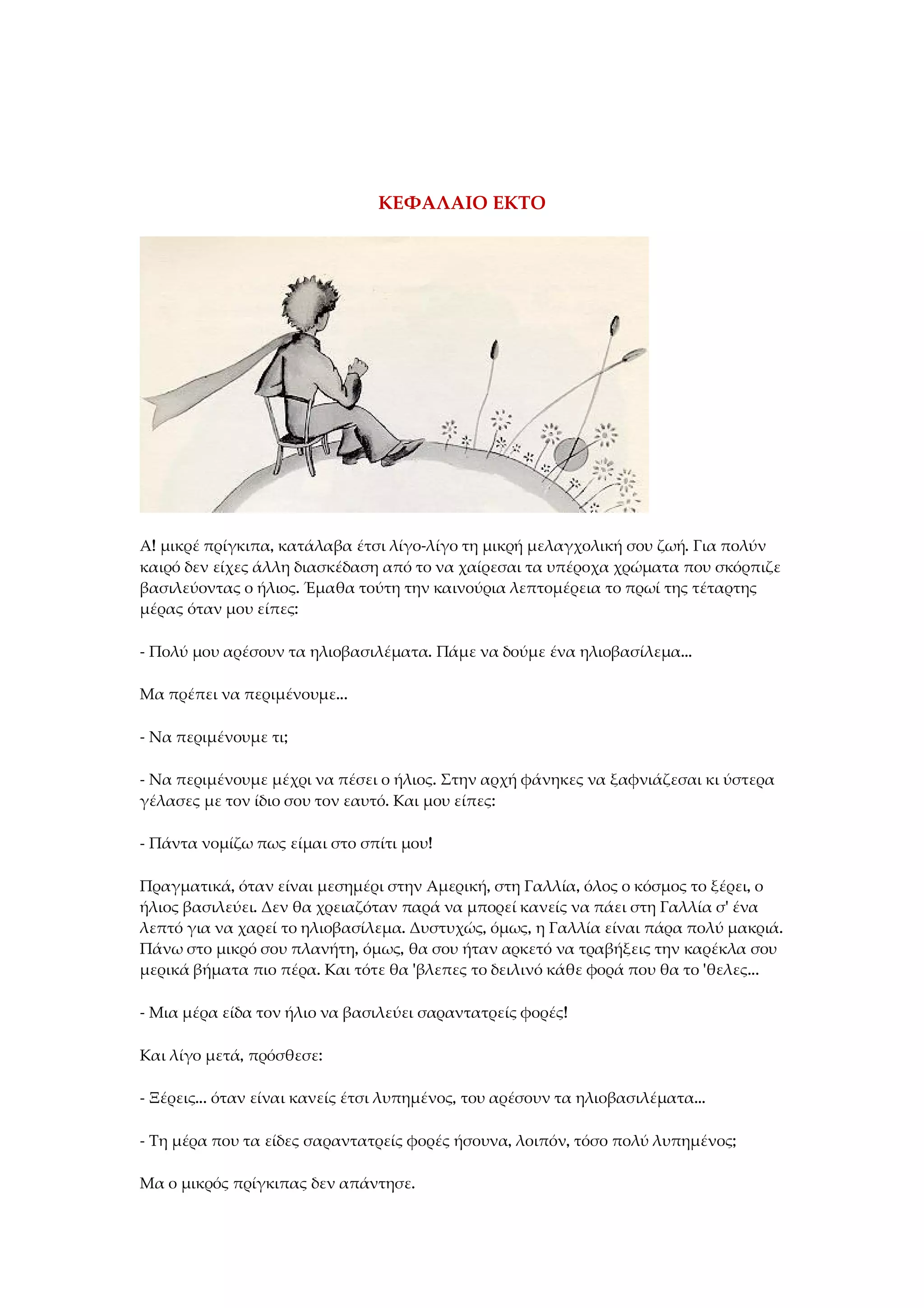 ΚΕΦΑΛΑΙΟ ΕΚΤΟ
Α! μικρέ πρίγκιπα, κατάλαβα έτσι λίγο-λίγο τη μικρή μελαγχολική σου ζωή. Για πολύν
καιρό δεν είχες άλλη διασκέδαση από το να χαίρεσαι τα υπέροχα χρώματα που σκόρπιζε
βασιλεύοντας ο ήλιος. Έμαθα τούτη την καινούρια λεπτομέρεια το πρωί της τέταρτης
μέρας όταν μου είπες:
- Πολύ μου αρέσουν τα ηλιοβασιλέματα. Πάμε να δούμε ένα ηλιοβασίλεμα...
Μα πρέπει να περιμένουμε...
- Να περιμένουμε τι;
- Να περιμένουμε μέχρι να πέσει ο ήλιος. Στην αρχή φάνηκες να ξαφνιάζεσαι κι ύστερα
γέλασες με τον ίδιο σου τον εαυτό. Και μου είπες:
- Πάντα νομίζω πως είμαι στο σπίτι μου!
Πραγματικά, όταν είναι μεσημέρι στην Αμερική, στη Γαλλία, όλος ο κόσμος το ξέρει, ο
ήλιος βασιλεύει. Δεν θα χρειαζόταν παρά να μπορεί κανείς να πάει στη Γαλλία σ' ένα
λεπτό για να χαρεί το ηλιοβασίλεμα. Δυστυχώς, όμως, η Γαλλία είναι πάρα πολύ μακριά.
Πάνω στο μικρό σου πλανήτη, όμως, θα σου ήταν αρκετό να τραβήξεις την καρέκλα σου
μερικά βήματα πιο πέρα. Και τότε θα 'βλεπες το δειλινό κάθε φορά που θα το 'θελες...
- Μια μέρα είδα τον ήλιο να βασιλεύει σαραντατρείς φορές!
Και λίγο μετά, πρόσθεσε:
- Ξέρεις... όταν είναι κανείς έτσι λυπημένος, του αρέσουν τα ηλιοβασιλέματα...
- Τη μέρα που τα είδες σαραντατρείς φορές ήσουνα, λοιπόν, τόσο πολύ λυπημένος;
Μα ο μικρός πρίγκιπας δεν απάντησε.
 