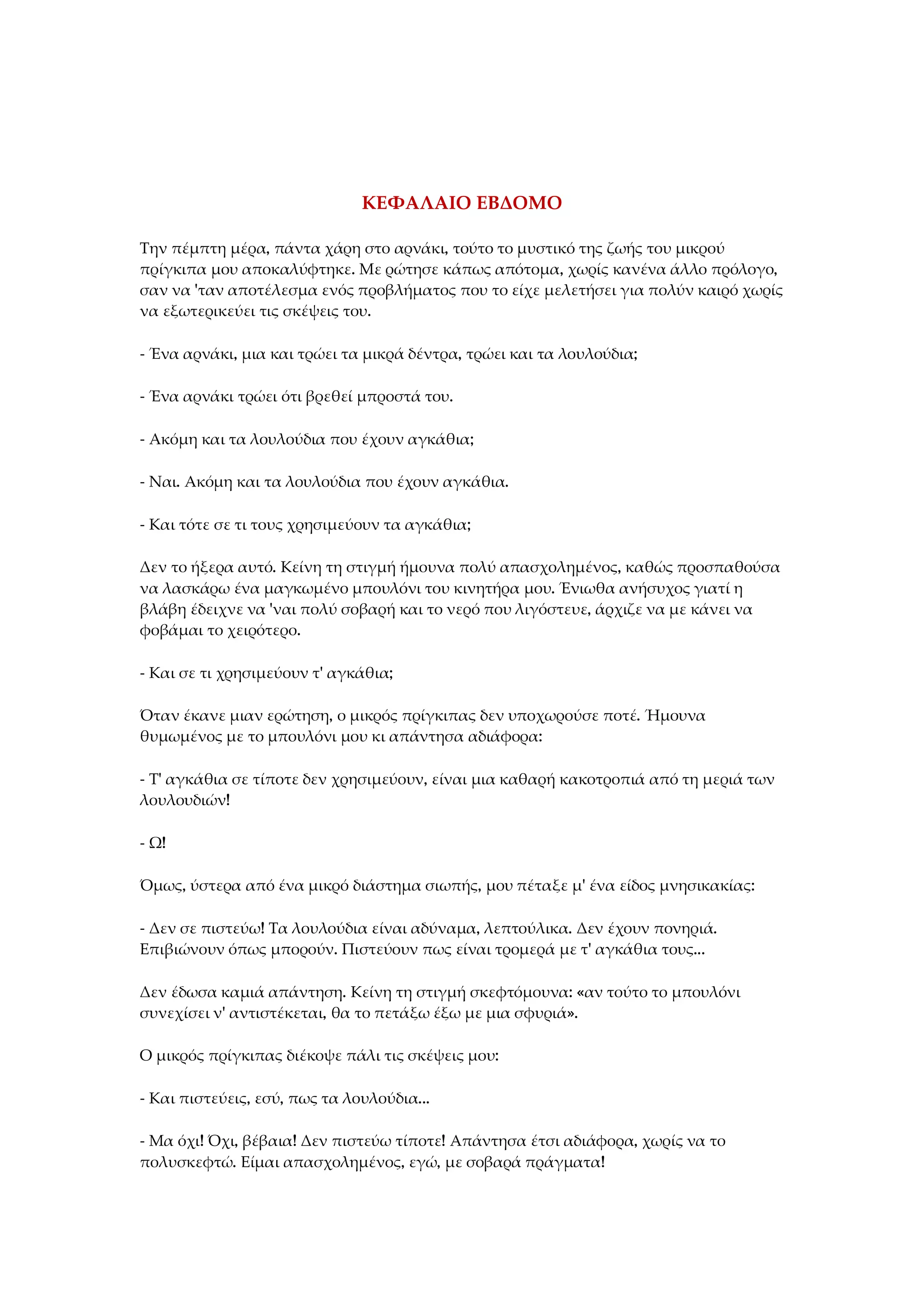 ΚΕΦΑΛΑΙΟ ΕΒΔΟΜΟ
Την πέμπτη μέρα, πάντα χάρη στο αρνάκι, τούτο το μυστικό της ζωής του μικρού
πρίγκιπα μου αποκαλύφτηκε. Με ρώτησε κάπως απότομα, χωρίς κανένα άλλο πρόλογο,
σαν να 'ταν αποτέλεσμα ενός προβλήματος που το είχε μελετήσει για πολύν καιρό χωρίς
να εξωτερικεύει τις σκέψεις του.
- Ένα αρνάκι, μια και τρώει τα μικρά δέντρα, τρώει και τα λουλούδια;
- Ένα αρνάκι τρώει ότι βρεθεί μπροστά του.
- Ακόμη και τα λουλούδια που έχουν αγκάθια;
- Ναι. Ακόμη και τα λουλούδια που έχουν αγκάθια.
- Και τότε σε τι τους χρησιμεύουν τα αγκάθια;
Δεν το ήξερα αυτό. Κείνη τη στιγμή ήμουνα πολύ απασχολημένος, καθώς προσπαθούσα
να λασκάρω ένα μαγκωμένο μπουλόνι του κινητήρα μου. Ένιωθα ανήσυχος γιατί η
βλάβη έδειχνε να 'ναι πολύ σοβαρή και το νερό που λιγόστευε, άρχιζε να με κάνει να
φοβάμαι το χειρότερο.
- Και σε τι χρησιμεύουν τ' αγκάθια;
Όταν έκανε μιαν ερώτηση, ο μικρός πρίγκιπας δεν υποχωρούσε ποτέ. Ήμουνα
θυμωμένος με το μπουλόνι μου κι απάντησα αδιάφορα:
- Τ' αγκάθια σε τίποτε δεν χρησιμεύουν, είναι μια καθαρή κακοτροπιά από τη μεριά των
λουλουδιών!
- Ω!
Όμως, ύστερα από ένα μικρό διάστημα σιωπής, μου πέταξε μ' ένα είδος μνησικακίας:
- Δεν σε πιστεύω! Τα λουλούδια είναι αδύναμα, λεπτούλικα. Δεν έχουν πονηριά.
Επιβιώνουν όπως μπορούν. Πιστεύουν πως είναι τρομερά με τ' αγκάθια τους...
Δεν έδωσα καμιά απάντηση. Κείνη τη στιγμή σκεφτόμουνα: «αν τούτο το μπουλόνι
συνεχίσει ν' αντιστέκεται, θα το πετάξω έξω με μια σφυριά».
Ο μικρός πρίγκιπας διέκοψε πάλι τις σκέψεις μου:
- Και πιστεύεις, εσύ, πως τα λουλούδια...
- Μα όχι! Όχι, βέβαια! Δεν πιστεύω τίποτε! Απάντησα έτσι αδιάφορα, χωρίς να το
πολυσκεφτώ. Είμαι απασχολημένος, εγώ, με σοβαρά πράγματα!
 