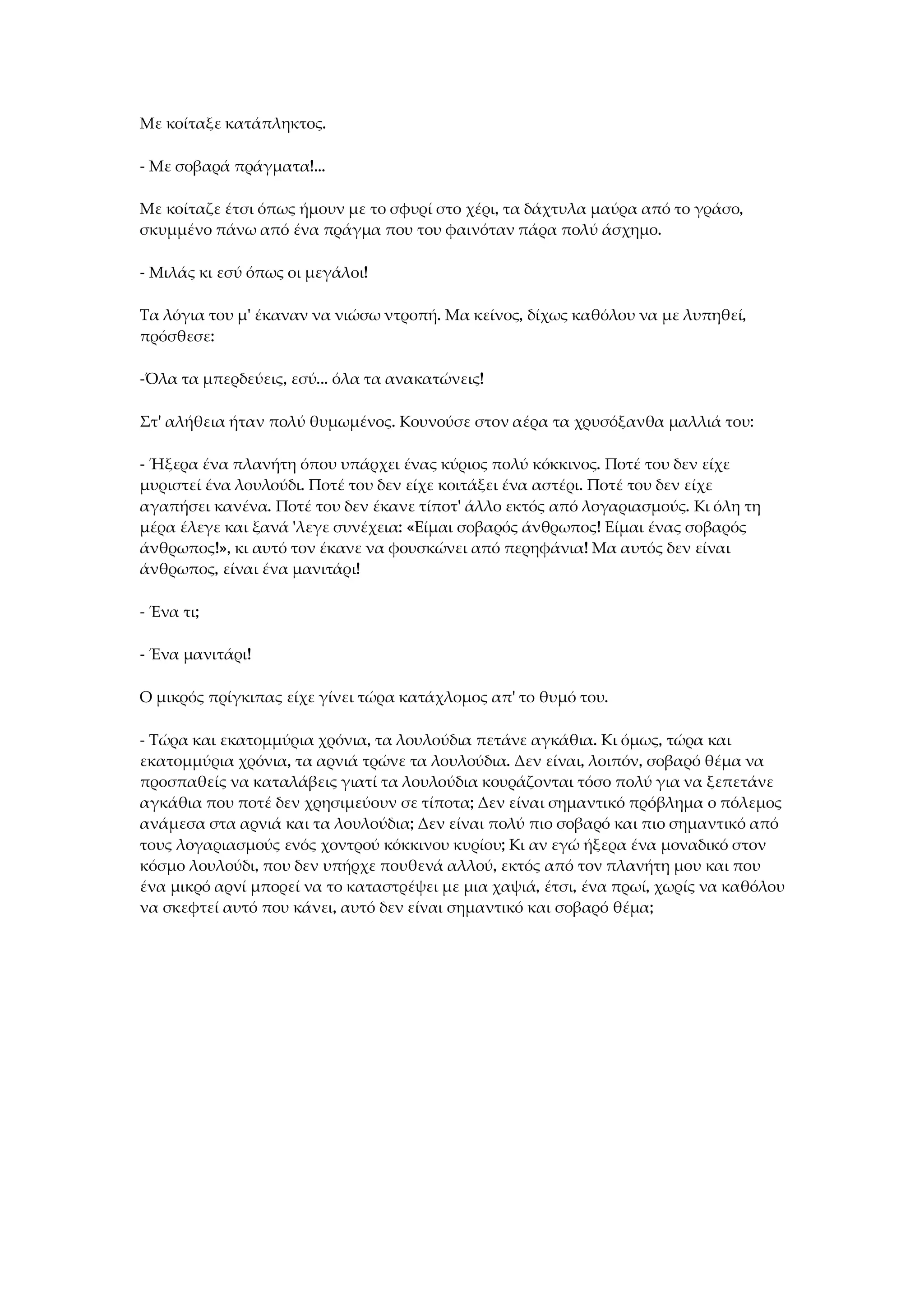 Με κοίταξε κατάπληκτος.
- Με σοβαρά πράγματα!...
Με κοίταζε έτσι όπως ήμουν με το σφυρί στο χέρι, τα δάχτυλα μαύρα από το γράσο,
σκυμμένο πάνω από ένα πράγμα που του φαινόταν πάρα πολύ άσχημο.
- Μιλάς κι εσύ όπως οι μεγάλοι!
Τα λόγια του μ' έκαναν να νιώσω ντροπή. Μα κείνος, δίχως καθόλου να με λυπηθεί,
πρόσθεσε:
-Όλα τα μπερδεύεις, εσύ... όλα τα ανακατώνεις!
Στ' αλήθεια ήταν πολύ θυμωμένος. Κουνούσε στον αέρα τα χρυσόξανθα μαλλιά του:
- Ήξερα ένα πλανήτη όπου υπάρχει ένας κύριος πολύ κόκκινος. Ποτέ του δεν είχε
μυριστεί ένα λουλούδι. Ποτέ του δεν είχε κοιτάξει ένα αστέρι. Ποτέ του δεν είχε
αγαπήσει κανένα. Ποτέ του δεν έκανε τίποτ' άλλο εκτός από λογαριασμούς. Κι όλη τη
μέρα έλεγε και ξανά 'λεγε συνέχεια: «Είμαι σοβαρός άνθρωπος! Είμαι ένας σοβαρός
άνθρωπος!», κι αυτό τον έκανε να φουσκώνει από περηφάνια! Μα αυτός δεν είναι
άνθρωπος, είναι ένα μανιτάρι!
- Ένα τι;
- Ένα μανιτάρι!
Ο μικρός πρίγκιπας είχε γίνει τώρα κατάχλομος απ' το θυμό του.
- Τώρα και εκατομμύρια χρόνια, τα λουλούδια πετάνε αγκάθια. Κι όμως, τώρα και
εκατομμύρια χρόνια, τα αρνιά τρώνε τα λουλούδια. Δεν είναι, λοιπόν, σοβαρό θέμα να
προσπαθείς να καταλάβεις γιατί τα λουλούδια κουράζονται τόσο πολύ για να ξεπετάνε
αγκάθια που ποτέ δεν χρησιμεύουν σε τίποτα; Δεν είναι σημαντικό πρόβλημα ο πόλεμος
ανάμεσα στα αρνιά και τα λουλούδια; Δεν είναι πολύ πιο σοβαρό και πιο σημαντικό από
τους λογαριασμούς ενός χοντρού κόκκινου κυρίου; Κι αν εγώ ήξερα ένα μοναδικό στον
κόσμο λουλούδι, που δεν υπήρχε πουθενά αλλού, εκτός από τον πλανήτη μου και που
ένα μικρό αρνί μπορεί να το καταστρέψει με μια χαψιά, έτσι, ένα πρωί, χωρίς να καθόλου
να σκεφτεί αυτό που κάνει, αυτό δεν είναι σημαντικό και σοβαρό θέμα;
 