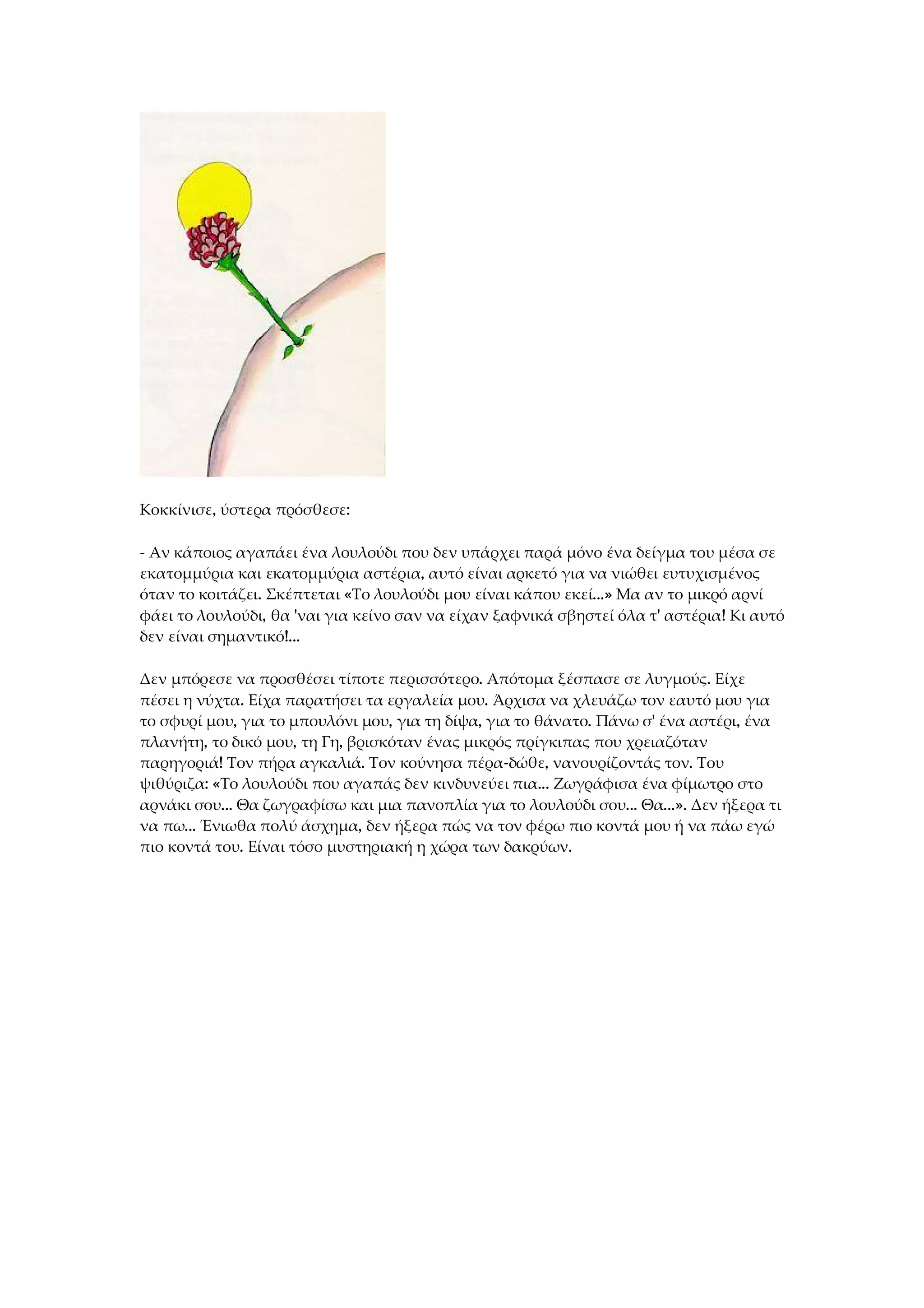 Κοκκίνισε, ύστερα πρόσθεσε:
- Αν κάποιος αγαπάει ένα λουλούδι που δεν υπάρχει παρά μόνο ένα δείγμα του μέσα σε
εκατομμύρια και εκατομμύρια αστέρια, αυτό είναι αρκετό για να νιώθει ευτυχισμένος
όταν το κοιτάζει. Σκέπτεται «Το λουλούδι μου είναι κάπου εκεί...» Μα αν το μικρό αρνί
φάει το λουλούδι, θα 'ναι για κείνο σαν να είχαν ξαφνικά σβηστεί όλα τ' αστέρια! Κι αυτό
δεν είναι σημαντικό!...
Δεν μπόρεσε να προσθέσει τίποτε περισσότερο. Απότομα ξέσπασε σε λυγμούς. Είχε
πέσει η νύχτα. Είχα παρατήσει τα εργαλεία μου. Άρχισα να χλευάζω τον εαυτό μου για
το σφυρί μου, για το μπουλόνι μου, για τη δίψα, για το θάνατο. Πάνω σ' ένα αστέρι, ένα
πλανήτη, το δικό μου, τη Γη, βρισκόταν ένας μικρός πρίγκιπας που χρειαζόταν
παρηγοριά! Τον πήρα αγκαλιά. Τον κούνησα πέρα-δώθε, νανουρίζοντάς τον. Του
ψιθύριζα: «Το λουλούδι που αγαπάς δεν κινδυνεύει πια... Ζωγράφισα ένα φίμωτρο στο
αρνάκι σου... Θα ζωγραφίσω και μια πανοπλία για το λουλούδι σου... Θα...». Δεν ήξερα τι
να πω... Ένιωθα πολύ άσχημα, δεν ήξερα πώς να τον φέρω πιο κοντά μου ή να πάω εγώ
πιο κοντά του. Είναι τόσο μυστηριακή η χώρα των δακρύων.
 