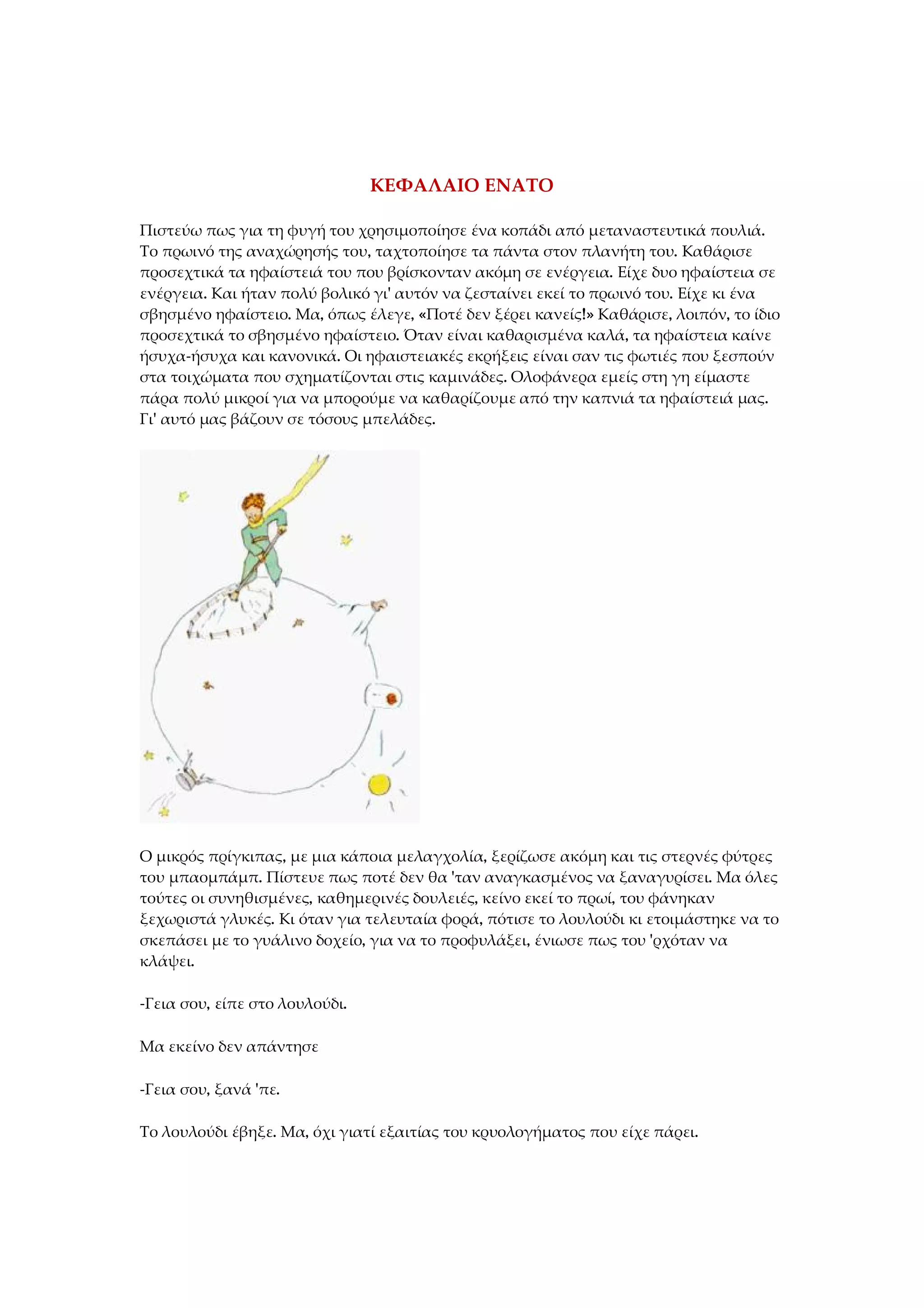 ΚΕΦΑΛΑΙΟ ΕΝΑΤΟ
Πιστεύω πως για τη φυγή του χρησιμοποίησε ένα κοπάδι από μεταναστευτικά πουλιά.
Το πρωινό της αναχώρησής του, ταχτοποίησε τα πάντα στον πλανήτη του. Καθάρισε
προσεχτικά τα ηφαίστειά του που βρίσκονταν ακόμη σε ενέργεια. Είχε δυο ηφαίστεια σε
ενέργεια. Και ήταν πολύ βολικό γι' αυτόν να ζεσταίνει εκεί το πρωινό του. Είχε κι ένα
σβησμένο ηφαίστειο. Μα, όπως έλεγε, «Ποτέ δεν ξέρει κανείς!» Καθάρισε, λοιπόν, το ίδιο
προσεχτικά το σβησμένο ηφαίστειο. Όταν είναι καθαρισμένα καλά, τα ηφαίστεια καίνε
ήσυχα-ήσυχα και κανονικά. Οι ηφαιστειακές εκρήξεις είναι σαν τις φωτιές που ξεσπούν
στα τοιχώματα που σχηματίζονται στις καμινάδες. Ολοφάνερα εμείς στη γη είμαστε
πάρα πολύ μικροί για να μπορούμε να καθαρίζουμε από την καπνιά τα ηφαίστειά μας.
Γι' αυτό μας βάζουν σε τόσους μπελάδες.
Ο μικρός πρίγκιπας, με μια κάποια μελαγχολία, ξερίζωσε ακόμη και τις στερνές φύτρες
του μπαομπάμπ. Πίστευε πως ποτέ δεν θα 'ταν αναγκασμένος να ξαναγυρίσει. Μα όλες
τούτες οι συνηθισμένες, καθημερινές δουλειές, κείνο εκεί το πρωί, του φάνηκαν
ξεχωριστά γλυκές. Κι όταν για τελευταία φορά, πότισε το λουλούδι κι ετοιμάστηκε να το
σκεπάσει με το γυάλινο δοχείο, για να το προφυλάξει, ένιωσε πως του 'ρχόταν να
κλάψει.
-Γεια σου, είπε στο λουλούδι.
Μα εκείνο δεν απάντησε
-Γεια σου, ξανά 'πε.
Το λουλούδι έβηξε. Μα, όχι γιατί εξαιτίας του κρυολογήματος που είχε πάρει.
 
