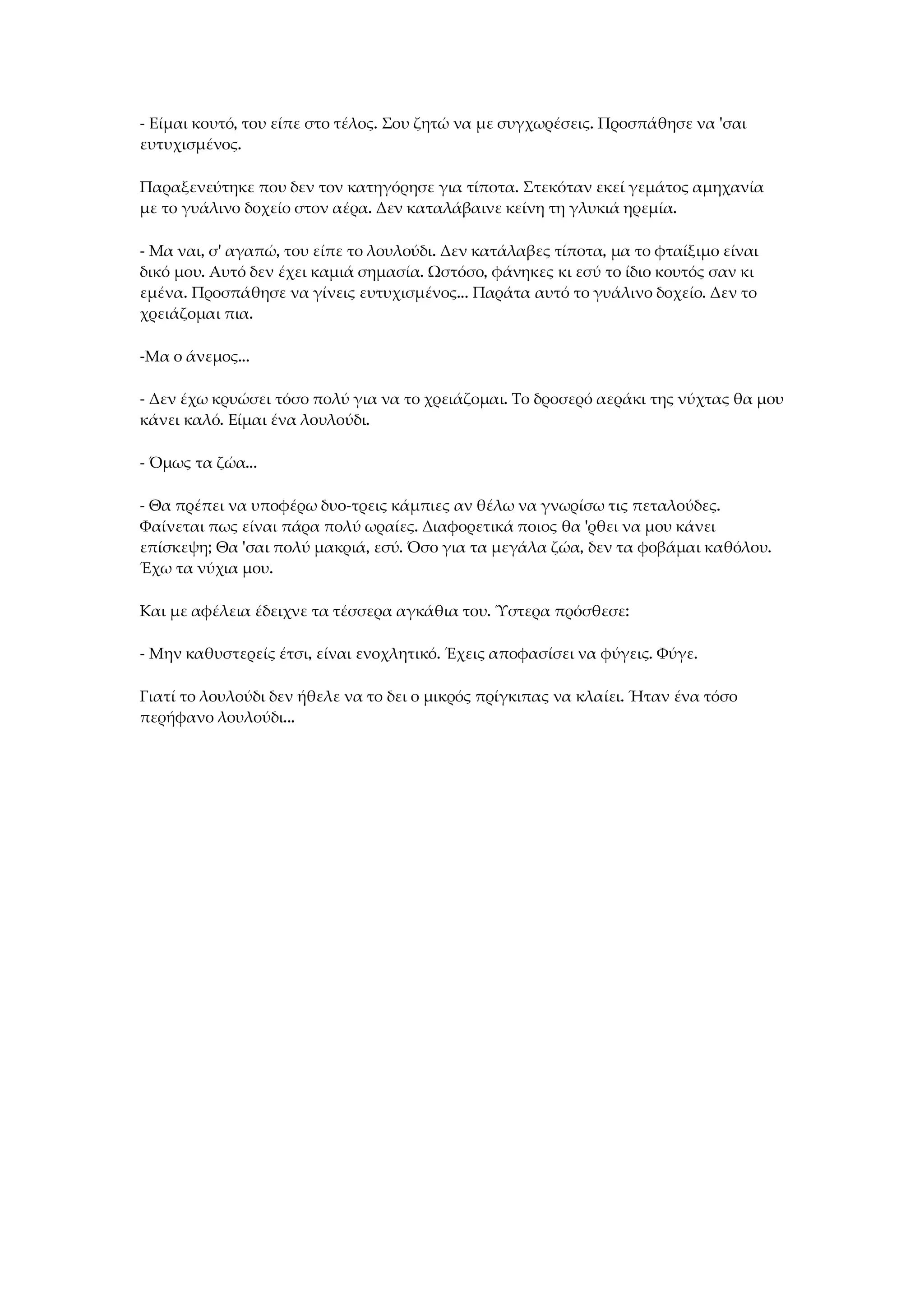 - Είμαι κουτό, του είπε στο τέλος. Σου ζητώ να με συγχωρέσεις. Προσπάθησε να 'σαι
ευτυχισμένος.
Παραξενεύτηκε που δεν τον κατηγόρησε για τίποτα. Στεκόταν εκεί γεμάτος αμηχανία
με το γυάλινο δοχείο στον αέρα. Δεν καταλάβαινε κείνη τη γλυκιά ηρεμία.
- Μα ναι, σ' αγαπώ, του είπε το λουλούδι. Δεν κατάλαβες τίποτα, μα το φταίξιμο είναι
δικό μου. Αυτό δεν έχει καμιά σημασία. Ωστόσο, φάνηκες κι εσύ το ίδιο κουτός σαν κι
εμένα. Προσπάθησε να γίνεις ευτυχισμένος... Παράτα αυτό το γυάλινο δοχείο. Δεν το
χρειάζομαι πια.
-Μα ο άνεμος...
- Δεν έχω κρυώσει τόσο πολύ για να το χρειάζομαι. Το δροσερό αεράκι της νύχτας θα μου
κάνει καλό. Είμαι ένα λουλούδι.
- Όμως τα ζώα...
- Θα πρέπει να υποφέρω δυο-τρεις κάμπιες αν θέλω να γνωρίσω τις πεταλούδες.
Φαίνεται πως είναι πάρα πολύ ωραίες. Διαφορετικά ποιος θα 'ρθει να μου κάνει
επίσκεψη; Θα 'σαι πολύ μακριά, εσύ. Όσο για τα μεγάλα ζώα, δεν τα φοβάμαι καθόλου.
Έχω τα νύχια μου.
Και με αφέλεια έδειχνε τα τέσσερα αγκάθια του. Ύστερα πρόσθεσε:
- Μην καθυστερείς έτσι, είναι ενοχλητικό. Έχεις αποφασίσει να φύγεις. Φύγε.
Γιατί το λουλούδι δεν ήθελε να το δει ο μικρός πρίγκιπας να κλαίει. Ήταν ένα τόσο
περήφανο λουλούδι...
 