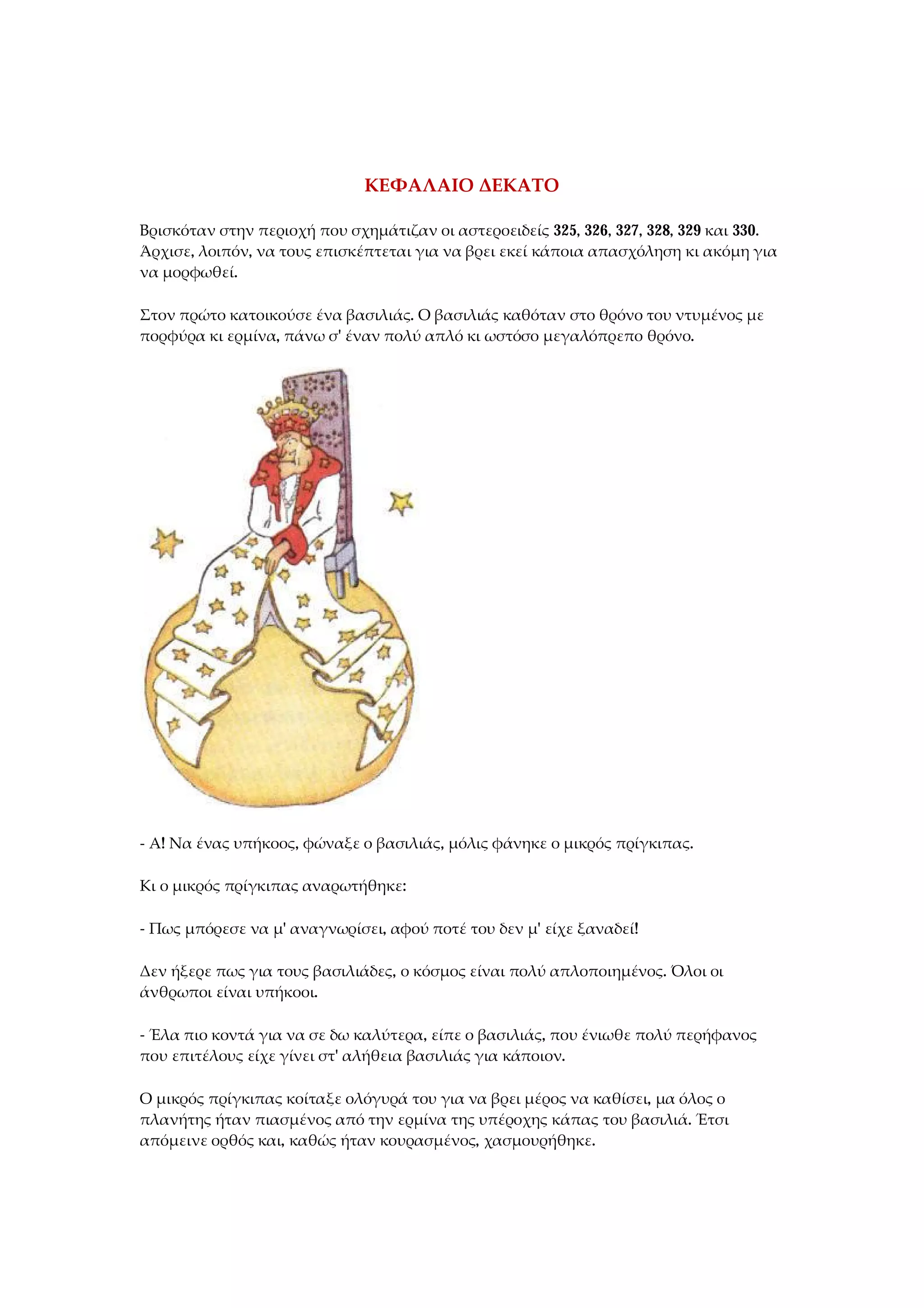 ΚΕΦΑΛΑΙΟ ΔΕΚΑΤΟ
Βρισκόταν στην περιοχή που σχημάτιζαν οι αστεροειδείς 325, 326, 327, 328, 329 και 330.
Άρχισε, λοιπόν, να τους επισκέπτεται για να βρει εκεί κάποια απασχόληση κι ακόμη για
να μορφωθεί.
Στον πρώτο κατοικούσε ένα βασιλιάς. Ο βασιλιάς καθόταν στο θρόνο του ντυμένος με
πορφύρα κι ερμίνα, πάνω σ' έναν πολύ απλό κι ωστόσο μεγαλόπρεπο θρόνο.
- Α! Να ένας υπήκοος, φώναξε ο βασιλιάς, μόλις φάνηκε ο μικρός πρίγκιπας.
Κι ο μικρός πρίγκιπας αναρωτήθηκε:
- Πως μπόρεσε να μ' αναγνωρίσει, αφού ποτέ του δεν μ' είχε ξαναδεί!
Δεν ήξερε πως για τους βασιλιάδες, ο κόσμος είναι πολύ απλοποιημένος. Όλοι οι
άνθρωποι είναι υπήκοοι.
- Έλα πιο κοντά για να σε δω καλύτερα, είπε ο βασιλιάς, που ένιωθε πολύ περήφανος
που επιτέλους είχε γίνει στ' αλήθεια βασιλιάς για κάποιον.
Ο μικρός πρίγκιπας κοίταξε ολόγυρά του για να βρει μέρος να καθίσει, μα όλος ο
πλανήτης ήταν πιασμένος από την ερμίνα της υπέροχης κάπας του βασιλιά. Έτσι
απόμεινε ορθός και, καθώς ήταν κουρασμένος, χασμουρήθηκε.
 