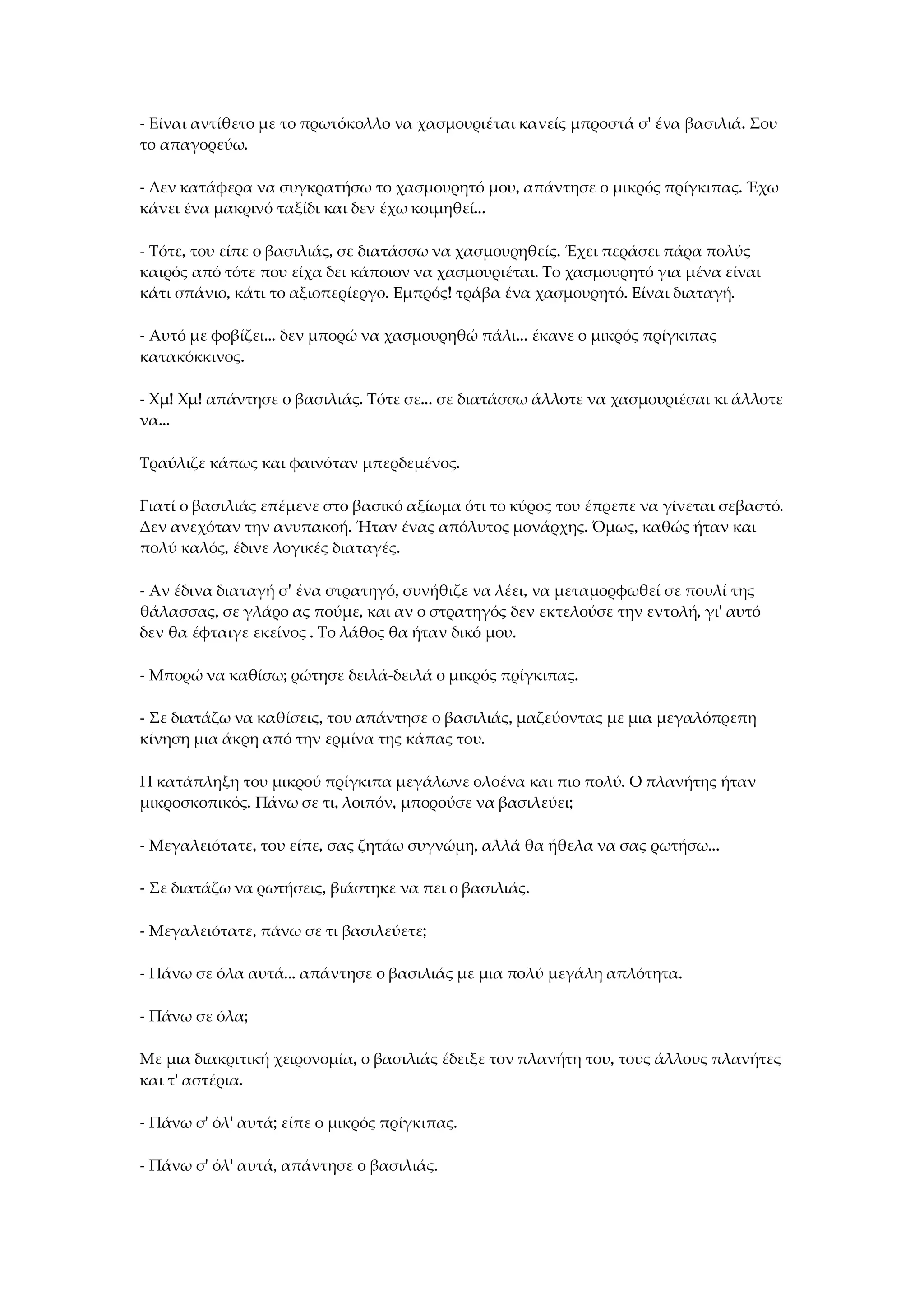 - Είναι αντίθετο με το πρωτόκολλο να χασμουριέται κανείς μπροστά σ' ένα βασιλιά. Σου
το απαγορεύω.
- Δεν κατάφερα να συγκρατήσω το χασμουρητό μου, απάντησε ο μικρός πρίγκιπας. Έχω
κάνει ένα μακρινό ταξίδι και δεν έχω κοιμηθεί...
- Τότε, του είπε ο βασιλιάς, σε διατάσσω να χασμουρηθείς. Έχει περάσει πάρα πολύς
καιρός από τότε που είχα δει κάποιον να χασμουριέται. Το χασμουρητό για μένα είναι
κάτι σπάνιο, κάτι το αξιοπερίεργο. Εμπρός! τράβα ένα χασμουρητό. Είναι διαταγή.
- Αυτό με φοβίζει... δεν μπορώ να χασμουρηθώ πάλι... έκανε ο μικρός πρίγκιπας
κατακόκκινος.
- Χμ! Χμ! απάντησε ο βασιλιάς. Τότε σε... σε διατάσσω άλλοτε να χασμουριέσαι κι άλλοτε
να...
Τραύλιζε κάπως και φαινόταν μπερδεμένος.
Γιατί ο βασιλιάς επέμενε στο βασικό αξίωμα ότι το κύρος του έπρεπε να γίνεται σεβαστό.
Δεν ανεχόταν την ανυπακοή. Ήταν ένας απόλυτος μονάρχης. Όμως, καθώς ήταν και
πολύ καλός, έδινε λογικές διαταγές.
- Αν έδινα διαταγή σ' ένα στρατηγό, συνήθιζε να λέει, να μεταμορφωθεί σε πουλί της
θάλασσας, σε γλάρο ας πούμε, και αν ο στρατηγός δεν εκτελούσε την εντολή, γι' αυτό
δεν θα έφταιγε εκείνος . Το λάθος θα ήταν δικό μου.
- Μπορώ να καθίσω; ρώτησε δειλά-δειλά ο μικρός πρίγκιπας.
- Σε διατάζω να καθίσεις, του απάντησε ο βασιλιάς, μαζεύοντας με μια μεγαλόπρεπη
κίνηση μια άκρη από την ερμίνα της κάπας του.
Η κατάπληξη του μικρού πρίγκιπα μεγάλωνε ολοένα και πιο πολύ. Ο πλανήτης ήταν
μικροσκοπικός. Πάνω σε τι, λοιπόν, μπορούσε να βασιλεύει;
- Μεγαλειότατε, του είπε, σας ζητάω συγνώμη, αλλά θα ήθελα να σας ρωτήσω...
- Σε διατάζω να ρωτήσεις, βιάστηκε να πει ο βασιλιάς.
- Μεγαλειότατε, πάνω σε τι βασιλεύετε;
- Πάνω σε όλα αυτά... απάντησε ο βασιλιάς με μια πολύ μεγάλη απλότητα.
- Πάνω σε όλα;
Με μια διακριτική χειρονομία, ο βασιλιάς έδειξε τον πλανήτη του, τους άλλους πλανήτες
και τ' αστέρια.
- Πάνω σ' όλ' αυτά; είπε ο μικρός πρίγκιπας.
- Πάνω σ' όλ' αυτά, απάντησε ο βασιλιάς.
 