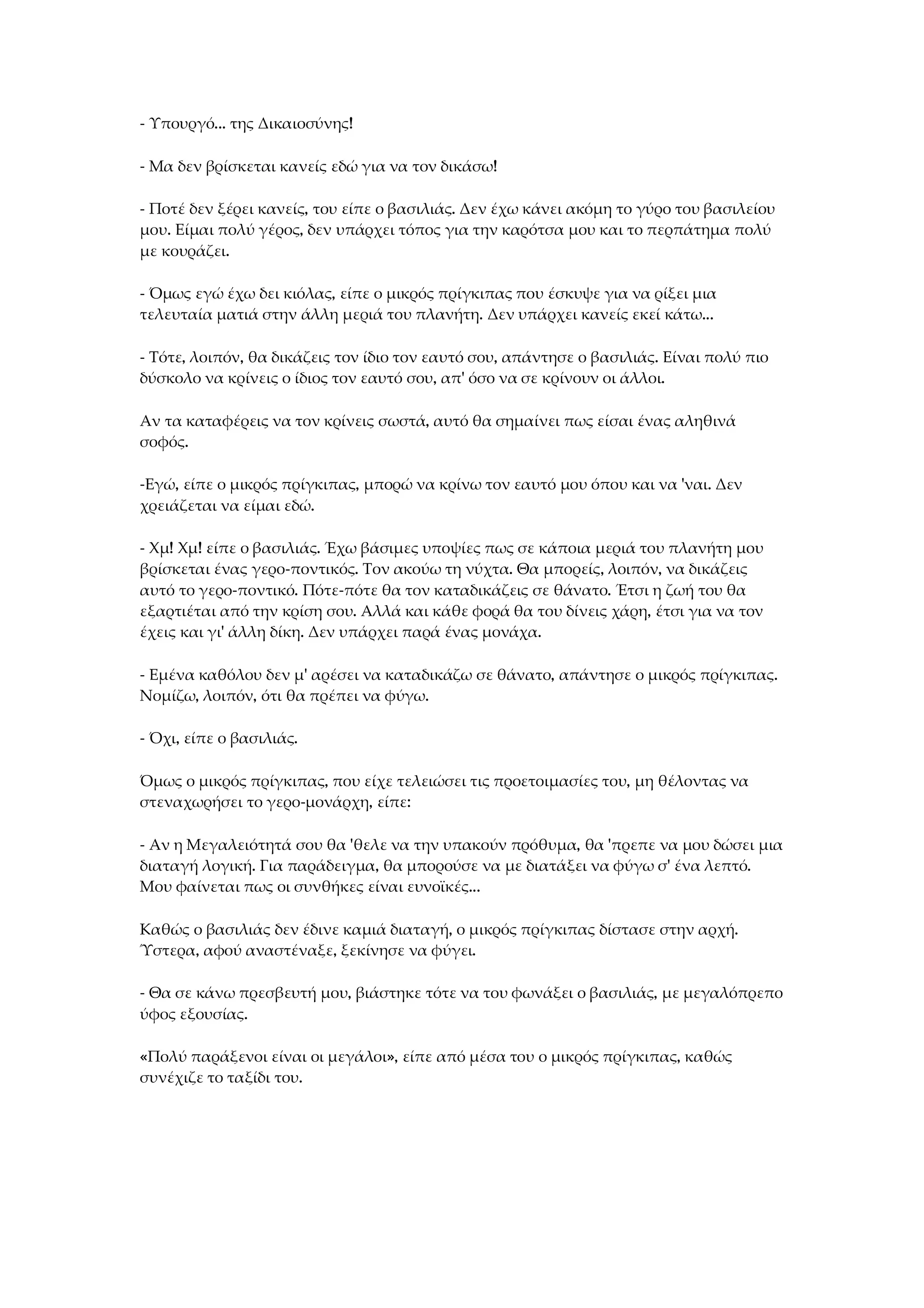 - Υπουργό... της Δικαιοσύνης!
- Μα δεν βρίσκεται κανείς εδώ για να τον δικάσω!
- Ποτέ δεν ξέρει κανείς, του είπε ο βασιλιάς. Δεν έχω κάνει ακόμη το γύρο του βασιλείου
μου. Είμαι πολύ γέρος, δεν υπάρχει τόπος για την καρότσα μου και το περπάτημα πολύ
με κουράζει.
- Όμως εγώ έχω δει κιόλας, είπε ο μικρός πρίγκιπας που έσκυψε για να ρίξει μια
τελευταία ματιά στην άλλη μεριά του πλανήτη. Δεν υπάρχει κανείς εκεί κάτω...
- Τότε, λοιπόν, θα δικάζεις τον ίδιο τον εαυτό σου, απάντησε ο βασιλιάς. Είναι πολύ πιο
δύσκολο να κρίνεις ο ίδιος τον εαυτό σου, απ' όσο να σε κρίνουν οι άλλοι.
Αν τα καταφέρεις να τον κρίνεις σωστά, αυτό θα σημαίνει πως είσαι ένας αληθινά
σοφός.
-Εγώ, είπε ο μικρός πρίγκιπας, μπορώ να κρίνω τον εαυτό μου όπου και να 'ναι. Δεν
χρειάζεται να είμαι εδώ.
- Χμ! Χμ! είπε ο βασιλιάς. Έχω βάσιμες υποψίες πως σε κάποια μεριά του πλανήτη μου
βρίσκεται ένας γερο-ποντικός. Τον ακούω τη νύχτα. Θα μπορείς, λοιπόν, να δικάζεις
αυτό το γερο-ποντικό. Πότε-πότε θα τον καταδικάζεις σε θάνατο. Έτσι η ζωή του θα
εξαρτιέται από την κρίση σου. Αλλά και κάθε φορά θα του δίνεις χάρη, έτσι για να τον
έχεις και γι' άλλη δίκη. Δεν υπάρχει παρά ένας μονάχα.
- Εμένα καθόλου δεν μ' αρέσει να καταδικάζω σε θάνατο, απάντησε ο μικρός πρίγκιπας.
Νομίζω, λοιπόν, ότι θα πρέπει να φύγω.
- Όχι, είπε ο βασιλιάς.
Όμως ο μικρός πρίγκιπας, που είχε τελειώσει τις προετοιμασίες του, μη θέλοντας να
στεναχωρήσει το γερο-μονάρχη, είπε:
- Αν η Μεγαλειότητά σου θα 'θελε να την υπακούν πρόθυμα, θα 'πρεπε να μου δώσει μια
διαταγή λογική. Για παράδειγμα, θα μπορούσε να με διατάξει να φύγω σ' ένα λεπτό.
Μου φαίνεται πως οι συνθήκες είναι ευνοϊκές...
Καθώς ο βασιλιάς δεν έδινε καμιά διαταγή, ο μικρός πρίγκιπας δίστασε στην αρχή.
Ύστερα, αφού αναστέναξε, ξεκίνησε να φύγει.
- Θα σε κάνω πρεσβευτή μου, βιάστηκε τότε να του φωνάξει ο βασιλιάς, με μεγαλόπρεπο
ύφος εξουσίας.
«Πολύ παράξενοι είναι οι μεγάλοι», είπε από μέσα του ο μικρός πρίγκιπας, καθώς
συνέχιζε το ταξίδι του.
 