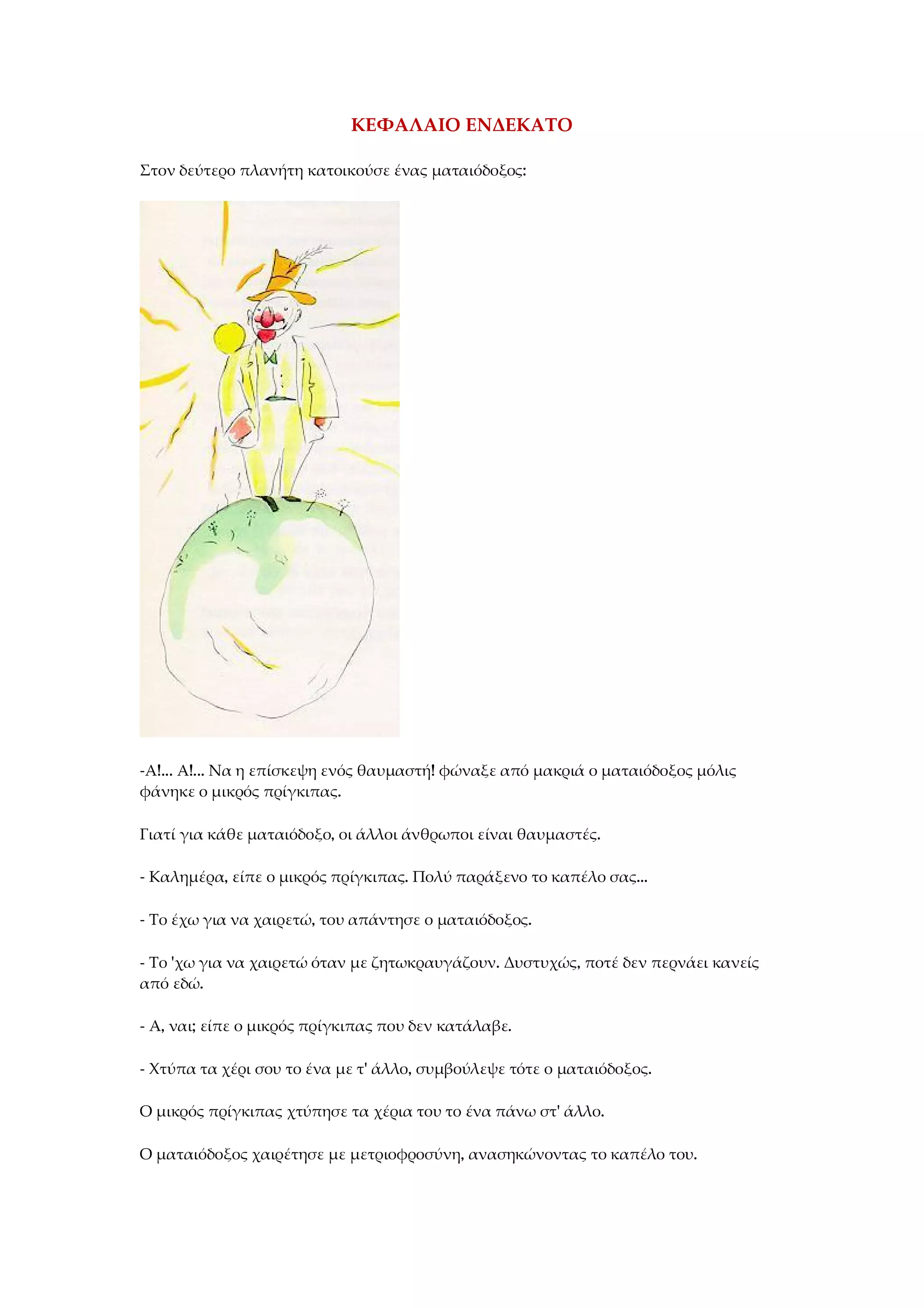 ΚΕΦΑΛΑΙΟ ΕΝΔΕΚΑΤΟ
Στον δεύτερο πλανήτη κατοικούσε ένας ματαιόδοξος:
-Α!... Α!... Να η επίσκεψη ενός θαυμαστή! φώναξε από μακριά ο ματαιόδοξος μόλις
φάνηκε ο μικρός πρίγκιπας.
Γιατί για κάθε ματαιόδοξο, οι άλλοι άνθρωποι είναι θαυμαστές.
- Καλημέρα, είπε ο μικρός πρίγκιπας. Πολύ παράξενο το καπέλο σας...
- Το έχω για να χαιρετώ, του απάντησε ο ματαιόδοξος.
- Το 'χω για να χαιρετώ όταν με ζητωκραυγάζουν. Δυστυχώς, ποτέ δεν περνάει κανείς
από εδώ.
- Α, ναι; είπε ο μικρός πρίγκιπας που δεν κατάλαβε.
- Χτύπα τα χέρι σου το ένα με τ' άλλο, συμβούλεψε τότε ο ματαιόδοξος.
Ο μικρός πρίγκιπας χτύπησε τα χέρια του το ένα πάνω στ' άλλο.
Ο ματαιόδοξος χαιρέτησε με μετριοφροσύνη, ανασηκώνοντας το καπέλο του.
 